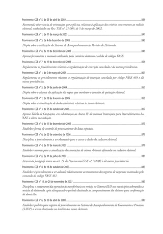 Provimento-CGE n° 5, de 23 de abril de 2002.........................................................................................................................839
Recomenda observância de orientações que explicita, relativas à aplicação dos critérios concernentes ao rodízio
eleitoral, estabelecidos na Res.-TSE n° 21.009, de 5 de março de 2002.
Provimento-CGE n° 1, de 11 de março de 2003......................................................................................................................841
Provimento-CGE n° 5, de 4 de dezembro de 2003..................................................................................................................843
Dispõe sobre a utilização do Sistema de Acompanhamento de Revisões de Eleitorado.
Provimento-CGE n° 6, de 19 de dezembro de 2003................................................................................................................845
Aprova formulários e manuais utilizados pelos cartórios eleitorais e tabela de códigos FASE.
Provimento-CGE n° 7, de 19 de dezembro de 2003................................................................................................................859
Regulamenta os procedimentos relativos a regularização de inscrição cancelada e dá outras providências.
Provimento-CGE n° 1, de 2 de março de 2004........................................................................................................................861
Regulamenta os procedimentos relativos a regularização de inscrição cancelada por código FASE 469 e dá
outras providências.
Provimento-CGE n° 5, de 24 de junho de 2004.......................................................................................................................863
Dispõe sobre o alcance da aplicação das regras que envolvem o conceito de quitação eleitoral.
Provimento-CGE n° 1, de 18 de fevereiro de 2005..................................................................................................................865
Dispõe sobre a atualização de dados cadastrais relativos às zonas eleitorais.
Provimento-CGE n° 3, de 25 de outubro de 2005....................................................................................................................867
Aprova Tabela de Ocupações, em substituição ao Anexo IV do manual Instruções para Preenchimento do
RAE e altera sua redação.
Provimento-CGE n° 4, de 13 de dezembro de 2005................................................................................................................875
Estabelece forma de controle de processamento de listas especiais.
Provimento-CGE n° 6, de 25 de setembro de 2006.................................................................................................................877
Disciplina o procedimento a ser observado para o acesso a dados do cadastro eleitoral.
Provimento-CGE n° 4, de 17 de maio de 2007........................................................................................................................879
Estabelece normas para a atualização das anotações de crimes eleitorais efetuadas no cadastro eleitoral.
Provimento-CGE n° 6, de 11 de julho de 2007........................................................................................................................881
Acrescenta parágrafo único ao art. 11 do Provimento-CGE n° 3/2003 e dá outras providências.
Provimento-CGE n° 8, de 18 de outubro de 2007....................................................................................................................883
Estabelece o procedimento a ser adotado relativamente ao tratamento dos registros de suspensão inativados pelo
comando do código FASE 361.
Provimento-CGE n° 10, de 20 de novembro de 2007..............................................................................................................885
Disciplina o tratamento das operações de transferência ou revisão no Sistema ELO nos municípios submetidos a
revisão de eleitorado, após ultrapassado o período destinado ao comparecimento dos eleitores para confirmação
de domicílio.
Provimento-CGE n° 6, de 30 de abril de 2008.........................................................................................................................887
Estabelece padrões para registro de procedimentos no Sistema de Acompanhamento de Documentos e Processos
(SADP) a serem observados no âmbito das zonas eleitorais.
 