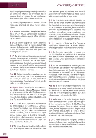CONSTITUIÇÃO FEDERALArt. 11
248
a) do empregado eleito para cargo de direção
de comissões internas de prevenção de aci-
dentes, desde o registro de sua candidatura
até um ano após o final de seu mandato;
b) da empregada gestante, desde a confir-
mação da gravidez até cinco meses após o
parto.
§ 1° Até que a lei venha a disciplinar o dispos-
to no art. 7°, XIX, da Constituição, o prazo da
licença-paternidade a que se refere o inciso é
de cinco dias.
§ 2° Até ulterior disposição legal, a cobrança
das contribuições para o custeio das ativida-
des dos sindicatos rurais será feita juntamente
com a do imposto territorial rural, pelo mes-
mo órgão arrecadador.
§ 3° Na primeira comprovação do cumpri-
mento das obrigações trabalhistas pelo em-
pregador rural, na forma do art. 233, após a
promulgação da Constituição, será certificada
perante a Justiça do Trabalho a regularidade
do contrato e das atualizações das obrigações
trabalhistas de todo o período.
Art. 11. Cada Assembléia Legislativa, com po-
deres constituintes, elaborará a Constituição
do Estado, no prazo de um ano, contado da
promulgação da Constituição Federal, obede-
cidos os princípios desta.
Parágrafo único. Promulgada a Constituição
do Estado, caberá à Câmara Municipal, no pra-
zo de seis meses, votar a Lei Orgânica respec-
tiva, em dois turnos de discussão e votação,
respeitado o disposto na Constituição Federal
e na Constituição Estadual.
Art. 12. Será criada, dentro de noventa dias
da promulgação da Constituição, Comissão
de Estudos Territoriais, com dez membros in-
dicados pelo Congresso Nacional e cinco pelo
Poder Executivo, com a finalidade de apre-
sentar estudos sobre o território nacional e
anteprojetos relativos a novas unidades terri-
toriais, notadamente na Amazônia Legal e em
áreas pendentes de solução.
§ 1° No prazo de um ano, a Comissão subme-
terá ao Congresso Nacional os resultados de
seus estudos para, nos termos da Constitui-
ção, serem apreciados nos doze meses subse-
qüentes, extinguindo-se logo após.
§ 2° Os Estados e os Municípios deverão, no
prazo de três anos, a contar da promulgação
da Constituição, promover, mediante acordo
ou arbitramento, a demarcação de suas linhas
divisórias atualmente litigiosas, podendo para
isso fazer alterações e compensações de área
que atendam aos acidentes naturais, critérios
históricos, conveniências administrativas e
comodidade das populações limítrofes.
§ 3° Havendo solicitação dos Estados e
Municípios interessados, a União poderá
encarregar-se dos trabalhos demarcatórios.
§ 4° Se, decorrido o prazo de três anos, a con-
tar da promulgação da Constituição, os traba-
lhos demarcatórios não tiverem sido concluí-
dos, caberá à União determinar os limites das
áreas litigiosas.
§ 5° Ficam reconhecidos e homologados os
atuais limites do Estado do Acre com os Esta-
dos do Amazonas e de Rondônia, conforme
levantamentos cartográficos e geodésicos
realizados pela Comissão Tripartite integrada
por representantes dos Estados e dos serviços
técnico-especializados do Instituto Brasileiro
de Geografia e Estatística.
Art. 13. É criado o Estado do Tocantins, pelo
desmembramento da área descrita neste arti-
go, dando-se sua instalação no quadragésimo
sexto dia após a eleição prevista no § 3°, mas
não antes de 1° de janeiro de 1989.
§ 1° O Estado do Tocantins integra a Região
Norte e limita-se com o Estado de Goiás pelas
divisas norte dos Municípios de São Miguel do
Araguaia, Porangatu, Formoso, Minaçu, Caval-
cante, Monte Alegre de Goiás e Campos Belos,
conservando a leste, norte e oeste as divisas
atuais de Goiás com os Estados da Bahia, Piauí,
Maranhão, Pará e Mato Grosso.
§ 2° O Poder Executivo designará uma das
cidades do Estado para sua Capital provisória
até a aprovação da sede definitiva do governo
pela Assembléia Constituinte.
 