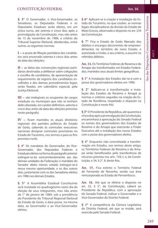 CONSTITUIÇÃO FEDERAL
Constituição
Federal
249
Art. 16
AtodasDisposiçõesConstitucionaisTransitórias
ADCT
§ 3° O Governador, o Vice-Governador, os
Senadores, os Deputados Federais e os
Deputados Estaduais serão eleitos, em um
único turno, até setenta e cinco dias após a
promulgação da Constituição, mas não antes
de 15 de novembro de 1988, a critério do
Tribunal Superior Eleitoral, obedecidas, entre
outras, as seguintes normas:
I – o prazo de filiação partidária dos candida-
tos será encerrado setenta e cinco dias antes
da data das eleições;
II – as datas das convenções regionais parti-
dárias destinadas a deliberar sobre coligações
e escolha de candidatos, de apresentação de
requerimento de registro dos candidatos es-
colhidos e dos demais procedimentos legais
serão fixadas, em calendário especial, pela
Justiça Eleitoral;
III – são inelegíveis os ocupantes de cargos
estaduais ou municipais que não se tenham
deles afastado, em caráter definitivo, setenta e
cinco dias antes da data das eleições previstas
neste parágrafo;
IV – ficam mantidos os atuais diretórios
regionais dos partidos políticos do Estado
de Goiás, cabendo às comissões executivas
nacionais designar comissões provisórias no
Estado do Tocantins, nos termos e para os fins
previstos na lei.
§ 4° Os mandatos do Governador, do Vice-
Governador, dos Deputados Federais e
Estaduaiseleitosnaformadoparágrafoanterior
extinguir-se-ão concomitantemente aos das
demais unidades da Federação; o mandato do
Senador eleito menos votado extinguir-se-á
nessa mesma oportunidade, e os dos outros
dois, juntamente com os dos Senadores eleitos
em 1986 nos demais Estados.
§ 5° A Assembléia Estadual Constituinte
será instalada no quadragésimo sexto dia da
eleição de seus integrantes, mas não antes
de 1° de janeiro de 1989, sob a presidência
do Presidente do Tribunal Regional Eleitoral
do Estado de Goiás, e dará posse, na mesma
data, ao Governador e ao Vice-Governador
eleitos.
§ 6° Aplicam-se à criação e instalação do Es-
tado do Tocantins, no que couber, as normas
legais disciplinadoras da divisão do Estado de
Mato Grosso, observado o disposto no art. 234
da Constituição.
§ 7° Fica o Estado de Goiás liberado dos
débitos e encargos decorrentes de empreen-
dimentos no território do novo Estado, e
autorizada a União, a seu critério, a assumir os
referidos débitos.
Art. 14.OsTerritóriosFederaisdeRoraimaedo
Amapá são transformados em Estados Federa-
dos, mantidos seus atuais limites geográficos.
§ 1° A instalação dos Estados dar-se-á com a
posse dos governadores eleitos em 1990.
§ 2° Aplicam-se à transformação e insta-
lação dos Estados de Roraima e Amapá as
normas e critérios seguidos na criação do Es-
tado de Rondônia, respeitado o disposto na
Constituição e neste Ato.
§ 3° O Presidente da República, até quarenta e
cincodiasapósapromulgaçãodaConstituição,
encaminhará à apreciação do Senado Federal
os nomes dos governadores dos Estados de
Roraima e do Amapá que exercerão o Poder
Executivo até a instalação dos novos Estados
com a posse dos governadores eleitos.
§ 4° Enquanto não concretizada a transfor-
mação em Estados, nos termos deste artigo,
os Territórios Federais de Roraima e do Ama-
pá serão beneficiados pela transferência de
recursos prevista nos arts. 159, I, a, da Consti-
tuição, e 34, § 2°, II, deste Ato.
Art. 15. Fica extinto o Território Federal
de Fernando de Noronha, sendo sua área
reincorporada ao Estado de Pernambuco.
Art. 16. Até que se efetive o disposto no
art. 32, § 2°, da Constituição, caberá ao
Presidente da República, com a aprovação
do Senado Federal, indicar o Governador e o
Vice-Governador do Distrito Federal.
§ 1° A competência da Câmara Legislativa
do Distrito Federal, até que se instale, será
exercida pelo Senado Federal.
 