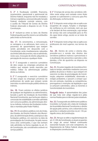CONSTITUIÇÃO FEDERALArt. 17
250
§ 2° A fiscalização contábil, financeira,
orçamentária, operacional e patrimonial do
Distrito Federal, enquanto não for instalada a
Câmara Legislativa, será exercida pelo Senado
Federal, mediante controle externo, com
o auxílio do Tribunal de Contas do Distrito
Federal, observado o disposto no art. 72 da
Constituição.
§ 3° Incluem-se entre os bens do Distrito
Federalaquelesquelhevieremaseratribuídos
pela União na forma da lei.
Art. 17. Os vencimentos, a remuneração,
as vantagens e os adicionais, bem como os
proventos de aposentadoria que estejam
sendo percebidos em desacordo com a
Constituição serão imediatamente reduzidos
aoslimitesdeladecorrentes,nãoseadmitindo,
neste caso, invocação de direito adquirido ou
percepção de excesso a qualquer título.
§ 1° É assegurado o exercício cumulativo
de dois cargos ou empregos privativos de
médico que estejam sendo exercidos por
médico militar na administração pública
direta ou indireta.
§ 2° É assegurado o exercício cumulativo
de dois cargos ou empregos privativos de
profissionais de saúde que estejam sendo
exercidos na administração pública direta ou
indireta.
Art. 18. Ficam extintos os efeitos jurídicos
de qualquer ato legislativo ou administrativo,
lavrado a partir da instalação da Assembléia
Nacional Constituinte, que tenha por objeto a
concessão de estabilidade a servidor admitido
sem concurso público, da administração dire-
ta ou indireta, inclusive das fundações institu-
ídas e mantidas pelo Poder Público.
Art. 19. Os servidores públicos civis da União,
dos Estados, do Distrito Federal e dos Municí-
pios, da administração direta, autárquica e das
fundações públicas, em exercício na data da
promulgação da Constituição, há pelo menos
cinco anos continuados, e que não tenham
sido admitidos na forma regulada no art. 37,
da Constituição, são considerados estáveis no
serviço público.
§ 1° O tempo de serviço dos servidores refe-
ridos neste artigo será contado como título
quando se submeterem a concurso para fins
de efetivação, na forma da lei.
§ 2° O disposto neste artigo não se aplica aos
ocupantes de cargos, funções e empregos
de confiança ou em comissão, nem aos que
a lei declare de livre exoneração, cujo tempo
de serviço não será computado para os fins
do caput deste artigo, exceto se se tratar de
servidor.
§ 3° O disposto neste artigo não se aplica aos
professores de nível superior, nos termos da
lei.
Art. 20. Dentro de cento e oitenta dias,
proceder-se-á à revisão dos direitos dos
servidores públicos inativos e pensionistas e
à atualização dos proventos e pensões a eles
devidos, a fim de ajustá-los ao disposto na
Constituição.
Art. 21. Os juízes togados de investidura limi-
tada no tempo, admitidos mediante concurso
público de provas e títulos e que estejam em
exercício na data da promulgação da Consti-
tuição, adquirem estabilidade, observado o
estágio probatório, e passam a compor qua-
dro em extinção, mantidas as competências,
prerrogativas e restrições da legislação a que
se achavam submetidos, salvo as inerentes à
transitoriedade da investidura.
Parágrafo único. A aposentadoria dos juízes
de que trata este artigo regular-se-á pelas
normas fixadas para os demais juízes estaduais.
Art. 22.É assegurado aos defensores públicos
investidos na função até a data de instalação
da Assembléia Nacional Constituinte o direito
de opção pela carreira, com a observância das
garantias e vedações previstas no art. 134, pa-
rágrafo único, da Constituição.
Art. 23. Até que se edite a regulamentação do
art.21,XVI,daConstituição,osatuaisocupantes
do cargo de censor federal continuarão
exercendo funções com este compatíveis, no
Departamento de Polícia Federal, observadas
as disposições constitucionais.
 