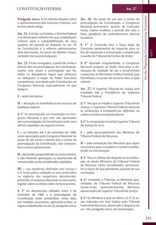 CONSTITUIÇÃO FEDERAL
Constituição
Federal
251
Art. 27
AtodasDisposiçõesConstitucionaisTransitórias
ADCT
Parágrafo único. A lei referida disporá sobre
o aproveitamento dos Censores Federais, nos
termos deste artigo.
Art. 24. A União, os Estados, o Distrito Federal
e os Municípios editarão leis que estabeleçam
critérios para a compatibilização de seus
quadros de pessoal ao disposto no art. 39
da Constituição e à reforma administrativa
dela decorrente, no prazo de dezoito meses,
contados da sua promulgação.
Art. 25. Ficam revogados, a partir de cento e
oitenta dias da promulgação da Constituição,
sujeito este prazo a prorrogação por lei,
todos os dispositivos legais que atribuam
ou deleguem a órgão do Poder Executivo
competência assinalada pela Constituição ao
Congresso Nacional, especialmente no que
tange a:
I – ação normativa;
II – alocação ou transferência de recursos de
qualquer espécie.
§ 1° Os decretos-leis em tramitação no Con-
gresso Nacional e por este não apreciados
até a promulgação da Constituição terão seus
efeitos regulados da seguinte forma:
I – se editados até 2 de setembro de 1988,
serão apreciados pelo Congresso Nacional no
prazo de até cento e oitenta dias a contar da
promulgação da Constituição, não computa-
do o recesso parlamentar;
II–decorridooprazodefinidonoincisoanterior,
e não havendo apreciação, os decretos-leis ali
mencionados serão considerados rejeitados;
III – nas hipóteses definidas nos incisos I
e II, terão plena validade os atos praticados
na vigência dos respectivos decretos-leis,
podendo o Congresso Nacional, se necessário,
legislar sobre os efeitos deles remanescentes.
§ 2° Os decretos-leis editados entre 3 de
setembro de 1988 e a promulgação da
Constituição serão convertidos, nesta data,
em medidas provisórias, aplicando-se-lhes as
regrasestabelecidasnoart.62,parágrafoúnico.
Art. 26. No prazo de um ano a contar da
promulgação da Constituição, o Congresso
Nacional promoverá, através de Comissão
mista, exame analítico e pericial dos atos e
fatos geradores do endividamento externo
brasileiro.
§ 1° A Comissão terá a força legal de
Comissão parlamentar de inquérito para os
fins de requisição e convocação, e atuará com
o auxílio do Tribunal de Contas da União.
§ 2° Apurada irregularidade, o Congresso
Nacional proporá ao Poder Executivo a de-
claração de nulidade do ato e encaminhará
o processo ao Ministério Público Federal, que
formalizará, no prazo de sessenta dias, a ação
cabível.
Art. 27. O Superior Tribunal de Justiça será
instalado sob a Presidência do Supremo
Tribunal Federal.
§ 1° Até que se instale o Superior Tribunal de
Justiça, o Supremo Tribunal Federal exercerá
as atribuições e competências definidas na
ordem constitucional precedente.
§ 2° A composição inicial do Superior Tribunal
de Justiça far-se-á:
I – pelo aproveitamento dos Ministros do
Tribunal Federal de Recursos;
II – pela nomeação dos Ministros que sejam
necessários para completar o número estabe-
lecido na Constituição.
§ 3° Para os efeitos do disposto na Constitui-
ção, os atuais Ministros do Tribunal Federal
de Recursos serão considerados pertencen-
tes à classe de que provieram, quando de sua
nomeação.
§ 4° Instalado o Tribunal, os Ministros apo-
sentados do Tribunal Federal de Recursos
tornar-se-ão, automaticamente, Ministros
aposentados do Superior Tribunal de Justiça.
§ 5° Os Ministros a que se refere o § 2°, II, se-
rão indicados em lista tríplice pelo Tribunal
Federal de Recursos, observado o disposto no
art. 104, parágrafo único, da Constituição.
 