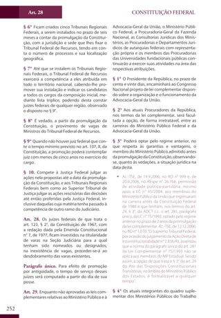 CONSTITUIÇÃO FEDERALArt. 28
252
§ 6° Ficam criados cinco Tribunais Regionais
Federais, a serem instalados no prazo de seis
meses a contar da promulgação da Constitui-
ção, com a jurisdição e sede que lhes fixar o
Tribunal Federal de Recursos, tendo em con-
ta o número de processos e sua localização
geográfica.
§ 7° Até que se instalem os Tribunais Regio-
nais Federais, o Tribunal Federal de Recursos
exercerá a competência a eles atribuída em
todo o território nacional, cabendo-lhe pro-
mover sua instalação e indicar os candidatos
a todos os cargos da composição inicial, me-
diante lista tríplice, podendo desta constar
juízes federais de qualquer região, observado
o disposto no § 9°.
§ 8° É vedado, a partir da promulgação da
Constituição, o provimento de vagas de
Ministros do Tribunal Federal de Recursos.
§ 9° Quando não houver juiz federal que con-
te o tempo mínimo previsto no art. 107, II, da
Constituição, a promoção poderá contemplar
juiz com menos de cinco anos no exercício do
cargo.
§ 10. Compete à Justiça Federal julgar as
ações nela propostas até a data da promulga-
ção da Constituição, e aos Tribunais Regionais
Federais bem como ao Superior Tribunal de
Justiça julgar as ações rescisórias das decisões
até então proferidas pela Justiça Federal, in-
clusive daquelas cuja matéria tenha passado à
competência de outro ramo do Judiciário.
Art. 28. Os juízes federais de que trata o
art. 123, § 2°, da Constituição de 1967, com
a redação dada pela Emenda Constitucional
n° 7, de 1977, ficam investidos na titularidade
de varas na Seção Judiciária para a qual
tenham sido nomeados ou designados;
na inexistência de vagas, proceder-se-á ao
desdobramento das varas existentes.
Parágrafo único. Para efeito de promoção
por antigüidade, o tempo de serviço desses
juízes será computado a partir do dia de sua
posse.
Art. 29. Enquanto não aprovadas as leis com-
plementares relativas ao Ministério Público e à
Advocacia-Geral da União, o Ministério Públi-
co Federal, a Procuradoria-Geral da Fazenda
Nacional, as Consultorias Jurídicas dos Minis-
térios, as Procuradorias e Departamentos Jurí-
dicos de autarquias federais com representa-
ção própria e os membros das Procuradorias
das Universidades fundacionais públicas con-
tinuarão a exercer suas atividades na área das
respectivas atribuições.
§ 1° O Presidente da República, no prazo de
cento e vinte dias, encaminhará ao Congresso
Nacional projeto de lei complementar dispon-
do sobre a organização e o funcionamento da
Advocacia-Geral da União.
§ 2° Aos atuais Procuradores da República,
nos termos da lei complementar, será facul-
tada a opção, de forma irretratável, entre as
carreiras do Ministério Público Federal e da
Advocacia-Geral da União.
§ 3° Poderá optar pelo regime anterior, no
que respeita às garantias e vantagens, o
membro do Ministério Público admitido antes
da promulgação da Constituição, observando-
se, quanto às vedações, a situação jurídica na
data desta.
ƒƒ Ac.-TSE, de 19.9.2006, no RO n° 999 e, de
20.9.2006, no REspe n° 26.768: permissão
de atividade político-partidária, mesmo
após a EC n° 45/2004, aos membros do
Ministério Público da União que ingressaram
na carreira antes da Constituição Federal
de 1988 e que tenham, nos termos do art.
29, § 3°, do ADCT c.c. o art. 281, parágrafo
único, da LC n° 75/1993, optado pelo regime
anterior no prazo de 2 anos da promulgação
da lei complementar. Ac.-TSE, de 12.12.2006,
no RO n° 1.070: “O Supremo Tribunal Federal,
por ocasião do julgamento da Ação Direta de
Inconstitucionalidade n° 2.836/RJ, assentou
que a norma do parágrafo único do art. 281
da Lei Complementar n° 75/1993 não se
aplica aos membros do MP Estadual. Sendo
assim, a opção de que trata o § 3° do art. 29
do Ato das Disposições Constitucionais
Transitórias, no âmbito do Ministério Público
dos Estados, é formalizável a qualquer
tempo”.
§ 4° Os atuais integrantes do quadro suple-
mentar dos Ministérios Públicos do Trabalho
 