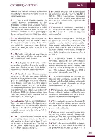 CONSTITUIÇÃO FEDERAL
Constituição
Federal
253
Art. 34
AtodasDisposiçõesConstitucionaisTransitórias
ADCT
e Militar que tenham adquirido estabilidade
nessas funções passam a integrar o quadro da
respectiva carreira.
§ 5° Cabe à atual Procuradoria-Geral da
Fazenda Nacional, diretamente ou por
delegação, que pode ser ao Ministério Público
Estadual, representar judicialmente a União
nas causas de natureza fiscal, na área da
respectiva competência, até a promulgação
das leis complementares previstas neste artigo.
Art. 30. A legislação que criar a justiça de paz
manterá os atuais juízes de paz até a posse
dos novos titulares, assegurando-lhes os direi-
tos e atribuições conferidos a estes, e designa-
rá o dia para a eleição prevista no art. 98, II, da
Constituição.
Art. 31. Serão estatizadas as serventias do
foro judicial, assim definidas em lei, respeita-
dos os direitos dos atuais titulares.
Art. 32. O disposto no art. 236 não se aplica
aos serviços notariais e de registro que já te-
nham sido oficializados pelo Poder Público,
respeitando-se o direito de seus servidores.
Art. 33. Ressalvados os créditos de natureza
alimentar, o valor dos precatórios judiciais
pendentes de pagamento na data da promul-
gação da Constituição, incluído o remanes-
cente de juros e correção monetária, poderá
ser pago em moeda corrente, com atualiza-
ção, em prestações anuais, iguais e sucessivas,
no prazo máximo de oito anos, a partir de 1°
de julho de 1989, por decisão editada pelo
Poder Executivo até cento e oitenta dias da
promulgação da Constituição.
Parágrafo único. Poderão as entidades deve-
doras, para o cumprimento do disposto neste
artigo, emitir, em cada ano, no exato montan-
te do dispêndio, títulos de dívida pública não
computáveis para efeito do limite global de
endividamento.
Art. 34. O sistema tributário nacional entra-
rá em vigor a partir do primeiro dia do quinto
mês seguinte ao da promulgação da Consti-
tuição, mantido, até então, o da Constituição
de 1967, com a redação dada pela Emenda
n° 1, de 1969, e pelas posteriores.
§ 1° Entrarão em vigor com a promulgação
da Constituição os arts. 148, 149, 150, 154, I,
156, III, e 159, I, c, revogadas as disposições
em contrário da Constituição de 1967 e das
Emendas que a modificaram, especialmente
de seu art. 25, III.
§ 2° O Fundo de Participação dos Estados e
do Distrito Federal e o Fundo de Participação
dos Municípios obedecerão às seguintes
determinações:
I – a partir da promulgação da Constituição,
os percentuais serão, respectivamente, de
dezoito por cento e de vinte por cento, calcu-
lados sobre o produto da arrecadação dos im-
postos referidos no art. 153, III e IV, mantidos
os atuais critérios de rateio até a entrada em
vigor da lei complementar a que se refere o
art. 161, II;
II – o percentual relativo ao Fundo de
Participação dos Estados e do Distrito Federal
será acrescido de um ponto percentual no
exercício financeiro de 1989 e, a partir de 1990,
inclusive, à razão de meio ponto por exercício,
até 1992, inclusive, atingindo em 1993 o
percentual estabelecido no art. 159, I, a;
III – o percentual relativo ao Fundo de Par-
ticipação dos Municípios, a partir de 1989,
inclusive, será elevado à razão de meio ponto
percentual por exercício financeiro, até atingir
o estabelecido no art. 159, I, b.
§ 3° Promulgada a Constituição, a União, os
Estados, o Distrito Federal e os Municípios po-
derão editar as leis necessárias à aplicação do
sistema tributário nacional nela previsto.
§ 4° As leis editadas nos termos do parágrafo
anterior produzirão efeitos a partir da entrada
em vigor do sistema tributário nacional
previsto na Constituição.
§ 5° Vigente o novo sistema tributário nacio-
nal, fica assegurada a aplicação da legislação
anterior, no que não seja incompatível com
ele e com a legislação referida nos §§ 3° e 4°.
§ 6° Até 31 de dezembro de 1989, o disposto
no art. 150, III, b, não se aplica aos impostos
de que tratam os arts. 155, I, a e b, e 156, II e
 
