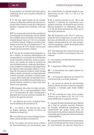 CONSTITUIÇÃO FEDERALArt. 35
254
III, que podem ser cobrados trinta dias após a
publicação da lei que os tenha instituído ou
aumentado.
§ 7° Até que sejam fixadas em lei comple-
mentar, as alíquotas máximas do imposto mu-
nicipal sobre vendas a varejo de combustíveis
líquidos e gasosos não excederão a três por
cento.
§ 8° Se, no prazo de sessenta dias contados da
promulgação da Constituição, não for editada
a lei complementar necessária à instituição do
imposto de que trata o art. 155, I, b, os Estados
e o Distrito Federal, mediante convênio cele-
brado nos termos da Lei Complementar n° 24,
de 7 de janeiro de 1975, fixarão normas para
regular provisoriamente a matéria.
§ 9° Até que lei complementar disponha so-
bre a matéria, as empresas distribuidoras de
energia elétrica, na condição de contribuintes
ou de substitutos tributários, serão as respon-
sáveis, por ocasião da saída do produto de
seus estabelecimentos, ainda que destinado a
outra unidade da Federação, pelo pagamento
do imposto sobre operações relativas à circu-
lação de mercadorias incidente sobre energia
elétrica, desde a produção ou importação até
a última operação, calculado o imposto sobre
o preço então praticado na operação final e
assegurado seu recolhimento ao Estado ou ao
Distrito Federal, conforme o local onde deva
ocorrer essa operação.
§ 10. Enquanto não entrar em vigor a lei pre-
vista no art. 159, I, c, cuja promulgação se fará
até 31 de dezembro de 1989, é assegurada a
aplicação dos recursos previstos naquele dis-
positivo da seguinte maneira:
I – seis décimos por cento na Região Norte,
através do Banco da Amazônia S.A.;
II – um inteiro e oito décimos por cento
na Região Nordeste, através do Banco do
Nordeste do Brasil S.A.;
III – seis décimos por cento na Região Centro-
Oeste, através do Banco do Brasil S.A.
§ 11. Fica criado, nos termos da lei, o Banco
de Desenvolvimento do Centro-Oeste, para
dar cumprimento, na referida região, ao que
determinam os arts. 159, I, c, e 192, § 2°, da
Constituição.
§ 12. A urgência prevista no art. 148, II, não
prejudica a cobrança do empréstimo com-
pulsório instituído, em benefício das Centrais
Elétricas Brasileiras S.A. (Eletrobrás), pela Lei
n° 4.156, de 28 de novembro de 1962, com as
alterações posteriores.
Art. 35. O disposto no art. 165, § 7°, será cum-
prido de forma progressiva, no prazo de até
dez anos, distribuindo-se os recursos entre as
regiões macroeconômicas em razão propor-
cional à população, a partir da situação verifi-
cada no biênio 1986-87.
§ 1° Para aplicação dos critérios de que trata
este artigo, excluem-se das despesas totais as
relativas:
I – aos projetos considerados prioritários no
plano plurianual;
II – à segurança e defesa nacional;
III – à manutenção dos órgãos federais no
Distrito Federal;
IV – ao Congresso Nacional, ao Tribunal de
Contas da União e ao Poder Judiciário;
V – ao serviço da dívida da administração
direta e indireta da União, inclusive fundações
instituídas e mantidas pelo Poder Público
federal.
§ 2° Até a entrada em vigor da lei comple-
mentar a que se refere o art. 165, § 9°, I e II,
serão obedecidas as seguintes normas:
I – o projeto do plano plurianual, para vigência
até o final do primeiro exercício financeiro
do mandato presidencial subseqüente, será
encaminhado até quatro meses antes do
encerramento do primeiro exercício financeiro
e devolvido para sanção até o encerramento da
sessão legislativa;
II – oprojetodeleidediretrizesorçamentárias
será encaminhado até oito meses e meio antes
do encerramento do exercício financeiro e
 