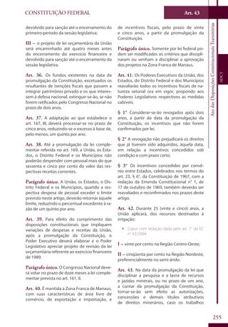 CONSTITUIÇÃO FEDERAL
Constituição
Federal
255
Art. 43
AtodasDisposiçõesConstitucionaisTransitórias
ADCT
devolvido para sanção até o encerramento do
primeiro período da sessão legislativa;
III – o projeto de lei orçamentária da União
será encaminhado até quatro meses antes
do encerramento do exercício financeiro e
devolvido para sanção até o encerramento da
sessão legislativa.
Art. 36. Os fundos existentes na data da
promulgação da Constituição, excetuados os
resultantes de isenções fiscais que passem a
integrar patrimônio privado e os que interes-
sem à defesa nacional, extinguir-se-ão, se não
forem ratificados pelo Congresso Nacional no
prazo de dois anos.
Art. 37. A adaptação ao que estabelece o
art. 167, III, deverá processar-se no prazo de
cinco anos, reduzindo-se o excesso à base de,
pelo menos, um quinto por ano.
Art. 38. Até a promulgação da lei comple-
mentar referida no art. 169, a União, os Esta-
dos, o Distrito Federal e os Municípios não
poderão despender com pessoal mais do que
sessenta e cinco por cento do valor das res-
pectivas receitas correntes.
Parágrafo único. A União, os Estados, o Dis-
trito Federal e os Municípios, quando a res-
pectiva despesa de pessoal exceder o limite
previsto neste artigo, deverão retornar àquele
limite, reduzindo o percentual excedente à ra-
zão de um quinto por ano.
Art. 39. Para efeito do cumprimento das
disposições constitucionais que impliquem
variações de despesas e receitas da União,
após a promulgação da Constituição, o
Poder Executivo deverá elaborar e o Poder
Legislativo apreciar projeto de revisão da lei
orçamentária referente ao exercício financeiro
de 1989.
Parágrafo único. O Congresso Nacional deve-
rá votar no prazo de doze meses a lei comple-
mentar prevista no art. 161, II.
Art. 40. É mantida a Zona Franca de Manaus,
com suas características de área livre de
comércio, de exportação e importação, e
de incentivos fiscais, pelo prazo de vinte
e cinco anos, a partir da promulgação da
Constituição.
Parágrafo único. Somente por lei federal po-
dem ser modificados os critérios que discipli-
naram ou venham a disciplinar a aprovação
dos projetos na Zona Franca de Manaus.
Art. 41. Os Poderes Executivos da União, dos
Estados, do Distrito Federal e dos Municípios
reavaliarão todos os incentivos fiscais de na-
tureza setorial ora em vigor, propondo aos
Poderes Legislativos respectivos as medidas
cabíveis.
§ 1° Considerar-se-ão revogados após dois
anos, a partir da data da promulgação da
Constituição, os incentivos que não forem
confirmados por lei.
§ 2° A revogação não prejudicará os direitos
que já tiverem sido adquiridos, àquela data,
em relação a incentivos concedidos sob
condição e com prazo certo.
§ 3° Os incentivos concedidos por convê-
nio entre Estados, celebrados nos termos do
art. 23, § 6°, da Constituição de 1967, com a
redação da Emenda Constitucional n° 1, de
17 de outubro de 1969, também deverão ser
reavaliados e reconfirmados nos prazos deste
artigo.
Art. 42. Durante 25 (vinte e cinco) anos, a
União aplicará, dos recursos destinados à
irrigação:
ƒƒ Caput com redação dada pelo art. 1° da EC
n° 43/2004.
I – vinte por cento na Região Centro-Oeste;
II – cinqüenta por cento na Região Nordeste,
preferencialmente no semi-árido.
Art. 43. Na data da promulgação da lei que
disciplinar a pesquisa e a lavra de recursos
e jazidas minerais, ou no prazo de um ano,
a contar da promulgação da Constituição,
tornar-se-ão sem efeito as autorizações,
concessões e demais títulos atributivos
de direitos minerários, caso os trabalhos
 