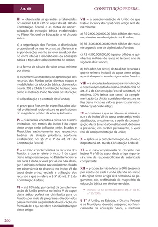 CONSTITUIÇÃO FEDERALArt. 60
260
III – observadas as garantias estabelecidas
nos incisos I, II, III e IV do caput do art. 208 da
Constituição Federal e as metas de univer-
salização da educação básica estabelecidas
no Plano Nacional de Educação, a lei disporá
sobre:
a) a organização dos Fundos, a distribuição
proporcional de seus recursos, as diferenças e
as ponderações quanto ao valor anual por alu-
no entre etapas e modalidades da educação
básica e tipos de estabelecimento de ensino;
b) a forma de cálculo do valor anual mínimo
por aluno;
c) os percentuais máximos de apropriação dos
recursos dos Fundos pelas diversas etapas e
modalidades da educação básica, observados
os arts. 208 e 214 da Constituição Federal, bem
como as metas do Plano Nacional de Educação;
d) a fiscalização e o controle dos Fundos;
e) prazo para fixar, em lei específica, piso sala-
rial profissional nacional para os profissionais
do magistério público da educação básica;
IV – os recursos recebidos à conta dos Fundos
instituídos nos termos do inciso I do caput
deste artigo serão aplicados pelos Estados e
Municípios exclusivamente nos respectivos
âmbitos de atuação prioritária, conforme
estabelecido nos §§ 2° e 3° do art. 211 da
Constituição Federal;
V – a União complementará os recursos dos
Fundos a que se refere o inciso II do caput
deste artigo sempre que, no Distrito Federal e
em cada Estado, o valor por aluno não alcan-
çar o mínimo definido nacionalmente, fixado
em observância ao disposto no inciso VII do
caput deste artigo, vedada a utilização dos
recursos a que se refere o § 5° do art. 212 da
Constituição Federal;
VI – até 10% (dez por cento) da complemen-
tação da União prevista no inciso V do caput
deste artigo poderá ser distribuída para os
Fundos por meio de programas direcionados
para a melhoria da qualidade da educação, na
forma da lei a que se refere o inciso III do caput
deste artigo;
VII – a complementação da União de que
trata o inciso V do caput deste artigo será de,
no mínimo:
a) R$ 2.000.000.000,00 (dois bilhões de reais),
no primeiro ano de vigência dos Fundos;
b) R$ 3.000.000.000,00 (três bilhões de reais),
no segundo ano de vigência dos Fundos;
c) R$ 4.500.000.000,00 (quatro bilhões e qui-
nhentos milhões de reais), no terceiro ano de
vigência dos Fundos;
d) 10% (dez por cento) do total dos recursos a
que se refere o inciso II do caput deste artigo,
a partir do quarto ano de vigência dos Fundos;
VIII – a vinculação de recursos à manutenção
e desenvolvimento do ensino estabelecida no
art. 212 da Constituição Federal suportará, no
máximo, 30% (trinta por cento) da comple-
mentação da União, considerando-se para os
fins deste inciso os valores previstos no inciso
VII do caput deste artigo;
IX – os valores a que se referem as alíneas a,
b, e c do inciso VII do caput deste artigo serão
atualizados, anualmente, a partir da promul-
gação desta Emenda Constitucional, de forma
a preservar, em caráter permanente, o valor
real da complementação da União;
X – aplica-se à complementação da União o
disposto no art. 160 da Constituição Federal;
XI – o não-cumprimento do disposto nos
incisos V e VII do caput deste artigo importa-
rá crime de responsabilidade da autoridade
competente;
XII – proporção não inferior a 60% (sessenta
por cento) de cada Fundo referido no inciso
I do caput deste artigo será destinada ao pa-
gamento dos profissionais do magistério da
educação básica em efetivo exercício.
ƒƒ Incisos I a XII acrescidos pelo art. 2° da EC
n° 53/2006.
§ 1° A União, os Estados, o Distrito Federal
e os Municípios deverão assegurar, no finan-
ciamento da educação básica, a melhoria
 