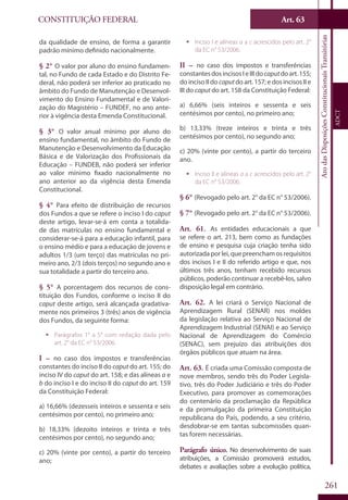 CONSTITUIÇÃO FEDERAL
Constituição
Federal
261
Art. 63
AtodasDisposiçõesConstitucionaisTransitórias
ADCT
da qualidade de ensino, de forma a garantir
padrão mínimo definido nacionalmente.
§ 2° O valor por aluno do ensino fundamen-
tal, no Fundo de cada Estado e do Distrito Fe-
deral, não poderá ser inferior ao praticado no
âmbito do Fundo de Manutenção e Desenvol-
vimento do Ensino Fundamental e de Valori-
zação do Magistério – FUNDEF, no ano ante-
rior à vigência desta Emenda Constitucional.
§ 3° O valor anual mínimo por aluno do
ensino fundamental, no âmbito do Fundo de
Manutenção e Desenvolvimento da Educação
Básica e de Valorização dos Profissionais da
Educação – FUNDEB, não poderá ser inferior
ao valor mínimo fixado nacionalmente no
ano anterior ao da vigência desta Emenda
Constitucional.
§ 4° Para efeito de distribuição de recursos
dos Fundos a que se refere o inciso I do caput
deste artigo, levar-se-á em conta a totalida-
de das matrículas no ensino fundamental e
considerar-se-á para a educação infantil, para
o ensino médio e para a educação de jovens e
adultos 1/3 (um terço) das matrículas no pri-
meiro ano, 2/3 (dois terços) no segundo ano e
sua totalidade a partir do terceiro ano.
§ 5° A porcentagem dos recursos de cons-
tituição dos Fundos, conforme o inciso II do
caput deste artigo, será alcançada gradativa-
mente nos primeiros 3 (três) anos de vigência
dos Fundos, da seguinte forma:
ƒƒ Parágrafos 1° a 5° com redação dada pelo
art. 2° da EC n° 53/2006.
I – no caso dos impostos e transferências
constantes do inciso II do caput do art. 155; do
inciso IV do caput do art. 158; e das alíneas a e
b do inciso I e do inciso II do caput do art. 159
da Constituição Federal:
a) 16,66% (dezesseis inteiros e sessenta e seis
centésimos por cento), no primeiro ano;
b) 18,33% (dezoito inteiros e trinta e três
centésimos por cento), no segundo ano;
c) 20% (vinte por cento), a partir do terceiro
ano;
ƒƒ Inciso I e alíneas a a c acrescidos pelo art. 2°
da EC n° 53/2006.
II – no caso dos impostos e transferências
constantesdosincisosIeIIIdocaputdoart.155;
do inciso II do caputdo art. 157; e dos incisos II e
III do caput do art. 158 da Constituição Federal:
a) 6,66% (seis inteiros e sessenta e seis
centésimos por cento), no primeiro ano;
b) 13,33% (treze inteiros e trinta e três
centésimos por cento), no segundo ano;
c) 20% (vinte por cento), a partir do terceiro
ano.
ƒƒ Inciso II e alíneas a a c acrescidos pelo art. 2°
da EC n° 53/2006.
§ 6° (Revogado pelo art. 2° da EC n° 53/2006).
§ 7° (Revogado pelo art. 2° da EC n° 53/2006).
Art. 61. As entidades educacionais a que
se refere o art. 213, bem como as fundações
de ensino e pesquisa cuja criação tenha sido
autorizadaporlei,quepreenchamosrequisitos
dos incisos I e II do referido artigo e que, nos
últimos três anos, tenham recebido recursos
públicos, poderão continuar a recebê-los, salvo
disposição legal em contrário.
Art. 62. A lei criará o Serviço Nacional de
Aprendizagem Rural (SENAR) nos moldes
da legislação relativa ao Serviço Nacional de
Aprendizagem Industrial (SENAI) e ao Serviço
Nacional de Aprendizagem do Comércio
(SENAC), sem prejuízo das atribuições dos
órgãos públicos que atuam na área.
Art. 63. É criada uma Comissão composta de
nove membros, sendo três do Poder Legisla-
tivo, três do Poder Judiciário e três do Poder
Executivo, para promover as comemorações
do centenário da proclamação da República
e da promulgação da primeira Constituição
republicana do País, podendo, a seu critério,
desdobrar-se em tantas subcomissões quan-
tas forem necessárias.
Parágrafo único. No desenvolvimento de suas
atribuições, a Comissão promoverá estudos,
debates e avaliações sobre a evolução política,
 