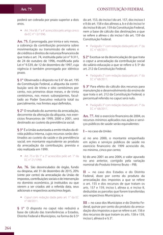 CONSTITUIÇÃO FEDERALArt. 75
264
poderá ser cobrada por prazo superior a dois
anos.
ƒƒ Art. 74 e §§ 1° a 4° acrescidos pelo artigo único
da EC n° 12/1996.
Art. 75. É prorrogada, por trinta e seis meses,
a cobrança da contribuição provisória sobre
movimentação ou transmissão de valores e
de créditos e direitos de natureza financeira de
que trata o art. 74, instituída pela Lei n° 9.311,
de 24 de outubro de 1996, modificada pela
Lei n° 9.539, de 12 de dezembro de 1997, cuja
vigência é também prorrogada por idêntico
prazo.
§ 1° Observado o disposto no § 6° do art. 195
da Constituição Federal, a alíquota da contri-
buição será de trinta e oito centésimos por
cento, nos primeiros doze meses, e de trinta
centésimos, nos meses subseqüentes, facul-
tado ao Poder Executivo reduzi-la total ou
parcialmente, nos limites aqui definidos.
§ 2° O resultado do aumento da arrecadação,
decorrente da alteração da alíquota, nos exer-
cícios financeiros de 1999, 2000 e 2001, será
destinado ao custeio da previdência social.
§ 3° É a União autorizada a emitir títulos da dí-
vida pública interna, cujos recursos serão des-
tinados ao custeio da saúde e da previdência
social, em montante equivalente ao produto
da arrecadação da contribuição, prevista e
não realizada em 1999.
ƒƒ Art. 75 e §§ 1° a 3° acrescidos pelo art. 1° da
EC n° 21/1999.
Art. 76. São desvinculados de órgão, fundo
ou despesa, até 31 de dezembro de 2015, 20%
(vinte por cento) da arrecadação da União de
impostos,contribuiçõessociaisedeintervenção
no domínio econômico, já instituídos ou que
vierem a ser criados até a referida data, seus
adicionais e respectivos acréscimos legais.
ƒƒ Caput com redação dada pelo art. 1° da EC
n° 68/2011.
§ 1° O disposto no caput não reduzirá a
base de cálculo das transferências a Estados,
Distrito Federal e Municípios, na forma do § 5º
do art. 153, do inciso I do art. 157, dos incisos I
e II do art. 158 e das alíneas a, b e d do inciso I e
do inciso II do art. 159 da Constituição Federal,
nem a base de cálculo das destinações a que
se refere a alínea c do inciso I do art. 159 da
Constituição Federal.
ƒƒ Parágrafo 1° com redação dada pelo art. 1° da
EC n° 68/2011.
§ 2° Excetua-se da desvinculação de que trata
o caput a arrecadação da contribuição social
do salário-educação a que se refere o § 5º do
art. 212 da Constituição Federal.
ƒƒ Parágrafo 2° com redação dada pelo art. 1° da
EC n° 68/2011.
§ 3° Para efeito do cálculo dos recursos para
manutenção e desenvolvimento do ensino de
que trata o art. 212 da Constituição Federal, o
percentual referido no caput será nulo.
ƒƒ Parágrafo 3° com redação dada pelo art. 1° da
EC n° 68/2011.
Art. 77. Até o exercício financeiro de 2004, os
recursos mínimos aplicados nas ações e servi-
ços públicos de saúde serão equivalentes:
I – no caso da União:
a) no ano 2000, o montante empenhado
em ações e serviços públicos de saúde no
exercício financeiro de 1999 acrescido de,
no mínimo, cinco por cento;
b) do ano 2001 ao ano 2004, o valor apurado
no ano anterior, corrigido pela variação
nominal do Produto Interno Bruto – PIB;
II – no caso dos Estados e do Distrito
Federal, doze por cento do produto da
arrecadação dos impostos a que se refere
o art. 155 e dos recursos de que tratam os
arts. 157 e 159, inciso I, alínea a, e inciso II,
deduzidas as parcelas que forem transferidas
aos respectivos Municípios; e
III – no caso dos Municípios e do Distrito Fe-
deral, quinze por cento do produto da arreca-
dação dos impostos a que se refere o art. 156 e
dos recursos de que tratam os arts. 158 e 159,
inciso I, alínea b e § 3°.
 
