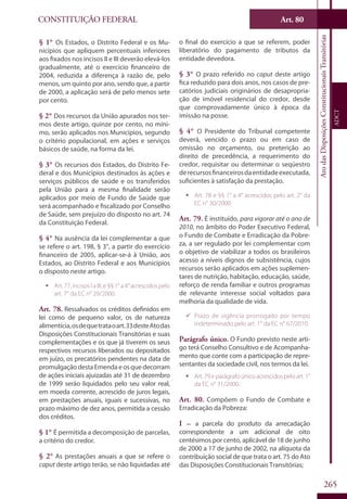 CONSTITUIÇÃO FEDERAL
Constituição
Federal
265
Art. 80
AtodasDisposiçõesConstitucionaisTransitórias
ADCT
§ 1° Os Estados, o Distrito Federal e os Mu-
nicípios que apliquem percentuais inferiores
aos fixados nos incisos II e III deverão elevá-los
gradualmente, até o exercício financeiro de
2004, reduzida a diferença à razão de, pelo
menos, um quinto por ano, sendo que, a partir
de 2000, a aplicação será de pelo menos sete
por cento.
§ 2° Dos recursos da União apurados nos ter-
mos deste artigo, quinze por cento, no míni-
mo, serão aplicados nos Municípios, segundo
o critério populacional, em ações e serviços
básicos de saúde, na forma da lei.
§ 3° Os recursos dos Estados, do Distrito Fe-
deral e dos Municípios destinados às ações e
serviços públicos de saúde e os transferidos
pela União para a mesma finalidade serão
aplicados por meio de Fundo de Saúde que
será acompanhado e fiscalizado por Conselho
de Saúde, sem prejuízo do disposto no art. 74
da Constituição Federal.
§ 4° Na ausência da lei complementar a que
se refere o art. 198, § 3°, a partir do exercício
financeiro de 2005, aplicar-se-á à União, aos
Estados, ao Distrito Federal e aos Municípios
o disposto neste artigo.
ƒƒ Art. 77, incisos I a III, e §§ 1° a 4° acrescidos pelo
art. 7° da EC n° 29/2000.
Art. 78. Ressalvados os créditos definidos em
lei como de pequeno valor, os de natureza
alimentícia,osdequetrataoart.33desteAtodas
Disposições Constitucionais Transitórias e suas
complementações e os que já tiverem os seus
respectivos recursos liberados ou depositados
em juízo, os precatórios pendentes na data de
promulgação desta Emenda e os que decorram
de ações iniciais ajuizadas até 31 de dezembro
de 1999 serão liquidados pelo seu valor real,
em moeda corrente, acrescido de juros legais,
em prestações anuais, iguais e sucessivas, no
prazo máximo de dez anos, permitida a cessão
dos créditos.
§ 1° É permitida a decomposição de parcelas,
a critério do credor.
§ 2° As prestações anuais a que se refere o
caput deste artigo terão, se não liquidadas até
o final do exercício a que se referem, poder
liberatório do pagamento de tributos da
entidade devedora.
§ 3° O prazo referido no caput deste artigo
fica reduzido para dois anos, nos casos de pre-
catórios judiciais originários de desapropria-
ção de imóvel residencial do credor, desde
que comprovadamente único à época da
imissão na posse.
§ 4° O Presidente do Tribunal competente
deverá, vencido o prazo ou em caso de
omissão no orçamento, ou preterição ao
direito de precedência, a requerimento do
credor, requisitar ou determinar o seqüestro
derecursosfinanceirosdaentidadeexecutada,
suficientes à satisfação da prestação.
ƒƒ Art. 78 e §§ 1° a 4° acrescidos pelo art. 2° da
EC n° 30/2000.
Art. 79. É instituído, para vigorar até o ano de
2010, no âmbito do Poder Executivo Federal,
o Fundo de Combate e Erradicação da Pobre-
za, a ser regulado por lei complementar com
o objetivo de viabilizar a todos os brasileiros
acesso a níveis dignos de subsistência, cujos
recursos serão aplicados em ações suplemen-
tares de nutrição, habitação, educação, saúde,
reforço de renda familiar e outros programas
de relevante interesse social voltados para
melhoria da qualidade de vida.
99 Prazo de vigência prorrogado por tempo
indeterminado pelo art. 1° da EC n° 67/2010.
Parágrafo único. O Fundo previsto neste arti-
go terá Conselho Consultivo e de Acompanha-
mento que conte com a participação de repre-
sentantes da sociedade civil, nos termos da lei.
ƒƒ Art.79eparágrafoúnicoacrescidospeloart.1°
da EC n° 31/2000.
Art. 80. Compõem o Fundo de Combate e
Erradicação da Pobreza:
I – a parcela do produto da arrecadação
correspondente a um adicional de oito
centésimos por cento, aplicável de 18 de junho
de 2000 a 17 de junho de 2002, na alíquota da
contribuição social de que trata o art. 75 do Ato
das Disposições Constitucionais Transitórias;
 