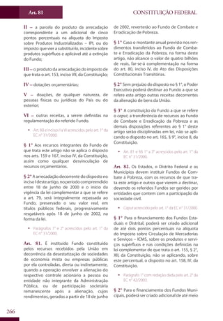CONSTITUIÇÃO FEDERALArt. 81
266
II – a parcela do produto da arrecadação
correspondente a um adicional de cinco
pontos percentuais na alíquota do Imposto
sobre Produtos Industrializados – IPI, ou do
imposto que vier a substituí-lo, incidente sobre
produtos supérfluos e aplicável até a extinção
do Fundo;
III – o produto da arrecadação do imposto de
que trata o art. 153, inciso VII, da Constituição;
IV – dotações orçamentárias;
V – doações, de qualquer natureza, de
pessoas físicas ou jurídicas do País ou do
exterior;
VI – outras receitas, a serem definidas na
regulamentação do referido Fundo.
ƒƒ Art. 80 e incisos I a VI acrescidos pelo art. 1° da
EC n° 31/2000.
§ 1° Aos recursos integrantes do Fundo de
que trata este artigo não se aplica o disposto
nos arts. 159 e 167, inciso IV, da Constituição,
assim como qualquer desvinculação de
recursos orçamentários.
§ 2° A arrecadação decorrente do disposto no
incisoIdesteartigo,noperíodocompreendido
entre 18 de junho de 2000 e o início da
vigência da lei complementar a que se refere
a art. 79, será integralmente repassada ao
Fundo, preservado o seu valor real, em
títulos públicos federais, progressivamente
resgatáveis após 18 de junho de 2002, na
forma da lei.
ƒƒ Parágrafos 1° e 2° acrescidos pelo art. 1° da
EC n° 31/2000.
Art. 81. É instituído Fundo constituído
pelos recursos recebidos pela União em
decorrência da desestatização de sociedades
de economia mista ou empresas públicas
por ela controladas, direta ou indiretamente,
quando a operação envolver a alienação do
respectivo controle acionário a pessoa ou
entidade não integrante da Administração
Pública, ou de participação societária
remanescente após a alienação, cujos
rendimentos, gerados a partir de 18 de junho
de 2002, reverterão ao Fundo de Combate e
Erradicação de Pobreza.
§ 1° Caso o montante anual previsto nos ren-
dimentos transferidos ao Fundo de Comba-
te e Erradicação da Pobreza, na forma deste
artigo, não alcance o valor de quatro bilhões
de reais, far-se-á complementação na forma
do art. 80, inciso IV, do Ato das Disposições
Constitucionais Transitórias.
§ 2° Sem prejuízo do disposto no § 1°, o Poder
Executivo poderá destinar ao Fundo a que se
refere este artigo outras receitas decorrentes
da alienação de bens da União.
§ 3° A constituição do Fundo a que se refere
o caput, a transferência de recursos ao Fundo
de Combate e Erradicação da Pobreza e as
demais disposições referentes ao § 1° deste
artigo serão disciplinadas em lei, não se apli-
cando o disposto no art. 165, § 9°, inciso II, da
Constituição.
ƒƒ Art. 81 e §§ 1° a 3° acrescidos pelo art. 1° da
EC n° 31/2000.
Art. 82. Os Estados, o Distrito Federal e os
Municípios devem instituir Fundos de Com-
bate á Pobreza, com os recursos de que tra-
ta este artigo e outros que vierem a destinar,
devendo os referidos Fundos ser geridos por
entidades que contem com a participação da
sociedade civil.
ƒƒ Caput acrescido pelo art. 1° da EC n° 31/2000.
§ 1° Para o financiamento dos Fundos Esta-
duais e Distrital, poderá ser criado adicional
de até dois pontos percentuais na alíquota
do Imposto sobre Circulação de Mercadorias
e Serviços – ICMS, sobre os produtos e servi-
ços supérfluos e nas condições definidas na
lei complementar de que trata o art. 155, § 2°,
XII, da Constituição, não se aplicando, sobre
este percentual, o disposto no art. 158, IV, da
Constituição.
ƒƒ Parágrafo 1° com redação dada pelo art. 2° da
EC n° 42/2003.
§ 2° Para o financiamento dos Fundos Muni-
cipais, poderá ser criado adicional de até meio
 