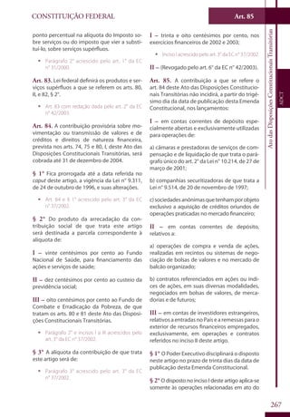 CONSTITUIÇÃO FEDERAL
Constituição
Federal
267
Art. 85
AtodasDisposiçõesConstitucionaisTransitórias
ADCT
ponto percentual na alíquota do Imposto so-
bre serviços ou do imposto que vier a substi-
tuí-lo, sobre serviços supérfluos.
ƒƒ Parágrafo 2° acrescido pelo art. 1° da EC
n° 31/2000.
Art. 83. Lei federal definirá os produtos e ser-
viços supérfluos a que se referem os arts. 80,
II, e 82, § 2°.
ƒƒ Art. 83 com redação dada pelo art. 2° da EC
n° 42/2003.
Art. 84. A contribuição provisória sobre mo-
vimentação ou transmissão de valores e de
créditos e direitos de natureza financeira,
prevista nos arts. 74, 75 e 80, I, deste Ato das
Disposições Constitucionais Transitórias, será
cobrada até 31 de dezembro de 2004.
§ 1° Fica prorrogada até a data referida no
caput deste artigo, a vigência da Lei n° 9.311,
de 24 de outubro de 1996, e suas alterações.
ƒƒ Art. 84 e § 1° acrescido pelo art. 3° da EC
n° 37/2002.
§ 2° Do produto da arrecadação da con-
tribuição social de que trata este artigo
será destinada a parcela correspondente à
alíquota de:
I – vinte centésimos por cento ao Fundo
Nacional de Saúde, para financiamento das
ações e serviços de saúde;
II – dez centésimos por cento ao custeio da
previdência social;
III – oito centésimos por cento ao Fundo de
Combate e Erradicação da Pobreza, de que
tratam os arts. 80 e 81 deste Ato das Disposi-
ções Constitucionais Transitórias.
ƒƒ Parágrafo 2° e incisos I a III acrescidos pelo
art. 3° da EC n° 37/2002.
§ 3° A alíquota da contribuição de que trata
este artigo será de:
ƒƒ Parágrafo 3° acrescido pelo art. 3° da EC
n° 37/2002.
I – trinta e oito centésimos por cento, nos
exercícios financeiros de 2002 e 2003;
ƒƒ Inciso I acrescido pelo art. 3° da EC n° 37/2002.
II – (Revogado pelo art. 6° da EC n° 42/2003).
Art. 85. A contribuição a que se refere o
art. 84 deste Ato das Disposições Constitucio-
nais Transitórias não incidirá, a partir do trigé-
simo dia da data de publicação desta Emenda
Constitucional, nos lançamentos:
I – em contas correntes de depósito espe-
cialmente abertas e exclusivamente utilizadas
para operações de:
a) câmaras e prestadoras de serviços de com-
pensação e de liquidação de que trata o pará-
grafo único do art. 2° da Lei n° 10.214, de 27 de
março de 2001;
b) companhias securitizadoras de que trata a
Lei n° 9.514, de 20 de novembro de 1997;
c)sociedadesanônimasquetenhamporobjeto
exclusivo a aquisição de créditos oriundos de
operações praticadas no mercado financeiro;
II – em contas correntes de depósito,
relativos a:
a) operações de compra e venda de ações,
realizadas em recintos ou sistemas de nego-
ciação de bolsas de valores e no mercado de
balcão organizado;
b) contratos referenciados em ações ou índi-
ces de ações, em suas diversas modalidades,
negociados em bolsas de valores, de merca-
dorias e de futuros;
III – em contas de investidores estrangeiros,
relativos a entradas no País e a remessas para o
exterior de recursos financeiros empregados,
exclusivamente, em operações e contratos
referidos no inciso II deste artigo.
§ 1° O Poder Executivo disciplinará o disposto
neste artigo no prazo de trinta dias da data de
publicação desta Emenda Constitucional.
§ 2° O disposto no inciso I deste artigo aplica-se
somente às operações relacionadas em ato do
 