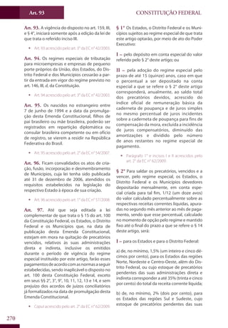 CONSTITUIÇÃO FEDERALArt. 93
270
Art. 93. A vigência do disposto no art. 159, III,
e § 4°, iniciará somente após a edição da lei de
que trata o referido inciso III.
ƒƒ Art. 93 acrescido pelo art. 3° da EC n° 42/2003.
Art. 94. Os regimes especiais de tributação
para microempresas e empresas de pequeno
porte próprios da União, dos Estados, do Dis-
trito Federal e dos Municípios cessarão a par-
tir da entrada em vigor do regime previsto no
art. 146, III, d, da Constituição.
ƒƒ Art. 94 acrescido pelo art. 3° da EC n° 42/2003.
Art. 95. Os nascidos no estrangeiro entre
7 de junho de 1994 e a data da promulga-
ção desta Emenda Constitucional, filhos de
pai brasileiro ou mãe brasileira, poderão ser
registrados em repartição diplomática ou
consular brasileira competente ou em ofício
de registro, se vierem a residir na República
Federativa do Brasil.
ƒƒ Art. 95 acrescido pelo art. 2° da EC n° 54/2007.
Art. 96. Ficam convalidados os atos de cria-
ção, fusão, incorporação e desmembramento
de Municípios, cuja lei tenha sido publicada
até 31 de dezembro de 2006, atendidos os
requisitos estabelecidos na legislação do
respectivo Estado à época de sua criação.
ƒƒ Art. 96 acrescido pelo art. 1° da EC n° 57/2008.
Art. 97. Até que seja editada a lei
complementar de que trata o § 15 do art. 100
da Constituição Federal, os Estados, o Distrito
Federal e os Municípios que, na data de
publicação desta Emenda Constitucional,
estejam em mora na quitação de precatórios
vencidos, relativos às suas administrações
direta e indireta, inclusive os emitidos
durante o período de vigência do regime
especial instituído por este artigo, farão esses
pagamentosdeacordocomasnormasaseguir
estabelecidas, sendo inaplicável o disposto no
art. 100 desta Constituição Federal, exceto
em seus §§ 2°, 3°, 9°, 10, 11, 12, 13 e 14, e sem
prejuízo dos acordos de juízos conciliatórios
já formalizados na data de promulgação desta
Emenda Constitucional.
ƒƒ Caput acrescido pelo art. 2° da EC n° 62/2009.
§ 1° Os Estados, o Distrito Federal e os Muni-
cípios sujeitos ao regime especial de que trata
este artigo optarão, por meio de ato do Poder
Executivo:
I – pelo depósito em conta especial do valor
referido pelo § 2° deste artigo; ou
II – pela adoção do regime especial pelo
prazo de até 15 (quinze) anos, caso em que
o percentual a ser depositado na conta
especial a que se refere o § 2° deste artigo
corresponderá, anualmente, ao saldo total
dos precatórios devidos, acrescido do
índice oficial de remuneração básica da
caderneta de poupança e de juros simples
no mesmo percentual de juros incidentes
sobre a caderneta de poupança para fins de
compensação da mora, excluída a incidência
de juros compensatórios, diminuído das
amortizações e dividido pelo número
de anos restantes no regime especial de
pagamento.
ƒƒ Parágrafo 1° e incisos I e II acrescidos pelo
art. 2° da EC n° 62/2009.
§ 2° Para saldar os precatórios, vencidos e a
vencer, pelo regime especial, os Estados, o
Distrito Federal e os Municípios devedores
depositarão mensalmente, em conta espe-
cial criada para tal fim, 1/12 (um doze avos)
do valor calculado percentualmente sobre as
respectivas receitas correntes líquidas, apura-
das no segundo mês anterior ao mês de paga-
mento, sendo que esse percentual, calculado
no momento de opção pelo regime e mantido
fixo até o final do prazo a que se refere o § 14
deste artigo, será:
I – para os Estados e para o Distrito Federal:
a) de, no mínimo, 1,5% (um inteiro e cinco dé-
cimos por cento), para os Estados das regiões
Norte, Nordeste e Centro-Oeste, além do Dis-
trito Federal, ou cujo estoque de precatórios
pendentes das suas administrações direta e
indireta corresponder a até 35% (trinta e cinco
por cento) do total da receita corrente líquida;
b) de, no mínimo, 2% (dois por cento), para
os Estados das regiões Sul e Sudeste, cujo
estoque de precatórios pendentes das suas
 