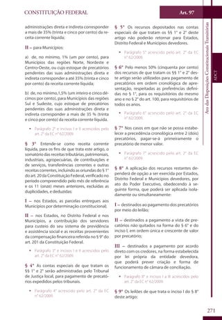 CONSTITUIÇÃO FEDERAL
Constituição
Federal
271
Art. 97
AtodasDisposiçõesConstitucionaisTransitórias
ADCT
administrações direta e indireta corresponder
a mais de 35% (trinta e cinco por cento) da re-
ceita corrente líquida;
II – para Municípios:
a) de, no mínimo, 1% (um por cento), para
Municípios das regiões Norte, Nordeste e
Centro-Oeste, ou cujo estoque de precatórios
pendentes das suas administrações direta e
indireta corresponder a até 35% (trinta e cinco
por cento) da receita corrente líquida;
b) de, no mínimo,1,5% (um inteiro e cinco dé-
cimos por cento), para Municípios das regiões
Sul e Sudeste, cujo estoque de precatórios
pendentes das suas administrações direta e
indireta corresponder a mais de 35 % (trinta
e cinco por cento) da receita corrente líquida.
ƒƒ Parágrafo 2° e incisos I e II acrescidos pelo
art. 2° da EC n° 62/2009.
§ 3° Entende-se como receita corrente
líquida, para os fins de que trata este artigo, o
somatóriodas receitastributárias,patrimoniais,
industriais, agropecuárias, de contribuições e
de serviços, transferências correntes e outras
receitas correntes, incluindo as oriundas do § 1°
do art. 20 da Constituição Federal, verificado no
período compreendido pelo mês de referência
e os 11 (onze) meses anteriores, excluídas as
duplicidades, e deduzidas:
I – nos Estados, as parcelas entregues aos
Municípios por determinação constitucional;
II – nos Estados, no Distrito Federal e nos
Municípios, a contribuição dos servidores
para custeio do seu sistema de previdência
e assistência social e as receitas provenientes
da compensação financeira referida no § 9° do
art. 201 da Constituição Federal.
ƒƒ Parágrafo 3° e incisos I e II acrescidos pelo
art. 2° da EC n° 62/2009.
§ 4° As contas especiais de que tratam os
§§ 1° e 2° serão administradas pelo Tribunal
de Justiça local, para pagamento de precató-
rios expedidos pelos tribunais.
ƒƒ Parágrafo 4° acrescido pelo art. 2° da EC
n° 62/2009.
§ 5° Os recursos depositados nas contas
especiais de que tratam os §§ 1° e 2° deste
artigo não poderão retornar para Estados,
Distrito Federal e Municípios devedores.
ƒƒ Parágrafo 5° acrescido pelo art. 2° da EC
n° 62/2009.
§ 6° Pelo menos 50% (cinquenta por cento)
dos recursos de que tratam os §§ 1° e 2° des-
te artigo serão utilizados para pagamento de
precatórios em ordem cronológica de apre-
sentação, respeitadas as preferências defini-
das no § 1°, para os requisitórios do mesmo
ano e no § 2° do art. 100, para requisitórios de
todos os anos.
ƒƒ Parágrafo 6° acrescido pelo art. 2° da EC
n° 62/2009.
§ 7° Nos casos em que não se possa estabe-
lecer a precedência cronológica entre 2 (dois)
precatórios, pagar-se-á primeiramente o
precatório de menor valor.
ƒƒ Parágrafo 7° acrescido pelo art. 2° da EC
n° 62/2009.
§ 8° A aplicação dos recursos restantes de-
penderá de opção a ser exercida por Estados,
Distrito Federal e Municípios devedores, por
ato do Poder Executivo, obedecendo à se-
guinte forma, que poderá ser aplicada isola-
damente ou simultaneamente:
I – destinados ao pagamento dos precatórios
por meio do leilão;
II – destinados a pagamento a vista de pre-
catórios não quitados na forma do § 6° e do
inciso I, em ordem única e crescente de valor
por precatório;
III – destinados a pagamento por acordo
direto com os credores, na forma estabelecida
por lei própria da entidade devedora,
que poderá prever criação e forma de
funcionamento de câmara de conciliação.
ƒƒ Parágrafo 8° e incisos I a III acrescidos pelo
art. 2° da EC n° 62/2009.
§ 9° Os leilões de que trata o inciso I do § 8°
deste artigo:
 