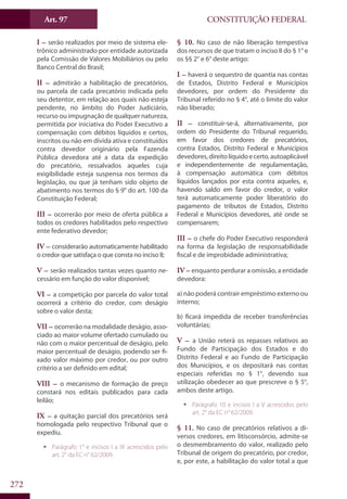 CONSTITUIÇÃO FEDERALArt. 97
272
I – serão realizados por meio de sistema ele-
trônico administrado por entidade autorizada
pela Comissão de Valores Mobiliários ou pelo
Banco Central do Brasil;
II – admitirão a habilitação de precatórios,
ou parcela de cada precatório indicada pelo
seu detentor, em relação aos quais não esteja
pendente, no âmbito do Poder Judiciário,
recurso ou impugnação de qualquer natureza,
permitida por iniciativa do Poder Executivo a
compensação com débitos líquidos e certos,
inscritos ou não em dívida ativa e constituídos
contra devedor originário pela Fazenda
Pública devedora até a data da expedição
do precatório, ressalvados aqueles cuja
exigibilidade esteja suspensa nos termos da
legislação, ou que já tenham sido objeto de
abatimento nos termos do § 9° do art. 100 da
Constituição Federal;
III – ocorrerão por meio de oferta pública a
todos os credores habilitados pelo respectivo
ente federativo devedor;
IV – considerarão automaticamente habilitado
o credor que satisfaça o que consta no inciso II;
V – serão realizados tantas vezes quanto ne-
cessário em função do valor disponível;
VI – a competição por parcela do valor total
ocorrerá a critério do credor, com deságio
sobre o valor desta;
VII – ocorrerão na modalidade deságio, asso-
ciado ao maior volume ofertado cumulado ou
não com o maior percentual de deságio, pelo
maior percentual de deságio, podendo ser fi-
xado valor máximo por credor, ou por outro
critério a ser definido em edital;
VIII – o mecanismo de formação de preço
constará nos editais publicados para cada
leilão;
IX – a quitação parcial dos precatórios será
homologada pelo respectivo Tribunal que o
expediu.
ƒƒ Parágrafo 1° e incisos I a IX acrescidos pelo
art. 2° da EC n° 62/2009.
§ 10. No caso de não liberação tempestiva
dos recursos de que tratam o inciso II do § 1° e
os §§ 2° e 6° deste artigo:
I – haverá o sequestro de quantia nas contas
de Estados, Distrito Federal e Municípios
devedores, por ordem do Presidente do
Tribunal referido no § 4°, até o limite do valor
não liberado;
II – constituir-se-á, alternativamente, por
ordem do Presidente do Tribunal requerido,
em favor dos credores de precatórios,
contra Estados, Distrito Federal e Municípios
devedores,direitolíquidoecerto,autoaplicável
e independentemente de regulamentação,
à compensação automática com débitos
líquidos lançados por esta contra aqueles, e,
havendo saldo em favor do credor, o valor
terá automaticamente poder liberatório do
pagamento de tributos de Estados, Distrito
Federal e Municípios devedores, até onde se
compensarem;
III – o chefe do Poder Executivo responderá
na forma da legislação de responsabilidade
fiscal e de improbidade administrativa;
IV – enquanto perdurar a omissão, a entidade
devedora:
a) não poderá contrair empréstimo externo ou
interno;
b) ficará impedida de receber transferências
voluntárias;
V – a União reterá os repasses relativos ao
Fundo de Participação dos Estados e do
Distrito Federal e ao Fundo de Participação
dos Municípios, e os depositará nas contas
especiais referidas no § 1°, devendo sua
utilização obedecer ao que prescreve o § 5°,
ambos deste artigo.
ƒƒ Parágrafo 10 e incisos I a V acrescidos pelo
art. 2° da EC n° 62/2009.
§ 11. No caso de precatórios relativos a di-
versos credores, em litisconsórcio, admite-se
o desmembramento do valor, realizado pelo
Tribunal de origem do precatório, por credor,
e, por este, a habilitação do valor total a que
 
