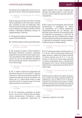 CONSTITUIÇÃO FEDERAL
Constituição
Federal
273
Art. 97
AtodasDisposiçõesConstitucionaisTransitórias
ADCT
tem direito, não se aplicando, neste caso, a re-
gra do § 3° do art. 100 da Constituição Federal.
ƒƒ Parágrafo 11 acrescido pelo art. 2° da EC
n° 62/2009.
§12.Sealeiaqueserefereo§4° doart.100não
estiver publicada em até 180 (cento e oitenta)
dias, contados da data de publicação desta
Emenda Constitucional, será considerado, para
os fins referidos, em relação a Estados, Distrito
Federal e Municípios devedores, omissos na
regulamentação, o valor de:
I – 40 (quarenta) salários mínimos para Estados
e para o Distrito Federal;
II – 30(trinta) saláriosmínimosparaMunicípios.
ƒƒ Parágrafo 12 e incisos I e II acrescidos pelo
art. 2° da EC n° 62/2009.
§ 13. Enquanto Estados, Distrito Federal e
Municípios devedores estiverem realizando
pagamentos de precatórios pelo regime espe-
cial, não poderão sofrer sequestro de valores,
exceto no caso de não liberação tempestiva
dos recursos de que tratam o inciso II do § 1° e
o § 2° deste artigo.
ƒƒ Parágrafo 13 acrescido pelo art. 2° da EC
n° 62/2009.
§ 14. O regime especial de pagamento de
precatório previsto no inciso I do § 1° vigorará
enquanto o valor dos precatórios devidos for
superior ao valor dos recursos vinculados, nos
termos do § 2°, ambos deste artigo, ou pelo
prazo fixo de até 15 (quinze) anos, no caso da
opção prevista no inciso II do § 1°.
ƒƒ Parágrafo 14 acrescido pelo art. 2° da EC
n° 62/2009.
§ 15. Os precatórios parcelados na forma
do art. 33 ou do art. 78 deste Ato das Dispo-
sições Constitucionais Transitórias e ainda
pendentes de pagamento ingressarão no
regime especial com o valor atualizado das
parcelas não pagas relativas a cada precató-
rio, bem como o saldo dos acordos judiciais e
extrajudiciais.
ƒƒ Parágrafo 15 acrescido pelo art. 2° da EC
n° 62/2009.
§ 16. A partir da promulgação desta Emenda
Constitucional, a atualização de valores
de requisitórios, até o efetivo pagamento,
independentemente de sua natureza, será
feita pelo índice oficial de remuneração básica
da caderneta de poupança, e, para fins de
compensação da mora, incidirão juros simples
nomesmopercentualdejurosincidentessobre
a caderneta de poupança, ficando excluída a
incidência de juros compensatórios.
ƒƒ Parágrafo 16 acrescido pelo art. 2° da EC
n° 62/2009.
§ 17. O valor que exceder o limite previsto no
§ 2° do art. 100 da Constituição Federal será
pago, durante a vigência do regime especial,
na forma prevista nos §§ 6° e 7° ou nos
incisos I, II e III do § 8° deste artigo, devendo
os valores dispendidos para o atendimento
do disposto no § 2° do art. 100 da Constituição
Federal serem computados para efeito do § 6°
deste artigo.
ƒƒ Parágrafo 17 acrescido pelo art. 2° da EC
n° 62/2009.
§ 18. Durante a vigência do regime especial a
que se refere este artigo, gozarão também da
preferência a que se refere o § 6° os titulares
originais de precatórios que tenham comple-
tado 60 (sessenta) anos de idade até a data da
promulgação desta Emenda Constitucional.
ƒƒ Parágrafo 18 acrescido pelo art. 2° da EC
n° 62/2009.
__________
Publicado na DOU de 5.10.1988.
 