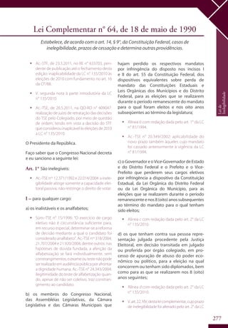 277
Lei Complementar n° 64, de 18 de maio de 1990
Estabelece, de acordo com o art. 14, § 9°, da Constituição Federal, casos de
inelegibilidade, prazos de cessação e determina outras providências.
ƒƒ Ac.-STF, de 23.3.2011, no RE n° 633703, pen-
dente de publicação até o fechamento desta
edição: inaplicabilidade da LC n° 135/2010 às
eleições de 2010 com fundamento no art. 16
da CF/88.
ƒƒ V. segunda nota à parte introdutória da LC
n° 135/2010.
ƒƒ Ac.-TSE, de 26.5.2011, na QO-RO n° 409047:
realização de juízo de retratação das decisões
do TSE pelo Colegiado, por meio de questão
de ordem, tendo em vista a decisão do STF
queconsiderouinaplicávelàseleiçõesde2010
a LC n° 135/2010.
O Presidente da República.
Faço saber que o Congresso Nacional decreta
e eu sanciono a seguinte lei:
Art. 1° São inelegíveis:
ƒƒ Ac.-TSE nos
12.371/1992 e 22.014/2004: a inele-
gibilidade atinge somente a capacidade elei-
toral passiva; não restringe o direito de votar.
I – para qualquer cargo:
a) os inalistáveis e os analfabetos;
ƒƒ Súm.-TSE n° 15/1996: “O exercício de cargo
eletivo não é circunstância suficiente para,
em recurso especial, determinar-se a reforma
de decisão mediante a qual o candidato foi
consideradoanalfabeto”.Ac.-TSEnos
318/2004,
21.707/2004 e 21.920/2004, dentre outros: nas
hipóteses de dúvida fundada, a aferição da
alfabetização se fará individualmente, sem
constrangimentos;oexameoutestenãopode
serrealizadoemaudiênciapúblicaporafrontar
a dignidade humana. Ac.-TSE n° 24.343/2004:
ilegitimidade do teste de alfabetização quan-
do, apesar de não ser coletivo, traz constran-
gimento ao candidato.
b) os membros do Congresso Nacional,
das Assembléias Legislativas, da Câmara
Legislativa e das Câmaras Municipais que
hajam perdido os respectivos mandatos
por infringência do disposto nos incisos I
e II do art. 55 da Constituição Federal, dos
dispositivos equivalentes sobre perda de
mandato das Constituições Estaduais e
Leis Orgânicas dos Municípios e do Distrito
Federal, para as eleições que se realizarem
durante o período remanescente do mandato
para o qual foram eleitos e nos oito anos
subseqüentes ao término da legislatura;
ƒƒ Alínea b com redação dada pelo art. 1° da LC
n° 81/1994.
ƒƒ Ac.-TSE n° 20.349/2002: aplicabilidade do
novo prazo também àqueles cujo mandato
foi cassado anteriormente à vigência da LC
n° 81/1994.
c) o Governador e o Vice-Governador de Estado
e do Distrito Federal e o Prefeito e o Vice-
Prefeito que perderem seus cargos eletivos
por infringência a dispositivo da Constituição
Estadual, da Lei Orgânica do Distrito Federal
ou da Lei Orgânica do Município, para as
eleições que se realizarem durante o período
remanescenteenos8(oito)anossubsequentes
ao término do mandato para o qual tenham
sido eleitos;
ƒƒ Alínea c com redação dada pelo art. 2° da LC
n° 135/2010.
d) os que tenham contra sua pessoa repre-
sentação julgada procedente pela Justiça
Eleitoral, em decisão transitada em julgado
ou proferida por órgão colegiado, em pro-
cesso de apuração de abuso do poder eco-
nômico ou político, para a eleição na qual
concorrem ou tenham sido diplomados, bem
como para as que se realizarem nos 8 (oito)
anos seguintes;
ƒƒ Alínea d com redação dada pelo art. 2° da LC
n° 135/2010.
ƒƒ V.art.22,XIV,destaleicomplementar,cujoprazo
de inelegibilidade foi alterado pelo art. 2° da LC
Leide
Inelegibilidade
 