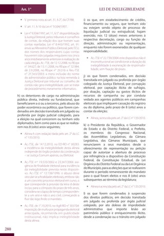 LEI DE INELEGIBILIDADEArt. 1°
280
ƒƒ V. primeira nota ao art. 31, § 2°, da CF/88.
ƒƒ V. art. 11, § 10 da Lei n° 9.504/1997.
ƒƒ Lei n° 9.504/1997, art. 11, § 5°: disponibilização
à Justiça Eleitoral, pelos tribunais e conselhos
de contas, da relação dos que tiveram suas
contas rejeitadas. Lei n° 8.443/1992, art. 91:
envio ao Ministério Público Eleitoral, pelo TCU,
dos nomes dos responsáveis cujas contas
houverem sido julgadas irregulares nos cinco
anosimediatamenteanterioresàrealizaçãode
cada eleição. Ac.-TSE, de 12.12.2008, no REspe
n° 34.627; de 13.11.2008, no REspe n° 32.984;
de 2.9.2008, no REspe n° 29.316 e Res.-TSE
n° 21.563/2003: a mera inclusão do nome
do administrador público na lista remetida à
Justiça Eleitoral por tribunal ou conselho de
contas não gera inelegibilidade, por se tratar
de procedimento meramente informativo.
h) os detentores de cargo na administração
pública direta, indireta ou fundacional, que
beneficiarem a si ou a terceiros, pelo abuso do
poder econômico ou político, que forem con-
denados em decisão transitada em julgado ou
proferida por órgão judicial colegiado, para
a eleição na qual concorrem ou tenham sido
diplomados, bem como para as que se realiza-
rem nos 8 (oito) anos seguintes;
ƒƒ Alínea h com redação dada pelo art. 2° da LC
n° 135/2010.
ƒƒ Ac.-TSE, de 14.12.2010, no ED-RO n° 60283:
a incidência da inelegibilidade desta alínea
independe do órgão prolator da condenação
– se Justiça Comum apenas, ou Eleitoral.
ƒƒ Ac.-TSE nos
19.533/2002 e 23.347/2004: exi-
gência de finalidade eleitoral para incidência
da inelegibilidade prevista neste dispositi-
vo. Ac.-TSE n° 13.138/1996: o abuso deve
vincular-seafinalidadeseleitorais,emboranão
a um concreto processo eleitoral em curso, o
que corresponde à previsão da letra d deste
inciso; para o cômputo do prazo de três anos,
considera-seolapsodetempocorresponden-
te a um ano e não o ano civil, começando a
fluir tão logo findo o mandato.
ƒƒ Ac.-TSE, de 1°.10.2010, no AgR-RO n° 303704:
imposição de multa por propaganda eleitoral
antecipada, reconhecida em publicidade
institucional, não implica inelegibilidade
desta alínea.
i) os que, em estabelecimento de crédito,
financiamento ou seguro, que tenham sido
ou estejam sendo objeto de processo de
liquidação judicial ou extrajudicial, hajam
exercido, nos 12 (doze) meses anteriores à
respectiva decretação, cargo ou função de
direção, administração ou representação,
enquanto não forem exonerados de qualquer
responsabilidade;
ƒƒ Ac.-TSE n° 22.739/2004: este dispositivo não é
inconstitucional ao condicionar a duração da
inelegibilidade à exoneração de responsabi-
lidade, sem fixação de prazo.
j) os que forem condenados, em decisão
transitada em julgado ou proferida por órgão
colegiado da Justiça Eleitoral, por corrupção
eleitoral, por captação ilícita de sufrágio,
por doação, captação ou gastos ilícitos de
recursos de campanha ou por conduta
vedada aos agentes públicos em campanhas
eleitorais que impliquem cassação do registro
ou do diploma, pelo prazo de 8 (oito) anos a
contar da eleição;
ƒƒ Alíneajacrescidapeloart.2°daLCn°135/2010.
k) o Presidente da República, o Governador
de Estado e do Distrito Federal, o Prefeito,
os membros do Congresso Nacional,
das Assembléias Legislativas, da Câmara
Legislativa, das Câmaras Municipais, que
renunciarem a seus mandatos desde o
oferecimento de representação ou petição
capaz de autorizar a abertura de processo
por infringência a dispositivo da Constituição
Federal, da Constituição Estadual, da Lei
Orgânica do Distrito Federal ou da Lei Orgânica
doMunicípio,paraaseleiçõesqueserealizarem
durante o período remanescente do mandato
para o qual foram eleitos e nos 8 (oito) anos
subsequentes ao término da legislatura;
ƒƒ Alíneakacrescidapeloart.2°daLCn°135/2010.
l) os que forem condenados à suspensão
dos direitos políticos, em decisão transitada
em julgado ou proferida por órgão judicial
colegiado, por ato doloso de improbidade
administrativa que importe lesão ao
patrimônio público e enriquecimento ilícito,
desde a condenação ou o trânsito em julgado
 