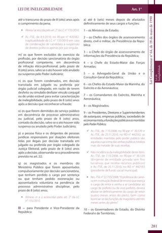 LEI DE INELEGIBILIDADE Art. 1°
LeiComplementarn°64,de18demaiode1990
Leide
Inelegibilidade
281
até o transcurso do prazo de 8 (oito) anos após
o cumprimento da pena;
ƒƒ Alínealacrescidapeloart.2°daLCn°135/2010.
99 Ac.-TSE, de 8.9.2010, no REspe n° 420382:
inaplicabilidade da LC n° 135/2010 em caso
de condenação de candidato à suspensão
de direitos políticos apenas por juiz singular.
m) os que forem excluídos do exercício da
profissão, por decisão sancionatória do órgão
profissional competente, em decorrência
de infração ético-profissional, pelo prazo de
8(oito)anos,salvoseoatohouversidoanulado
ou suspenso pelo Poder Judiciário;
n) os que forem condenados, em decisão
transitada em julgado ou proferida por
órgão judicial colegiado, em razão de terem
desfeito ou simulado desfazer vínculo conjugal
ou de união estável para evitar caracterização
de inelegibilidade, pelo prazo de 8 (oito) anos
após a decisão que reconhecer a fraude;
o) os que forem demitidos do serviço público
em decorrência de processo administrativo
ou judicial, pelo prazo de 8 (oito) anos,
contado da decisão, salvo se o ato houver sido
suspenso ou anulado pelo Poder Judiciário;
p) a pessoa física e os dirigentes de pessoas
jurídicas responsáveis por doações eleitorais
tidas por ilegais por decisão transitada em
julgado ou proferida por órgão colegiado da
Justiça Eleitoral, pelo prazo de 8 (oito) anos
após a decisão, observando-se o procedimento
previsto no art. 22;
q) os magistrados e os membros do
Ministério Público que forem aposentados
compulsoriamente por decisão sancionatória,
que tenham perdido o cargo por sentença
ou que tenham pedido exoneração ou
aposentadoria voluntária na pendência de
processo administrativo disciplinar, pelo
prazo de 8 (oito) anos;
ƒƒ Alíneas m a q acrescidas pelo art. 2° da LC
n° 135/2010.
II – para Presidente e Vice-Presidente da
República:
a) até 6 (seis) meses depois de afastados
definitivamente de seus cargos e funções:
1 – os Ministros de Estado;
2 – os Chefes dos órgãos de assessoramento
direto, civil e militar, da Presidência da Repú-
blica;
3 – o Chefe do órgão de assessoramento de
informações da Presidência da República;
4 – o Chefe do Estado-Maior das Forças
Armadas;
5 – o Advogado-Geral da União e o
Consultor-Geral da República;
6 – os Chefes do Estado-Maior da Marinha, do
Exército e da Aeronáutica;
7 – os Comandantes do Exército, Marinha e
Aeronáutica;
8 – os Magistrados;
9 – os Presidentes, Diretores e Superintendentes
de autarquias, empresas públicas, sociedades de
economiamista,efundaçõespúblicaseasmantidas
peloPoderPúblico;
99 Ac.-TSE, de 7.10.2008, no REspe n° 30.539 e
Ac.-TSE, de 25.11.2010, no RO n° 442592: as
entidades mantidas pelo poder público são
aquelas cuja soma das verbas públicas totaliza
mais da metade de suas receitas.
99 Não incidência da inelegibilidade deste item:
Ac.-TSE, de 7.10.2008, no REspe n° 30.539
(dirigente de entidade privada sem fins
lucrativos que receba recursos públicos)
e Ac.-TSE, de 25.11.2010, no RO n° 442592
(presidente de fundo social municipal).
ƒƒ Res.-TSEn°22.793/2008:“Oprofessordecarrei-
ra em instituição federal de ensino que exerça
o cargo de reitor e venha a se candidatar ao
cargo de prefeito ou de vice-prefeito, deverá
afastar-se definitivamente do cargo de reitor
quatro meses antes do pleito, bem como
licenciar-se das funções de magistério até três
meses antes do pleito”.
10 – os Governadores de Estado, do Distrito
Federal e de Territórios;
 