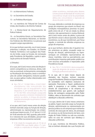 LEI DE INELEGIBILIDADEArt. 1°
282
11 – os Interventores Federais;
12 – os Secretários de Estado;
13 – os Prefeitos Municipais;
14 – os membros do Tribunal de Contas da
União, dos Estados e do Distrito Federal;
15 – o Diretor-Geral do Departamento de
Polícia Federal;
16 – os Secretários-Gerais, os Secretários Exe-
cutivos, os Secretários Nacionais, os Secretá-
rios Federais dos Ministérios e as pessoas que
ocupem cargos equivalentes;
b) os que tenham exercido, nos 6 (seis) meses
anteriores à eleição, nos Estados, no Distrito
Federal, Territórios e em qualquer dos Pode-
res da União, cargo ou função, de nomeação
pelo Presidente da República, sujeito à apro-
vação prévia do Senado Federal;
c) (Vetado.)
d) os que, até 6 (seis) meses antes da eleição ti-
verem competência ou interesse, direta, indi-
reta ou eventual, no lançamento, arrecadação
ou fiscalização de impostos, taxas e contribui-
ções de caráter obrigatório, inclusive parafis-
cais, ou para aplicar multas relacionadas com
essas atividades;
ƒƒ Res.-TSE nos
19.506/1996 e 22.627/2007:
afastamento não remunerado dos
servidores que se enquadrarem neste
dispositivo. V., em sentido diverso, Res.-TSE
n° 18.136/1992: remuneração assegurada
apenas durante o trimestre imediatamente
anterior ao pleito, à míngua de previsão
legal de remuneração nos primeiros 3 meses
de afastamento.
e) os que, até 6 (seis) meses antes da eleição
tenham exercido cargo ou função de direção,
administração ou representação nas empre-
sas de que tratam os arts. 3° e 5° da Lein°4.137,
de 10 de setembro de 1962, quando, pelo âmbi-
to e natureza de suas atividades, possam tais
empresas influir na economia nacional;
99 A lei citada foi revogada pelo art. 92 da Lei
n° 8.884/1994, que dispõe sobre a “[...] pre-
venção e a repressão às infrações contra a
ordem econômica, orientada pelos ditames
constitucionais de liberdade de iniciativa, livre
concorrência, função social da propriedade,
defesa dos consumidores e repressão ao
abuso do poder econômico”.
f) os que, detendo o controle de empresas ou
grupo de empresas que atuem no Brasil, nas
condições monopolísticas previstas no pará-
grafo único do art. 5° da Lei citada na alínea
anterior, não apresentarem à Justiça Eleitoral,
até 6 (seis) meses antes do pleito, a prova de
que fizeram cessar o abuso apurado, do poder
econômico, ou de que transferiram, por força
regular, o controle de referidas empresas ou
grupo de empresas;
g) os que tenham, dentro dos 4 (quatro) me-
ses anteriores ao pleito, ocupado cargo ou
função de direção, administração ou repre-
sentação em entidades representativas de
classe, mantidas, total ou parcialmente, por
contribuições impostas pelo poder público ou
com recursos arrecadados e repassados pela
Previdência Social;
ƒƒ Res.-TSE n° 23.232/2010: desincompatibili-
zação de dirigentes de serviços sociais e de
formação profissional autônomos.
h) os que, até 6 (seis) meses depois de
afastados das funções, tenham exercido
cargodePresidente,DiretorouSuperintendente
de sociedades com objetivos exclusivos de
operações financeiras e façam publicamente
apelo à poupança e ao crédito, inclusive
através de cooperativas e da empresa ou
estabelecimentos que gozem, sob qualquer
forma, de vantagens asseguradas pelo Poder
Público, salvo se decorrentes de contratos que
obedeçam a cláusulas uniformes;
i) os que, dentro de 6 (seis) meses anteriores
ao pleito, hajam exercido cargo ou função de
direção, administração ou representação em
pessoa jurídica ou em empresa que mantenha
contrato de execução de obras, de prestação
de serviços ou de fornecimento de bens com
órgão de Poder Público ou sob seu controle,
salvo no caso de contrato que obedeça a
cláusulas uniformes;
j) os que, membros do Ministério Público,
não se tenham afastado das suas funções até
 