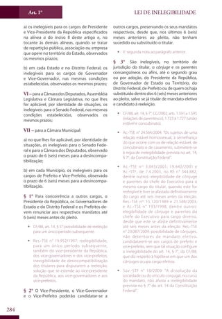 LEI DE INELEGIBILIDADEArt. 1°
284
a) os inelegíveis para os cargos de Presidente
e Vice-Presidente da República especificados
na alínea a do inciso II deste artigo e, no
tocante às demais alíneas, quando se tratar
de repartição pública, associação ou empresa
que opere no território do Estado, observados
os mesmos prazos;
b) em cada Estado e no Distrito Federal, os
inelegíveis para os cargos de Governador
e Vice-Governador, nas mesmas condições
estabelecidas, observados os mesmos prazos;
VI –paraaCâmaradosDeputados,Assembléia
Legislativa e Câmara Legislativa, no que lhes
for aplicável, por identidade de situações, os
inelegíveis para o Senado Federal, nas mesmas
condições estabelecidas, observados os
mesmos prazos;
VII – para a Câmara Municipal:
a) no que lhes for aplicável, por identidade de
situações, os inelegíveis para o Senado Fede-
ral e para a Câmara dos Deputados, observado
o prazo de 6 (seis) meses para a desincompa-
tibilização;
b) em cada Município, os inelegíveis para os
cargos de Prefeito e Vice-Prefeito, observado
o prazo de 6 (seis) meses para a desincompa-
tibilização.
§ 1° Para concorrência a outros cargos, o
Presidente da República, os Governadores de
Estado e do Distrito Federal e os Prefeitos de-
vem renunciar aos respectivos mandatos até
6 (seis) meses antes do pleito.
ƒƒ CF/88, art. 14, § 5°: possibilidade de reeleição
para um único período subsequente.
ƒƒ Res.-TSE n° 19.952/1997: reelegibilidade,
para um único período subsequente,
também do vice-presidente da República,
dos vice-governadores e dos vice-prefeitos;
inexigibilidade de desincompatibilização
dos titulares para disputarem a reeleição,
solução que se estende ao vice-presidente
da República, aos vice-governadores e aos
vice-prefeitos.
§ 2° O Vice-Presidente, o Vice-Governador
e o Vice-Prefeito poderão candidatar-se a
outros cargos, preservando os seus mandatos
respectivos, desde que, nos últimos 6 (seis)
meses anteriores ao pleito, não tenham
sucedido ou substituído o titular.
ƒƒ V. segunda nota ao parágrafo anterior.
§ 3° São inelegíveis, no território de
jurisdição do titular, o cônjuge e os parentes
consangüíneos ou afins, até o segundo grau
ou por adoção, do Presidente da República,
de Governador de Estado ou Território, do
Distrito Federal, de Prefeito ou de quem os haja
substituídodentrodos6(seis)mesesanteriores
ao pleito, salvo se já titular de mandato eletivo
e candidato à reeleição.
ƒƒ CF/88, art. 14, § 7°. CC/2002, arts. 1.591 a 1.595
(relações de parentesco), 1.723 a 1.727 (união
estável e concubinato).
ƒƒ Ac.-TSE n° 24.564/2004: “Os sujeitos de uma
relação estável homossexual, à semelhança
do que ocorre com os de relação estável, de
concubinato e de casamento, submetem-se
à regra de inelegibilidade prevista no art. 14,
§ 7°, da Constituição Federal”.
ƒƒ Ac.-TSE nos
3.043/2001, 19.442/2001 e
Ac.-STF, de 7.4.2003, no RE n° 344.882,
dentre outros: elegibilidade de cônjuge
e parentes do chefe do Executivo para o
mesmo cargo do titular, quando este for
reelegível e tiver se afastado definitivamente
do cargo até seis meses antes da eleição.
Res.-TSE nos
15.120/1989 e 21.508/2003,
e Ac.-TSE n° 193/1998, dentre outros:
elegibilidade de cônjuge e parentes do
chefe do Executivo para cargo diverso,
desde que este se afaste definitivamente
até seis meses antes da eleição. Res.-TSE
n° 23.087/2009: possibilidade de cônjuges,
não detentores de mandato eletivo,
candidatarem-se aos cargos de prefeito e
vice-prefeito, sem que tal situação configure
a inelegibilidade do art. 14, § 7°, da CF/88,
que diz respeito à hipótese em que um dos
cônjuges ocupa cargo eletivo.
ƒƒ Súv.-STF n° 18/2009: “A dissolução da
sociedade ou do vínculo conjugal, no curso
do mandato, não afasta a inelegibilidade
prevista no § 7° do art. 14 da Constituição
Federal”.
 