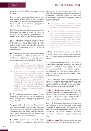 LEI DE INELEGIBILIDADEArt. 6°
286
que determinar, de ofício ou a requerimento
das partes.
§ 3° No prazo do parágrafo anterior, o Juiz,
ou o Relator, poderá ouvir terceiros, referidos
pelas partes, ou testemunhas, como conhece-
dores dos fatos e circunstâncias que possam
influir na decisão da causa.
§ 4° Quando qualquer documento necessário
à formação da prova se achar em poder de
terceiro, o Juiz, ou o Relator, poderá ainda, no
mesmo prazo, ordenar o respectivo depósito.
§ 5° Se o terceiro, sem justa causa, não exibir
o documento, ou não comparecer a Juízo,
poderá o Juiz contra ele expedir mandado
de prisão e instaurar processo por crime de
desobediência.
Art. 6°Encerrado o prazo da dilação probatória,
nostermosdoartigoanterior,aspartes,inclusive
o Ministério Público, poderão apresentar
alegações no prazo comum de 5 (cinco) dias.
ƒƒ Ac.-TSE n° 22.785/2004: no processo de regis-
tro de candidatura, a abertura de prazo para
alegações finais é opcional, a critério do juiz.
ƒƒ Ac.-TSE, de 21.8.2007, no REspe n° 26.100: na
ação de impugnação de mandato eletivo, a
iniciativa para a apresentação de alegações
finais é das partes e do Ministério Público,
fluindo o prazo independentemente de
intimação ou vista, cujo termo inicial está
vinculado “[...] ou ao término da dilação pro-
batóriaouaumadecisãodojuizindeferindo-a
por não ser relevante ‘a prova protestada’ ou
requerida (art. 5°)”.
Art. 7° Encerrado o prazo para alegações, os
autos serão conclusos ao Juiz, ou ao Relator,
no dia imediato, para sentença ou julgamento
pelo Tribunal.
Parágrafo único. O Juiz, ou o Tribunal, for-
mará sua convicção pela livre apreciação da
prova, atendendo aos fatos e às circunstâncias
constantes dos autos, ainda que não alegados
pelas partes, mencionando, na decisão, os
que motivaram seu convencimento.
Art. 8° Nos pedidos de registro de candi-
datos a eleições municipais, o Juiz Eleitoral
apresentará a sentença em Cartório 3 (três)
dias após a conclusão dos autos, passando a
correr deste momento o prazo de 3 (três) dias
para a interposição de recurso para o Tribunal
Regional Eleitoral.
ƒƒ Súm.-TSE n° 10/1992: a contagem do prazo
de recurso não se altera quando a sentença
é entregue antes dos 3 (três) dias previstos.
ƒƒ Súm.-TSE n° 3/1992: não tendo o juiz aberto
prazo para o suprimento de defeito da instru-
ção do pedido, pode o documento, cuja falta
houvermotivadooindeferimento,serjuntado
com o recurso ordinário. Súm.-TSE n° 11/1992:
ilegitimidade do partido que não impugnou
o registro de candidato para recorrer da sen-
tença que o deferiu, salvo se cuidar de matéria
constitucional.
§ 1° A partir da data em que for protocolizada
a petição de recurso, passará a correr o prazo
de 3 (três) dias para a apresentação de contra-
razões.
§ 2° Apresentadas as contra-razões, serão os
autos imediatamente remetidos ao Tribunal
Regional Eleitoral, inclusive por portador, se
houver necessidade, decorrente da exigüida-
de de prazo, correndo as despesas do trans-
porte por conta do recorrente, se tiver condi-
ções de pagá-las.
Art. 9° Se o Juiz Eleitoral não apresentar a
sentença no prazo do artigo anterior, o prazo
para recurso só começará a correr após a pu-
blicação da mesma por edital, em Cartório.
Parágrafo único. Ocorrendo a hipótese pre-
vista neste artigo, o Corregedor Regional, de
ofício, apurará o motivo do retardamento e
proporá ao Tribunal Regional Eleitoral, se for o
caso, a aplicação da penalidade cabível.
Art. 10. Recebidos os autos na Secretaria
do Tribunal Regional Eleitoral, estes serão
autuados e apresentados no mesmo dia ao
Presidente, que, também na mesma data, os
distribuirá a um Relator e mandará abrir vistas
ao Procurador Regional pelo prazo de 2 (dois)
dias.
Parágrafo único. Findo o prazo, com ou sem
parecer, os autos serão enviados ao Relator,
 