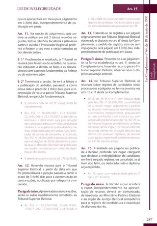 LEI DE INELEGIBILIDADE Art. 15
LeiComplementarn°64,de18demaiode1990
Leide
Inelegibilidade
287
que os apresentará em mesa para julgamento
em 3 (três) dias, independentemente de pu-
blicação em pauta.
Art. 11. Na sessão do julgamento, que po-
derá se realizar em até 2 (duas) reuniões se-
guidas, feito o relatório, facultada a palavra às
partes e ouvido o Procurador Regional, profe-
rirá o Relator o seu voto e serão tomados os
dos demais Juízes.
§ 1° Proclamado o resultado, o Tribunal se
reunirá para lavratura do acórdão, no qual se-
rão indicados o direito, os fatos e as circuns-
tâncias com base nos fundamentos do Relator
ou do voto vencedor.
§ 2° Terminada a sessão, far-se-á a leitura e
a publicação do acórdão, passando a correr
dessa data o prazo de 3 (três) dias, para a in-
terposição de recurso para o Tribunal Superior
Eleitoral, em petição fundamentada.
ƒƒ V. primeira nota ao art. 8°, caput, desta lei
complementar.
ƒƒ Res.-TSE nos
20.890/2001, 21.518/2003,
22.249/2006 e 22.579/2007 (calendários
eleitorais): a data limite para proclamação
dos candidatos eleitos tem sido considerada
tambémadataapartirdaqualasdecisõesnão
mais serão publicadas em sessão, salvo pres-
tação de contas de campanha. V., contudo,
Res.-TSE n° 23.089/2009 (calendário eleitoral
para as eleições de 2010): data limite a partir
da qual as decisões não mais são publicadas
em sessão coincidente com a data da diplo-
mação dos eleitos.
ƒƒ V. terceira nota ao inciso I do art. 276 do CE/65.
Art. 12. Havendo recurso para o Tribunal
Superior Eleitoral, a partir da data em que
for protocolizada a petição passará a correr o
prazo de 3 (três) dias para a apresentação de
contra-razões, notificado por telegrama o re-
corrido.
Parágrafoúnico.Apresentadasascontra-razões,
serão os autos imediatamente remetidos ao
Tribunal Superior Eleitoral.
ƒƒ Ac.-TSE nos
12.074/1991, 12.693/1992,
13.007/1992, 12.265/1994, 2.447/2000 e
21.923/2004: recurso especial em processo de
registro de candidato não está sujeito a juízo
de admissibilidade pelo presidente do TRE.
Art. 13. Tratando-se de registro a ser julgado
originariamente por Tribunal Regional Eleitoral,
observado o disposto no art. 6° desta Lei Com-
plementar, o pedido de registro, com ou sem
impugnação, será julgado em 3 (três) dias, inde-
pendentemente de publicação em pauta.
Parágrafo único. Proceder-se-á ao julgamen-
to na forma estabelecida no art. 11 desta Lei
Complementar e, havendo recurso para o Tri-
bunal Superior Eleitoral, observar-se-á o dis-
posto no artigo anterior.
Art. 14. No Tribunal Superior Eleitoral, os
recursos sobre registro de candidatos serão
processados e julgados na forma prevista nos
arts. 10 e 11 desta Lei Complementar.
ƒƒ RITSE, art. 36, §§ 6° e 7°, com redação dada
pela Res.-TSE n° 20.595/2000: possibilidade
de o relator negar seguimento a pedido
ou recurso intempestivo, manifestamente
inadmissível, improcedente, prejudicado
ou em confronto com súmula ou com
jurisprudência dominante do TSE, do STF ou
de Tribunal Superior; possibilidade, também,
de prover, desde logo, o recurso se a decisão
recorrida estiver na situação descrita por
último. Em qualquer hipótese, da decisão
cabe agravo regimental, conforme previsto
no § 8° do mesmo artigo.
Art. 15. Transitada em julgado ou publica-
da a decisão proferida por órgão colegiado
que declarar a inelegibilidade do candidato,
ser-lhe-á negado registro, ou cancelado, se já
tiver sido feito, ou declarado nulo o diploma,
se já expedido.
ƒƒ Art. 15, caput , com redação dada pelo art. 2°
da LC n° 135/2010.
Parágrafo único. A decisão a que se refere
o caput, independentemente da apresen-
tação de recurso, deverá ser comunicada,
de imediato, ao Ministério Público Eleitoral
e ao órgão da Justiça Eleitoral competente
para o registro de candidatura e expedição
de diploma do réu.
 
