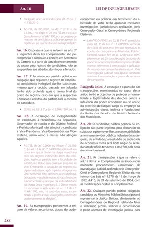 LEI DE INELEGIBILIDADEArt. 16
288
ƒƒ Parágrafo único acrescido pelo art. 2° da LC
n° 135/2010.
ƒƒ Ac.-TSE, de 10.5.2007, na MC n° 2.181 e, de
2.8.2007, no REspe n° 28.116: “O art. 15 da Lei
Complementar n° 64/1990, nos processos de
registro de candidatura, aplica-se apenas às
hipóteses em que se discute inelegibilidade”.
Art. 16. Os prazos a que se referem os arts. 3°
e seguintes desta Lei Complementar são pe-
remptórios e contínuos e correm em Secretaria
ou Cartório e, a partir da data do encerramento
do prazo para registro de candidatos, não se
suspendem aos sábados, domingos e feriados.
Art. 17. É facultado ao partido político ou
coligação que requerer o registro de candida-
to considerado inelegível dar-lhe substituto,
mesmo que a decisão passada em julgado
tenha sido proferida após o termo final do
prazo de registro, caso em que a respectiva
Comissão Executiva do partido fará a escolha
do candidato.
ƒƒ CE/65, art. 101, § 5°, e Lei n° 9.504/1997, art. 13.
Art. 18. A declaração de inelegibilidade
do candidato à Presidência da República,
Governador de Estado e do Distrito Federal
e Prefeito Municipal não atingirá o candidato
a Vice-Presidente, Vice-Governador ou Vice-
Prefeito, assim como a destes não atingirá
aqueles.
ƒƒ Ac.-TSE, de 26.10.2006, no REspe n° 25.586:
“[...] o art. 18 da LC n° 64/1990 é aplicável aos
casos em que o titular da chapa majoritária
teve seu registro indeferido antes das elei-
ções. Assim, o partido tem a faculdade de
substituir o titular, sem qualquer prejuízo ao
vice. Entretanto, a cassação do registro ou
diploma do titular, após o pleito, atinge o seu
vice, perdendo este, também, o seu diploma,
porquanto maculada restou a chapa. Isso com
fundamento no princípio da indivisibilidade
da chapa única majoritária [...]. Desse modo,
[...] incabível a aplicação do art. 18 da LC
n° 64/1990, pois, no caso dos autos, a can-
didata a prefeita teve seu registro indeferido
posteriormente às eleições”.
Art. 19. As transgressões pertinentes a ori-
gem de valores pecuniários, abuso do poder
econômico ou político, em detrimento da li-
berdade de voto, serão apuradas mediante
investigações jurisdicionais realizadas pelo
Corregedor-Geral e Corregedores Regionais
Eleitorais.
ƒƒ Lei n° 9.504/1997, art. 22, §§ 3° e 4°, acrescidos
pelo art. 1° da Lei n° 11.300/2006: remessa
de cópia do processo em que rejeitadas as
contas de campanha ao Ministério Público
Eleitoral para os fins do art. 22 desta lei com-
plementar; art. 25: caracterização de abuso do
poder econômico pelo descumprimento das
normas referentes à arrecadação e aplicação
derecursosnascampanhaseleitorais;art.30-A:
investigação judicial para apurar condutas
relativas à arrecadação e gastos de recursos
de campanha.
Parágrafo único. A apuração e a punição das
transgressões mencionadas no caput deste
artigo terão o objetivo de proteger a norma-
lidade e legitimidade das eleições contra a
influência do poder econômico ou do abuso
do exercício de função, cargo ou emprego na
administração direta, indireta e fundacional
da União, dos Estados, do Distrito Federal e
dos Municípios.
Art. 20. O candidato, partido político ou co-
ligação são parte legítima para denunciar os
culpados e promover-lhes a responsabilidade;
a nenhum servidor público, inclusive de autar-
quias, de entidade paraestatal e de sociedade
de economia mista será lícito negar ou retar-
dar ato de ofício tendente a esse fim, sob pena
de crime funcional.
Art. 21. As transgressões a que se refere o
art. 19 desta Lei Complementar serão apuradas
mediante procedimento sumaríssimo de
investigação judicial, realizada pelo Corregedor-
Geral e Corregedores Regionais Eleitorais, nos
termos das Leis nos
1.579, de 18 de março de
1952; 4.410, de 24 de setembro de 1964, com
as modificações desta Lei Complementar.
Art. 22. Qualquer partido político, coligação,
candidato ou Ministério Público Eleitoral poderá
representar à Justiça Eleitoral, diretamente ao
Corregedor-Geral ou Regional, relatando fatos
e indicando provas, indícios e circunstâncias
e pedir abertura de investigação judicial para
 