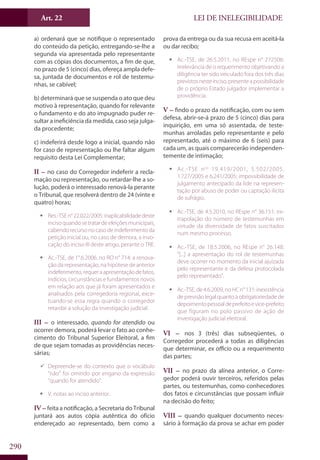 LEI DE INELEGIBILIDADE﻿
290
a) ordenará que se notifique o representado
do conteúdo da petição, entregando-se-lhe a
segunda via apresentada pelo representante
com as cópias dos documentos, a fim de que,
no prazo de 5 (cinco) dias, ofereça ampla defe-
sa, juntada de documentos e rol de testemu-
nhas, se cabível;
b) determinará que se suspenda o ato que deu
motivo à representação, quando for relevante
o fundamento e do ato impugnado puder re-
sultar a ineficiência da medida, caso seja julga-
da procedente;
c) indeferirá desde logo a inicial, quando não
for caso de representação ou lhe faltar algum
requisito desta Lei Complementar;
II – no caso do Corregedor indeferir a recla-
mação ou representação, ou retardar-lhe a so-
lução, poderá o interessado renová-la perante
o Tribunal, que resolverá dentro de 24 (vinte e
quatro) horas;
ƒƒ Res.-TSEn°22.022/2005:inaplicabilidadedeste
incisoquandosetratardeeleiçõesmunicipais,
cabendorecursonocasodeindeferimentoda
petição inicial ou, no caso de demora, a invo-
cação do inciso III deste artigo, perante o TRE.
ƒƒ Ac.-TSE, de 1°.6.2006, no RO n° 714: a renova-
ção da representação, na hipótese de anterior
indeferimento,requeraapresentaçãodefatos,
indícios, circunstâncias e fundamentos novos
em relação aos que já foram apresentados e
analisados pela corregedoria regional, exce-
tuando-se essa regra quando o corregedor
retardar a solução da investigação judicial.
III – o interessado, quando for atendido ou
ocorrer demora, poderá levar o fato ao conhe-
cimento do Tribunal Superior Eleitoral, a fim
de que sejam tomadas as providências neces-
sárias;
99 Depreende-se do contexto que o vocábulo
“não” foi omitido por engano da expressão
“quando for atendido”.
ƒƒ V. notas ao inciso anterior.
IV – feita a notificação, a Secretaria do Tribunal
juntará aos autos cópia autêntica do ofício
endereçado ao representado, bem como a
prova da entrega ou da sua recusa em aceitá-la
ou dar recibo;
ƒƒ Ac.-TSE, de 26.5.2011, no REspe n° 272506:
irrelevância de o requerimento objetivando a
diligência ter sido veiculado fora dos três dias
previstosnesteinciso,presenteapossibilidade
de o próprio Estado julgador implementar a
providência.
V – findo o prazo da notificação, com ou sem
defesa, abrir-se-á prazo de 5 (cinco) dias para
inquirição, em uma só assentada, de teste-
munhas arroladas pelo representante e pelo
representado, até o máximo de 6 (seis) para
cada um, as quais comparecerão independen-
temente de intimação;
ƒƒ Ac.-TSE nos
19.419/2001, 5.502/2005,
1.727/2005 e 6.241/2005: impossibilidade de
julgamento antecipado da lide na represen-
tação por abuso de poder ou captação ilícita
de sufrágio.
ƒƒ Ac.-TSE, de 4.5.2010, no REspe n° 36.151: ex-
trapolação do número de testemunhas em
virtude da diversidade de fatos suscitados
num mesmo processo.
ƒƒ Ac.-TSE, de 18.5.2006, no REspe n° 26.148:
“[...] a apresentação do rol de testemunhas
deve ocorrer no momento da inicial ajuizada
pelo representante e da defesa protocolada
pelo representado”.
ƒƒ Ac.-TSE, de 4.6.2009, no HC n° 131: inexistência
deprevisãolegalquantoà obrigatoriedadede
depoimentopessoaldeprefeitoevice-prefeito
que figuram no polo passivo de ação de
investigação judicial eleitoral.
VI – nos 3 (três) dias subseqüentes, o
Corregedor procederá a todas as diligências
que determinar, ex officio ou a requerimento
das partes;
VII – no prazo da alínea anterior, o Corre-
gedor poderá ouvir terceiros, referidos pelas
partes, ou testemunhas, como conhecedores
dos fatos e circunstâncias que possam influir
na decisão do feito;
VIII – quando qualquer documento neces-
sário à formação da prova se achar em poder
Art. 22
 