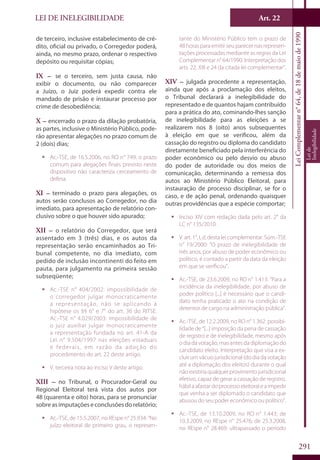 LEI DE INELEGIBILIDADE ﻿
LeiComplementarn°64,de18demaiode1990
Leide
Inelegibilidade
291
de terceiro, inclusive estabelecimento de cré-
dito, oficial ou privado, o Corregedor poderá,
ainda, no mesmo prazo, ordenar o respectivo
depósito ou requisitar cópias;
IX – se o terceiro, sem justa causa, não
exibir o documento, ou não comparecer
a Juízo, o Juiz poderá expedir contra ele
mandado de prisão e instaurar processo por
crime de desobediência;
X – encerrado o prazo da dilação probatória,
as partes, inclusive o Ministério Público, pode-
rão apresentar alegações no prazo comum de
2 (dois) dias;
ƒƒ Ac.-TSE, de 16.5.2006, no RO n° 749: o prazo
comum para alegações finais previsto neste
dispositivo não caracteriza cerceamento de
defesa.
XI – terminado o prazo para alegações, os
autos serão conclusos ao Corregedor, no dia
imediato, para apresentação de relatório con-
clusivo sobre o que houver sido apurado;
XII – o relatório do Corregedor, que será
assentado em 3 (três) dias, e os autos da
representação serão encaminhados ao Tri-
bunal competente, no dia imediato, com
pedido de inclusão incontinenti do feito em
pauta, para julgamento na primeira sessão
subseqüente;
ƒƒ Ac.-TSE n° 404/2002: impossibilidade de
o corregedor julgar monocraticamente
a representação, não se aplicando à
hipótese os §§ 6° e 7° do art. 36 do RITSE.
Ac.-TSE n° 4.029/2003: impossibilidade de
o juiz auxiliar julgar monocraticamente
a representação fundada no art. 41-A da
Lei n° 9.504/1997 nas eleições estaduais
e federais, em razão da adoção do
procedimento do art. 22 deste artigo.
ƒƒ V. terceira nota ao inciso V deste artigo.
XIII – no Tribunal, o Procurador-Geral ou
Regional Eleitoral terá vista dos autos por
48 (quarenta e oito) horas, para se pronunciar
sobre as imputações e conclusões do relatório;
ƒƒ Ac.-TSE, de 15.5.2007, no REspe n° 25.934: “No
juízo eleitoral de primeiro grau, o represen-
tante do Ministério Público tem o prazo de
48 horas para emitir seu parecer nas represen-
tações processadas mediante as regras da Lei
Complementar n° 64/1990. Interpretação dos
arts. 22, XIII e 24 da citada lei complementar”.
XIV – julgada procedente a representação,
ainda que após a proclamação dos eleitos,
o Tribunal declarará a inelegibilidade do
representado e de quantos hajam contribuído
para a prática do ato, cominando-lhes sanção
de inelegibilidade para as eleições a se
realizarem nos 8 (oito) anos subsequentes
à eleição em que se verificou, além da
cassação do registro ou diploma do candidato
diretamente beneficiado pela interferência do
poder econômico ou pelo desvio ou abuso
do poder de autoridade ou dos meios de
comunicação, determinando a remessa dos
autos ao Ministério Público Eleitoral, para
instauração de processo disciplinar, se for o
caso, e de ação penal, ordenando quaisquer
outras providências que a espécie comportar;
ƒƒ Inciso XIV com redação dada pelo art. 2° da
LC n° 135/2010.
ƒƒ V. art. 1°, I, d, desta lei complementar. Súm.-TSE
n° 19/2000: “O prazo de inelegibilidade de
três anos, por abuso de poder econômico ou
político, é contado a partir da data da eleição
em que se verificou”.
ƒƒ Ac.-TSE, de 23.6.2009, no RO n° 1.413: “Para a
incidência da inelegibilidade, por abuso de
poder político [...] é necessário que o candi-
dato tenha praticado o ato na condição de
detentor de cargo na administração pública”.
ƒƒ Ac.-TSE, de 12.2.2009, no RO n° 1.362: possibi-
lidade de “[...] imposição da pena de cassação
de registro e de inelegibilidade, mesmo após
o dia da votação, mas antes da diplomação do
candidato eleito. Interpretação que visa a ex-
cluir um vácuo jurisdicional (do dia da votação
até a diplomação dos eleitos) durante o qual
nãoexistiriaqualquerprovimentojurisdicional
efetivo, capaz de gerar a cassação de registro,
hábilaafastardoprocessoeleitoraleaimpedir
que venha a ser diplomado o candidato que
abusou do seu poder econômico ou político”.
ƒƒ Ac.-TSE, de 13.10.2009, no RO n° 1.443; de
10.3.2009, no REspe n° 25.476; de 25.3.2008,
no REspe n° 28.469: ultrapassado o período
Art. 22
 