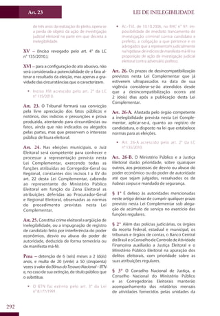 LEI DE INELEGIBILIDADEArt. 23
292
de três anos da realização do pleito, opera-se
a perda de objeto da ação de investigação
judicial eleitoral na parte em que decreta a
inelegibilidade.
XV – (Inciso revogado pelo art. 4° da LC
n° 135/2010.);
XVI – para a configuração do ato abusivo, não
será considerada a potencialidade de o fato al-
terar o resultado da eleição, mas apenas a gra-
vidade das circunstâncias que o caracterizam.
ƒƒ Inciso XVI acrescido pelo art. 2° da LC
n° 135/2010.
Art. 23. O Tribunal formará sua convicção
pela livre apreciação dos fatos públicos e
notórios, dos indícios e presunções e prova
produzida, atentando para circunstâncias ou
fatos, ainda que não indicados ou alegados
pelas partes, mas que preservem o interesse
público de lisura eleitoral.
Art. 24. Nas eleições municipais, o Juiz
Eleitoral será competente para conhecer e
processar a representação prevista nesta
Lei Complementar, exercendo todas as
funções atribuídas ao Corregedor-Geral ou
Regional, constantes dos incisos I a XV do
art. 22 desta Lei Complementar, cabendo
ao representante do Ministério Público
Eleitoral em função da Zona Eleitoral as
atribuições deferidas ao Procurador-Geral
e Regional Eleitoral, observadas as normas
do procedimento previstas nesta Lei
Complementar.
Art. 25. Constitui crime eleitoral a argüição de
inelegibilidade, ou a impugnação de registro
de candidato feito por interferência do poder
econômico, desvio ou abuso do poder de
autoridade, deduzida de forma temerária ou
de manifesta má-fé:
Pena – detenção de 6 (seis) meses a 2 (dois)
anos, e multa de 20 (vinte) a 50 (cinqüenta)
vezesovalordoBônusdoTesouroNacional–BTN
e, no caso de sua extinção, de título público que
o substitua.
ƒƒ O BTN foi extinto pelo art. 3° da Lei
n° 8.177/1991.
ƒƒ Ac.-TSE, de 10.10.2006, no RHC n° 97: im-
possibilidade de imediato trancamento de
investigação criminal contra candidato a
prefeito, a coligação a que pertence e os
advogados que a representam judicialmente
na hipótese de indícios de manifesta má-fé na
proposição de ação de investigação judicial
eleitoral contra adversário político.
Art. 26. Os prazos de desincompatibilização
previstos nesta Lei Complementar que já
estiverem ultrapassados na data de sua
vigência considerar-se-ão atendidos desde
que a desincompatibilização ocorra até
2 (dois) dias após a publicação desta Lei
Complementar.
Art. 26-A. Afastada pelo órgão competente
a inelegibilidade prevista nesta Lei Comple-
mentar, aplicar-se-á, quanto ao registro de
candidatura, o disposto na lei que estabelece
normas para as eleições.
ƒƒ Art. 26-A acrescido pelo art. 2° da LC
n° 135/2010.
Art. 26-B. O Ministério Público e a Justiça
Eleitoral darão prioridade, sobre quaisquer
outros, aos processos de desvio ou abuso do
poder econômico ou do poder de autoridade
até que sejam julgados, ressalvados os de
habeas corpus e mandado de segurança.
§ 1° É defeso às autoridades mencionadas
neste artigo deixar de cumprir qualquer prazo
previsto nesta Lei Complementar sob alega-
ção de acúmulo de serviço no exercício das
funções regulares.
§ 2° Além das polícias judiciárias, os órgãos
da receita federal, estadual e municipal, os
tribunais e órgãos de contas, o Banco Central
doBrasileoConselhodeControledeAtividade
Financeira auxiliarão a Justiça Eleitoral e o
Ministério Público Eleitoral na apuração dos
delitos eleitorais, com prioridade sobre as
suas atribuições regulares.
§ 3° O Conselho Nacional de Justiça, o
Conselho Nacional do Ministério Público
e as Corregedorias Eleitorais manterão
acompanhamento dos relatórios mensais
de atividades fornecidos pelas unidades da
 