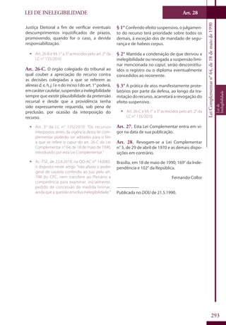 LEI DE INELEGIBILIDADE Art. 28
LeiComplementarn°64,de18demaiode1990
Leide
Inelegibilidade
293
Justiça Eleitoral a fim de verificar eventuais
descumprimentos injustificados de prazos,
promovendo, quando for o caso, a devida
responsabilização.
ƒƒ Art. 26-B e §§ 1° a 3° acrescidos pelo art. 2° da
LC n° 135/2010.
Art. 26-C. O órgão colegiado do tribunal ao
qual couber a apreciação do recurso contra
as decisões colegiadas a que se referem as
alíneas d,e,h,j,l e n do inciso I do art. 1° poderá,
emcarátercautelar,suspenderainelegibilidade
sempre que existir plausibilidade da pretensão
recursal e desde que a providência tenha
sido expressamente requerida, sob pena de
preclusão, por ocasião da interposição do
recurso.
ƒƒ Art. 3° da LC n° 135/2010: “Os recursos
interpostos antes da vigência desta lei com-
plementar poderão ser aditados para o fim
a que se refere o caput do art. 26-C da Lei
Complementar n° 64, de 18 de maio de 1990,
introduzido por esta Lei Complementar.”
ƒƒ Ac.-TSE, de 22.6.2010, na QO-AC n° 142085:
o disposto neste artigo “não afasta o poder
geral de cautela conferido ao juiz pelo art.
798 do CPC, nem transfere ao Plenário a
competência para examinar, inicialmente,
pedido de concessão de medida liminar,
ainda que a questão envolva inelegibilidade.”
§ 1° Conferido efeito suspensivo, o julgamen-
to do recurso terá prioridade sobre todos os
demais, à exceção dos de mandado de segu-
rança e de habeas corpus.
§ 2° Mantida a condenação de que derivou a
inelegibilidade ou revogada a suspensão limi-
nar mencionada no caput, serão desconstitu-
ídos o registro ou o diploma eventualmente
concedidos ao recorrente.
§ 3° A prática de atos manifestamente prote-
latórios por parte da defesa, ao longo da tra-
mitação do recurso, acarretará a revogação do
efeito suspensivo.
ƒƒ Art. 26-C e §§ 1° a 3° acrescidos pelo art. 2° da
LC n° 135/2010.
Art. 27. Esta Lei Complementar entra em vi-
gor na data de sua publicação.
Art. 28. Revogam-se a Lei Complementar
n° 5, de 29 de abril de 1970 e as demais dispo-
sições em contrário.
Brasília, em 18 de maio de 1990; 169° da Inde-
pendência e 102° da República.
Fernando Collor
__________
Publicada no DOU de 21.5.1990.
 