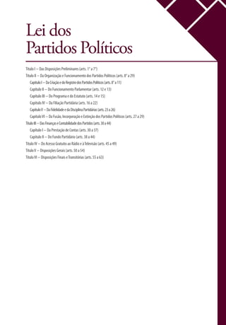Lei dos
Partidos Políticos
Título I − Das Disposições Preliminares (arts. 1° a 7°)
Título II − Da Organização e Funcionamento dos Partidos Políticos (arts. 8° a 29)
CapítuloI−DaCriaçãoedoRegistrodosPartidosPolíticos(arts.8°a11)
Capítulo II − Do Funcionamento Parlamentar (arts. 12 e 13)
Capítulo III − Do Programa e do Estatuto (arts. 14 e 15)
Capítulo IV − Da Filiação Partidária (arts. 16 a 22)
CapítuloV−DaFidelidadeedaDisciplinaPartidárias(arts.23a26)
CapítuloVI − Da Fusão, Incorporação e Extinção dos Partidos Políticos (arts. 27 a 29)
TítuloIII−DasFinançaseContabilidadedosPartidos(arts.30a44)
Capítulo I − Da Prestação de Contas (arts. 30 a 37)
Capítulo II − Do Fundo Partidário (arts. 38 a 44)
Título IV − Do Acesso Gratuito ao Rádio e àTelevisão (arts. 45 a 49)
TítuloV − Disposições Gerais (arts. 50 a 54)
TítuloVI − Disposições Finais eTransitórias (arts. 55 a 63)
 