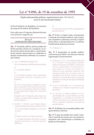 301
Lei n° 9.096, de 19 de setembro de 1995
Dispõe sobre partidos políticos, regulamenta os arts. 17 e 14, § 3°,
inciso V, da Constituição Federal.
O Vice-Presidente da República, no exercício
do cargo de Presidente da República.
Faço saber que o Congresso Nacional decreta
e eu sanciono a seguinte Lei:
Título I
Disposições Preliminares
Art. 1° O partido político, pessoa jurídica de
direito privado, destina-se a assegurar, no in-
teresse do regime democrático, a autenticida-
de do sistema representativo e a defender os
direitos fundamentais definidos na Constitui-
ção Federal.
ƒƒ Lei n° 10.406/2002 (Código Civil):
“Art.44.Sãopessoasjurídicasdedireitoprivado:
[...]
V – os partidos políticos.
[...]
§ 3° Os partidos políticos serão organizados
e funcionarão conforme o disposto em lei
específica.
[...]
Art. 2.031. As associações, sociedades e funda-
ções, constituídas na forma das leis anteriores,
bem como os empresários, deverão se adaptar
às disposições deste Código até 11 de janeiro
de 2007.
Parágrafo único. O disposto neste artigo não
se aplica às organizações religiosas nem aos
partidos políticos”.
ƒƒ IN-RFB n° 1.183/2011, que “Dispõe sobre o
Cadastro Nacional da Pessoa Jurídica (CNPJ)”:
“Art. 5° São também obrigados a se inscrever
no CNPJ:
[...]
§ 5º São inscritos na condição de matriz:
I – os órgãos partidários de direção nacional,
regional, municipal ou zonal dos partidos
políticos; e
[...]
§ 6º Não são inscritas no CNPJ as coligações de
partidos políticos.”
Art. 2° É livre a criação, fusão, incorporação
e extinção de partidos políticos cujos progra-
mas respeitem a soberania nacional, o regime
democrático, o pluripartidarismo e os direitos
fundamentais da pessoa humana.
ƒƒ CF/88, art. 17.
Art. 3° É assegurada, ao partido político,
autonomia para definir sua estrutura interna,
organização e funcionamento.
ƒƒ CF/88, art. 17, § 1°, com redação dada pela
EC n° 52/2006: “É assegurada aos partidos
políticos autonomia para definir sua estrutura
interna, organização e funcionamento e
para adotar os critérios de escolha e o
regime de suas coligações eleitorais, sem
obrigatoriedade de vinculação entre as
candidaturas em âmbito nacional, estadual,
distrital ou municipal, devendo seus estatutos
estabelecer normas de disciplina e fidelidade
partidária”.
ƒƒ V. Lei n° 9.504/1997, art. 6°: formação de
coligações em eleições majoritárias e pro-
porcionais.
ƒƒ Ac.-TSE, de 12.11.2008, no REspe n° 31.913:
possibilidade de a Justiça Eleitoral examinar
ilegalidades e nulidades na hipótese de
conflito de interesses, com reflexos no pleito,
entre os diretórios regional e municipal de
partido político.
Art. 4° Os filiados de um partido político têm
iguais direitos e deveres.
Art. 5° A ação do partido tem caráter nacio-
nal e é exercida de acordo com seu estatuto e
programa, sem subordinação a entidades ou
governos estrangeiros.
LeidosPartidos
Políticos
 