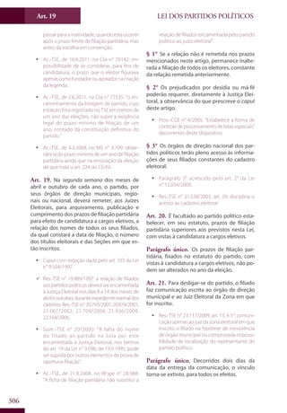 LEI DOS PARTIDOS POLÍTICOSArt. 19
306
passar para a inatividade, quando esta ocorrer
após o prazo limite de filiação partidária, mas
antes da escolha em convenção.
ƒƒ Ac.-TSE, de 16.6.2011, na Cta n° 76142: im-
possibilidade de se considerar, para fins de
candidatura, o prazo que o eleitor figurava
apenascomofundadorouapoiadornacriação
da legenda.
ƒƒ Ac.-TSE, de 2.6.2011, na Cta n° 75535: “o en-
caminhamento da listagem de partido, cujo
estatuto fora registrado no TSE em menos de
um ano das eleições, não supre a exigência
legal do prazo mínimo de filiação de um
ano, contado da constituição definitiva do
partido.”
ƒƒ Ac.-TSE, de 4.3.2008, no MS n° 3.709: obser-
vância do prazo mínimo de um ano de filiação
partidária ainda que na renovação da eleição
de que trata o art. 224 do CE/65.
Art. 19. Na segunda semana dos meses de
abril e outubro de cada ano, o partido, por
seus órgãos de direção municipais, regio-
nais ou nacional, deverá remeter, aos Juízes
Eleitorais, para arquivamento, publicação e
cumprimento dos prazos de filiação partidária
para efeito de candidatura a cargos eletivos, a
relação dos nomes de todos os seus filiados,
da qual constará a data de filiação, o número
dos títulos eleitorais e das Seções em que es-
tão inscritos.
ƒƒ Caput com redação dada pelo art. 103 da Lei
n° 9.504/1997.
99 Res.-TSE n° 19.989/1997: a relação de filiados
aos partidos políticos deverá ser encaminhada
à Justiça Eleitoral nos dias 8 a 14 dos meses de
abrileoutubro,duranteexpedientenormaldos
cartórios.Res.-TSEnos
20.793/2001,20.874/2001,
21.061/2002, 21.709/2004, 21.936/2004,
22.164/2006.
ƒƒ Súm.-TSE n° 20/2000: “A falta do nome
do filiado ao partido na lista por este
encaminhada à Justiça Eleitoral, nos termos
do art. 19 da Lei n° 9.096, de 19.9.1995, pode
ser suprida por outros elementos de prova de
oportuna filiação”.
ƒƒ Ac.-TSE, de 21.8.2008, no REspe n° 28.988:
“A ficha de filiação partidária não substitui a
relação de filiados encaminhada pelo partido
político ao juízo eleitoral”.
§ 1° Se a relação não é remetida nos prazos
mencionados neste artigo, permanece inalte-
rada a filiação de todos os eleitores, constante
da relação remetida anteriormente.
§ 2° Os prejudicados por desídia ou má-fé
poderão requerer, diretamente à Justiça Elei-
toral, a observância do que prescreve o caput
deste artigo.
ƒƒ Prov.-CGE n° 4/2005: “Estabelece a forma de
controledeprocessamentodelistasespeciais”
decorrentes deste dispositivo.
§ 3° Os órgãos de direção nacional dos par-
tidos políticos terão pleno acesso às informa-
ções de seus filiados constantes do cadastro
eleitoral.
ƒƒ Parágrafo 3° acrescido pelo art. 2° da Lei
n° 12.034/2009.
ƒƒ Res.-TSE n° 21.538/2003, art. 29: disciplina o
acesso ao cadastro eleitoral.
Art. 20. É facultado ao partido político esta-
belecer, em seu estatuto, prazos de filiação
partidária superiores aos previstos nesta Lei,
com vistas à candidatura a cargos eletivos.
Parágrafo único. Os prazos de filiação par-
tidária, fixados no estatuto do partido, com
vistas à candidatura a cargos eletivos, não po-
dem ser alterados no ano da eleição.
Art. 21. Para desligar-se do partido, o filiado
faz comunicação escrita ao órgão de direção
municipal e ao Juiz Eleitoral da Zona em que
for inscrito.
ƒƒ Res.-TSE n° 23.117/2009, art. 13, § 5°: comuni-
cação apenas ao juiz da zona eleitoral em que
inscrito o filiado na hipótese de inexistência
de órgão municipal ou comprovada impossi-
bilidade de localização do representante do
partido político.
Parágrafo único. Decorridos dois dias da
data da entrega da comunicação, o vínculo
torna-se extinto, para todos os efeitos.
 