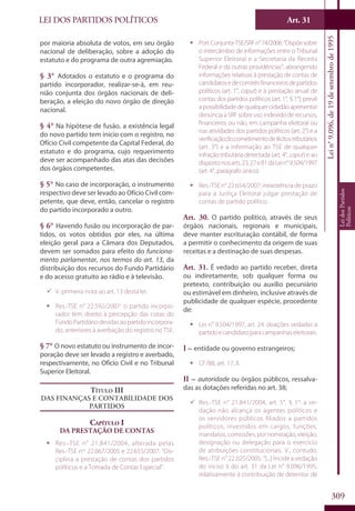 LEI DOS PARTIDOS POLÍTICOS Art. 31
Lein°9.096,de19desetembrode1995
LeidosPartidos
Políticos
309
por maioria absoluta de votos, em seu órgão
nacional de deliberação, sobre a adoção do
estatuto e do programa de outra agremiação.
§ 3° Adotados o estatuto e o programa do
partido incorporador, realizar-se-á, em reu-
nião conjunta dos órgãos nacionais de deli-
beração, a eleição do novo órgão de direção
nacional.
§ 4° Na hipótese de fusão, a existência legal
do novo partido tem início com o registro, no
Ofício Civil competente da Capital Federal, do
estatuto e do programa, cujo requerimento
deve ser acompanhado das atas das decisões
dos órgãos competentes.
§ 5° No caso de incorporação, o instrumento
respectivo deve ser levado ao Ofício Civil com-
petente, que deve, então, cancelar o registro
do partido incorporado a outro.
§ 6° Havendo fusão ou incorporação de par-
tidos, os votos obtidos por eles, na última
eleição geral para a Câmara dos Deputados,
devem ser somados para efeito do funciona-
mento parlamentar, nos termos do art. 13, da
distribuição dos recursos do Fundo Partidário
e do acesso gratuito ao rádio e à televisão.
99 V. primeira nota ao art. 13 desta lei.
ƒƒ Res.-TSE n° 22.592/2007: o partido incorpo-
rador tem direito à percepção das cotas do
FundoPartidáriodevidasaopartidoincorpora-
do, anteriores à averbação do registro no TSE.
§ 7° O novo estatuto ou instrumento de incor-
poração deve ser levado a registro e averbado,
respectivamente, no Ofício Civil e no Tribunal
Superior Eleitoral.
Título III
Das finanças e contabilidade dos
partidos
Capítulo I
Da Prestação de Contas
ƒƒ Res.-TSE n° 21.841/2004, alterada pelas
Res.-TSE nos
22.067/2005 e 22.655/2007: “Dis-
ciplina a prestação de contas dos partidos
políticos e a Tomada de Contas Especial”.
ƒƒ Port.Conjunta-TSE/SRFn°74/2006:“Dispõesobre
o intercâmbio de informações entre o Tribunal
Superior Eleitoral e a Secretaria da Receita
Federal e dá outras providências”, abrangendo
informações relativas à prestação de contas de
candidatosedecomitêsfinanceirosdepartidos
políticos (art. 1°, caput) e à prestação anual de
contas dos partidos políticos (art. 1°, § 1°); prevê
a possibilidade de qualquer cidadão apresentar
denúncia à SRF sobre uso indevido de recursos,
financeiros ou não, em campanha eleitoral ou
nas atividades dos partidos políticos (art. 2°) e a
verificaçãodocometimentodeilícitostributários
(art. 3°) e a informação ao TSE de qualquer
infração tributária detectada (art. 4°, caput) e ao
dispostonosarts.23,27e81daLein°9.504/1997
(art. 4°, parágrafo único).
ƒƒ Res.-TSE n° 22.654/2007: inexistência de prazo
para a Justiça Eleitoral julgar prestação de
contas de partido político.
Art. 30. O partido político, através de seus
órgãos nacionais, regionais e municipais,
deve manter escrituração contábil, de forma
a permitir o conhecimento da origem de suas
receitas e a destinação de suas despesas.
Art. 31. É vedado ao partido receber, direta
ou indiretamente, sob qualquer forma ou
pretexto, contribuição ou auxílio pecuniário
ou estimável em dinheiro, inclusive através de
publicidade de qualquer espécie, procedente
de:
ƒƒ Lei n° 9.504/1997, art. 24: doações vedadas a
partidoecandidatoparacampanhaseleitorais.
I – entidade ou governo estrangeiros;
ƒƒ CF/88, art. 17, II.
II – autoridade ou órgãos públicos, ressalva-
das as dotações referidas no art. 38;
99 Res.-TSE n° 21.841/2004, art. 5°, § 1°: a ve-
dação não alcança os agentes políticos e
os servidores públicos filiados a partidos
políticos, investidos em cargos, funções,
mandatos, comissões, por nomeação, eleição,
designação ou delegação para o exercício
de atribuições constitucionais. V., contudo,
Res.-TSE n° 22.025/2005: “[...] Incide a vedação
do inciso II do art. 31 da Lei n° 9.096/1995,
relativamente à contribuição de detentor de
 