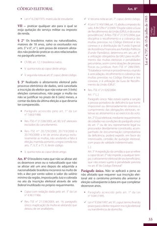 Art. 8°
33
CÓDIGO ELEITORAL
Lein°4.737,de15dejulhode1965
Código
Eleitoral
ƒƒ Lei n° 6.236/1975: matrícula de estudante.
VII – praticar qualquer ato para o qual se
exija quitação do serviço militar ou imposto
de renda.
§ 2° Os brasileiros natos ou naturalizados,
maiores de 18 anos, salvo os excetuados nos
arts. 5° e 6°, n° I, sem prova de estarem alista-
dos não poderão praticar os atos relacionados
no parágrafo anterior.
ƒƒ CF/88, art. 12, I: brasileiros natos.
ƒƒ V. quinta nota ao caput deste artigo.
99 V. segunda nota ao art. 6°, caput, deste código.
§ 3° Realizado o alistamento eleitoral pelo
processo eletrônico de dados, será cancelada
a inscrição do eleitor que não votar em 3 (três)
eleições consecutivas, não pagar a multa ou
não se justificar no prazo de 6 (seis) meses, a
contar da data da última eleição a que deveria
ter comparecido.
ƒƒ Parágrafo acrescido pelo art. 1° da Lei
n° 7.663/1988.
ƒƒ Res.-TSE n° 21.538/2003, art. 80, § 6°: eleitores
excluídos do cancelamento.
ƒƒ Res.-TSE nos
20.729/2000, 20.733/2000 e
20.743/2000: a lei de anistia alcança exclu-
sivamente as multas, não anulando a falta à
eleição,mantida,portanto,aregracontidanos
arts. 7°, § 3°, e 71, V, deste código.
ƒƒ V. quinta nota ao caput deste artigo.
Art. 8° O brasileiro nato que não se alistar até
os dezenove anos ou o naturalizado que não
se alistar até um ano depois de adquirida a
nacionalidade brasileira incorrerá na multa de
três a dez por cento sobre o valor do salário
mínimo da região, imposta pelo Juiz e cobrada
no ato da inscrição eleitoral através de selo
federal inutilizado no próprio requerimento.
ƒƒ Caput com redação dada pelo art. 3° da Lei
n° 4.961/1966.
99 Res.-TSE n° 21.538/2003, art. 16, parágrafo
único: inaplicação da multa ao alistando que
deixou de ser analfabeto.
99 V. terceira nota ao art. 7°, caput, deste código.
99 ALein°5.143/1966,art.15,aboliuoimpostodo
selo. A IN-STN n° 2/2009: “Dispõe sobre a Guia
de Recolhimento da União (GRU), e dá outras
providências”. A Res.-TSE n° 21.975/2004, que
disciplina o recolhimento e a cobrança das
multas previstas no Código Eleitoral e leis
conexas e a distribuição do Fundo Especial
deAssistênciaFinanceiraaosPartidosPolíticos
(Fundo Partidário), determina em seu art. 4°
a utilização obrigatória da GRU para recolhi-
mento das multas eleitorais e penalidades
pecuniárias, assim como doações de pessoas
físicas ou jurídicas. Port.-TSE n° 288/2005:
“Estabelece normas e procedimentos visando
à arrecadação, recolhimento e cobrança das
multas previstas no Código Eleitoral e leis
conexas, e à utilização da Guia de Recolhi-
mento da União (GRU)”.
ƒƒ Res.-TSE n° 21.920/2004:
Art. 1° [...]
Parágrafo único. Não estará sujeita a sanção
a pessoa portadora de deficiência que torne
impossível ou demasiadamente oneroso o
cumprimento das obrigações eleitorais, re-
lativas ao alistamento e ao exercício do voto.
Art. 2° O juiz eleitoral, mediante requerimento
de cidadão nas condições do parágrafo único
do art. 1° ou de seu representante legal ou
procurador devidamente constituído, acom-
panhado de documentação comprobatória
da deficiência, poderá expedir, em favor do
interessado, certidão de quitação eleitoral,
com prazo de validade indeterminado.
[...]
Art. 3° A expedição da certidão a que se refere
o caput do art. 2° não impede, a qualquer tem-
po, o alistamento eleitoral de seu beneficiário,
que não estará sujeito à penalidade prevista
no art. 8° do Código Eleitoral”.
Parágrafo único. Não se aplicará a pena ao
não alistado que requerer sua inscrição elei-
toral até o centésimo primeiro dia anterior à
eleição subseqüente à data em que completar
dezenove anos.
ƒƒ Parágrafo acrescido pelo art. 1° da Lei
n° 9.041/1995.
99 Lei n° 9.504/1997, art. 91, caput: termo final do
prazopara oeleitorrequererinscriçãoeleitoral
ou transferência de domicílio.
 