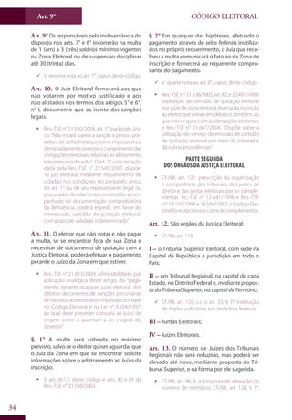 Art. 9°
34
CÓDIGO ELEITORAL
Art. 9° Os responsáveis pela inobservância do
disposto nos arts. 7° e 8° incorrerão na multa
de 1 (um) a 3 (três) salários mínimos vigentes
na Zona Eleitoral ou de suspensão disciplinar
até 30 (trinta) dias.
99 V. terceira nota ao art. 7°, caput, deste código.
Art. 10. O Juiz Eleitoral fornecerá aos que
não votarem por motivo justificado e aos
não alistados nos termos dos artigos 5° e 6°,
n° I, documento que os isente das sanções
legais.
ƒƒ Res.-TSE n° 21.920/2004, art. 1°, parágrafo úni-
co: “Não estará sujeita a sanção a pessoa por-
tadora de deficiência que torne impossível ou
demasiadamenteonerosoocumprimentodas
obrigações eleitorais, relativas ao alistamento
e ao exercício do voto”. O art. 2°, com redação
dada pela Res.-TSE n° 22.545/2007, dispõe:
“O juiz eleitoral, mediante requerimento de
cidadão nas condições do parágrafo único
do art. 1° ou de seu representante legal ou
procurador devidamente constituído, acom-
panhado de documentação comprobatória
da deficiência, poderá expedir, em favor do
interessado, certidão de quitação eleitoral,
com prazo de validade indeterminado”.
Art. 11. O eleitor que não votar e não pagar
a multa, se se encontrar fora de sua Zona e
necessitar de documento de quitação com a
Justiça Eleitoral, poderá efetuar o pagamento
perante o Juízo da Zona em que estiver.
ƒƒ Res.-TSE n° 21.823/2004: admissibilidade, por
aplicação analógica deste artigo, do “paga-
mento, perante qualquer juízo eleitoral, dos
débitos decorrentes de sanções pecuniárias
denaturezaadministrativaimpostascombase
no Código Eleitoral e na Lei n° 9.504/1997,
ao qual deve preceder consulta ao juízo de
origem sobre o quantum a ser exigido do
devedor”.
§ 1° A multa será cobrada no máximo
previsto, salvo se o eleitor quiser aguardar que
o Juiz da Zona em que se encontrar solicite
informações sobre o arbitramento ao Juízo da
inscrição.
ƒƒ V. art. 367, I, deste código e arts. 82 e 85 da
Res.-TSE n° 21.538/2003.
§ 2° Em qualquer das hipóteses, efetuado o
pagamento através de selos federais inutiliza-
dos no próprio requerimento, o Juiz que reco-
lheu a multa comunicará o fato ao da Zona de
inscrição e fornecerá ao requerente compro-
vante do pagamento.
99 V. quarta nota ao art. 8°, caput, deste código.
ƒƒ Res.-TSEnos
21.538/2003,art.82,e20.497/1999:
expedição de certidão de quitação eleitoral
por juízo de zona eleitoral diversa da inscrição
aoeleitorqueestiveremdébitoe,também,ao
que estiver quite com as obrigações eleitorais;
e Res.-TSE n° 21.667/2004: “Dispõe sobre a
utilização do serviço de emissão de certidão
de quitação eleitoral por meio da Internet e
dá outras providências”.
Parte Segunda
Dos Órgãos da Justiça Eleitoral
ƒƒ CF/88, art. 121: prescrição da organização
e competência dos tribunais, dos juízes de
direito e das juntas eleitorais por lei comple-
mentar. Ac.-TSE n° 12.641/1996 e Res.-TSE
nos
14.150/1994 e 18.504/1992: o Código Elei-
toralfoirecepcionado comoleicomplementar.
Art. 12. São órgãos da Justiça Eleitoral:
ƒƒ CF/88, art. 118.
I – o Tribunal Superior Eleitoral, com sede na
Capital da República e jurisdição em todo o
País;
II – um Tribunal Regional, na capital de cada
Estado, no Distrito Federal e, mediante propos-
ta do Tribunal Superior, na capital de Território;
99 CF/88, art. 120, c.c. o art. 33, § 3°: instituição
de órgãos judiciários nos territórios federais.
III – Juntas Eleitorais;
IV – Juízes Eleitorais.
Art. 13. O número de Juízes dos Tribunais
Regionais não será reduzido, mas poderá ser
elevado até nove, mediante proposta do Tri-
bunal Superior, e na forma por ele sugerida.
ƒƒ CF/88, art. 96, II, a: proposta de alteração do
número de membros. CF/88, art. 120, § 1°:
 