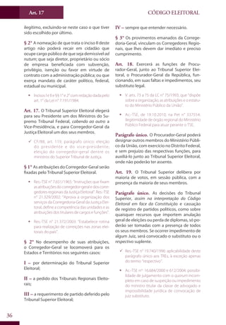 Art. 17
36
CÓDIGO ELEITORAL
ilegítimo, excluindo-se neste caso o que tiver
sido escolhido por último.
§ 2° A nomeação de que trata o inciso II deste
artigo não poderá recair em cidadão que
ocupe cargo público de que seja demissível ad
nutum; que seja diretor, proprietário ou sócio
de empresa beneficiada com subvenção,
privilégio, isenção ou favor em virtude de
contrato com a administração pública; ou que
exerça mandato de caráter político, federal,
estadual ou municipal.
ƒƒ Incisos I e II e §§ 1° e 2° com redação dada pelo
art. 1° da Lei n° 7.191/1984.
Art. 17. O Tribunal Superior Eleitoral elegerá
para seu Presidente um dos Ministros do Su-
premo Tribunal Federal, cabendo ao outro a
Vice-Presidência, e para Corregedor-Geral da
Justiça Eleitoral um dos seus membros.
99 CF/88, art. 119, parágrafo único: eleição
do presidente e do vice-presidente;
eleição do corregedor-geral dentre os
ministros do Superior Tribunal de Justiça.
§ 1° As atribuições do Corregedor-Geral serão
fixadas pelo Tribunal Superior Eleitoral.
ƒƒ Res.-TSE n° 7.651/1965: “Instruções que fixam
asatribuiçõesdocorregedor-geraledoscorre-
gedoresregionaisdaJustiçaEleitoral”.Res.-TSE
n° 21.329/2002: “Aprova a organização dos
serviços da Corregedoria-Geral da Justiça Elei-
toral, define a competência das unidades e as
atribuições dos titulares de cargos e funções”.
ƒƒ Res.-TSE n° 21.372/2003: “Estabelece rotina
para realização de correições nas zonas elei-
torais do país”.
§ 2° No desempenho de suas atribuições,
o Corregedor-Geral se locomoverá para os
Estados e Territórios nos seguintes casos:
I – por determinação do Tribunal Superior
Eleitoral;
II – a pedido dos Tribunais Regionais Eleito-
rais;
III – a requerimento de partido deferido pelo
Tribunal Superior Eleitoral;
IV – sempre que entender necessário.
§ 3° Os provimentos emanados da Correge-
doria-Geral, vinculam os Corregedores Regio-
nais, que lhes devem dar imediato e preciso
cumprimento.
Art. 18. Exercerá as funções de Procu-
rador-Geral, junto ao Tribunal Superior Elei-
toral, o Procurador-Geral da República, fun-
cionando, em suas faltas e impedimentos, seu
substituto legal.
ƒƒ V. arts. 73 a 75 da LC n° 75/1993, que “dispõe
sobre a organização, as atribuições e o estatu-
to do Ministério Público da União”.
ƒƒ Ac.-TSE, de 19.10.2010, na Pet n° 337554:
ilegitimidade de órgão regional do Ministério
Público Federal para atuar perante o TSE.
Parágrafo único. O Procurador-Geral poderá
designar outros membros do Ministério Públi-
co da União, com exercício no Distrito Federal,
e sem prejuízo das respectivas funções, para
auxiliá-lo junto ao Tribunal Superior Eleitoral,
onde não poderão ter assento.
Art. 19. O Tribunal Superior delibera por
maioria de votos, em sessão pública, com a
presença da maioria de seus membros.
Parágrafo único. As decisões do Tribunal
Superior, assim na interpretação do Código
Eleitoral em face da Constituição e cassação
de registro de partidos políticos, como sobre
quaisquer recursos que importem anulação
geral de eleições ou perda de diplomas, só po-
derão ser tomadas com a presença de todos
os seus membros. Se ocorrer impedimento de
algum Juiz, será convocado o substituto ou o
respectivo suplente.
99 Res.-TSE n° 19.740/1996: aplicabilidade deste
parágrafo único aos TREs, à exceção apenas
do termo “respectivo”.
ƒƒ Ac.-TSE nos
16.684/2000 e 612/2004: possibi-
lidade de julgamento com o quorum incom-
pleto em caso de suspeição ou impedimento
do ministro titular da classe de advogado e
impossibilidade jurídica de convocação de
juiz substituto.
 