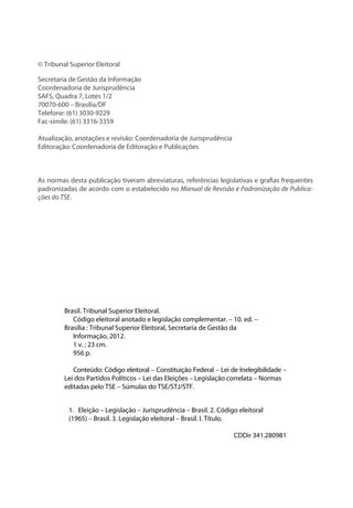© Tribunal Superior Eleitoral
Secretaria de Gestão da Informação
Coordenadoria de Jurisprudência
SAFS, Quadra 7, Lotes 1/2
70070-600 – Brasília/DF
Telefone: (61) 3030-9229
Fac-símile: (61) 3316-3359
Atualização, anotações e revisão: Coordenadoria de Jurisprudência
Editoração: Coordenadoria de Editoração e Publicações
As normas desta publicação tiveram abreviaturas, referências legislativas e grafias frequentes
padronizadas de acordo com o estabelecido no Manual de Revisão e Padronização de Publica-
ções do TSE.
Brasil. Tribunal Superior Eleitoral.
Código eleitoral anotado e legislação complementar. – 10. ed. –
Brasília : Tribunal Superior Eleitoral, Secretaria de Gestão da
Informação, 2012.
1 v. ; 23 cm.
956 p.
Conteúdo: Código eleitoral – Constituição Federal – Lei de Inelegibilidade –
Lei dos Partidos Políticos – Lei das Eleições – Legislação correlata – Normas
editadas pelo TSE – Súmulas do TSE/STJ/STF.
1. Eleição – Legislação – Jurisprudência – Brasil. 2. Código eleitoral
(1965) – Brasil. 3. Legislação eleitoral – Brasil. I. Título.
CDDir 341.280981
 