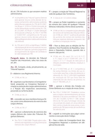 Art. 23
39
CÓDIGO ELEITORAL
Lein°4.737,de15dejulhode1965
Código
Eleitoral
do art. 276 inclusive os que versarem matéria
administrativa.
99 Incompetência do Tribunal Superior Eleitoral
para apreciar recurso contra decisão de na-
tureza estritamente administrativa proferida
pelostribunaisregionais:Ac.-TSE,de22.2.2007,
nos REspe nos
25.416 e 25.434 (concessão de
auxílio-alimentação e auxílio-creche); Ac.-TSE,
de 22.2.2007, no REspe n° 25.836 (alteração
de função de confiança); Ac.-TSE nos
10/1996
e 12.644/1997: competência do TSE para
apreciar recurso contra decisão judicial de
TribunalRegionalsobrematériaadministrativa
não eleitoral.
ƒƒ Ac.-TSE,de4.11.2010,noAgR-REspen°340044:
não equiparação de recurso especial a recurso
ordinário em razão de o primeiro julgamento
do requerimento de registro de candidatura
ter sido realizado por TRE.
Parágrafo único. As decisões do Tribunal
Superior são irrecorríveis, salvo nos casos do
art. 281.
Art. 23. Compete, ainda, privativamente, ao
Tribunal Superior:
I – elaborar o seu Regimento Interno;
ƒƒ CF/88, art. 96, I, a.
II – organizarasuaSecretariaeaCorregedoria-
Geral, propondo ao Congresso Nacional a
criaçãoouextinçãodoscargosadministrativos
e a fixação dos respectivos vencimentos,
provendo-os na forma da lei;
ƒƒ CF/88, art. 96, I, b.
III – conceder aos seus membros licença e fé-
rias, assim como afastamento do exercício dos
cargos efetivos;
ƒƒ CF/88, art. 96, I, f.
IV – aprovar o afastamento do exercício dos
cargos efetivos dos Juízes dos Tribunais Re-
gionais Eleitorais;
ƒƒ Res.-TSE n° 21.842/2004: “Dispõe sobre o afas-
tamentodemagistradosnaJustiçaEleitoraldo
exercício dos cargos efetivos”.
V – propor a criação de Tribunal Regional na
sede de qualquer dos Territórios;
ƒƒ V. nota ao art. 12, II, deste código.
VI – propor ao Poder Legislativo o aumento
do número dos Juízes de qualquer Tribunal
Eleitoral, indicando a forma desse aumento;
ƒƒ CF/88, art. 96, II, a: competência para alteração
do número de membros dos tribunais inferio-
res. CF/88, art. 120, § 1°: ausência de previsão
de aumento do número de membros dos
tribunais regionais eleitorais, porquanto não
se refere à composição mínima.
VII – fixar as datas para as eleições de Pre-
sidente e Vice-Presidente da República, Sena-
dores e Deputados Federais, quando não o
tiverem sido por lei;
ƒƒ CF/88, arts. 28, caput; 29, I e II; 32, § 2°;
e 77, caput; e Lei n° 9.504/1997, arts. 1°,
caput; e 2°, § 1°: fixação de data para as
eleições presidenciais, federais, estaduais e
municipais.
ƒƒ Lei n° 9.709/1998, art. 8°, I: competência
da Justiça Eleitoral, nos limites de sua cir-
cunscrição, para fixar a data de plebiscito e
referendo. Ac.-TSE n° 3.395/2005: legalidade
de resolução do TSE que fixou data de
referendo em dia diverso do previsto no
DLG n° 780/2005, art. 2°.
VIII – aprovar a divisão dos Estados em
Zonas Eleitorais ou a criação de novas Zonas;
ƒƒ Res.-TSE n° 19.994/1997: “Estabelece normas
para a criação e desmembramento de zonas
eleitorais e dá outras providências”. Dec.-TSE
s/n°, de 7.10.2003, na Pet n° 1.386: compe-
tência do TSE para homologar divisão da
circunscrição do estado em zonas eleitorais,
bem como a criação de novas zonas, e com-
petência do TRE para revisão de transferência
de sede da zona.
IX – expedir as instruções que julgar conve-
nientes à execução deste Código;
X – fixar a diária do Corregedor-Geral, dos
Corregedores Regionais e auxiliares em dili-
gência fora da sede;
 