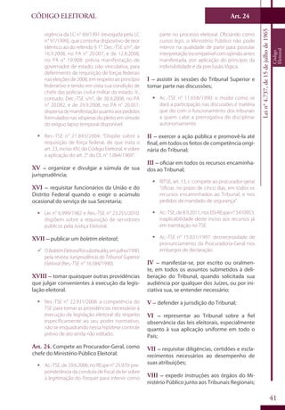 Art. 24
41
CÓDIGO ELEITORAL
Lein°4.737,de15dejulhode1965
Código
Eleitoral
vigência da LC n° 69/1991 (revogada pela LC
n° 97/1999), que continha dispositivo de teor
idêntico ao do referido § 1°. Dec.-TSE s/n°, de
16.9.2008, no PA n° 20.007, e de 12.8.2008,
no PA n° 19.908: prévia manifestação de
governador de estado, não vinculativa, para
deferimento de requisição de forças federais
nas eleições de 2008, em respeito ao princípio
federativo e tendo em vista sua condição de
chefe das polícias civil e militar do estado. V.,
contudo, Dec.-TSE s/n°, de 30.9.2008, no PA
n° 20.082, e de 29.9.2008, no PA n° 20.051:
dispensademanifestaçãoquantoaospedidos
formulados nas vésperas do pleito em virtude
do exíguo lapso temporal disponível.
ƒƒ Res.-TSE n° 21.843/2004: “Dispõe sobre a
requisição de força federal, de que trata o
art. 23, inciso XIV, do Código Eleitoral, e sobre
a aplicação do art. 2° do DL n° 1.064/1969”.
XV – organizar e divulgar a súmula de sua
jurisprudência;
XVI – requisitar funcionários da União e do
Distrito Federal quando o exigir o acúmulo
ocasional do serviço de sua Secretaria;
ƒƒ Lei n° 6.999/1982 e Res.-TSE n° 23.255/2010:
dispõem sobre a requisição de servidores
públicos pela Justiça Eleitoral.
XVII – publicar um boletim eleitoral;
99 OBoletimEleitoralfoisubstituído,emjulho/1990,
pela revista Jurisprudência do Tribunal Superior
Eleitoral (Res.-TSE n° 16.584/1990).
XVIII – tomar quaisquer outras providências
que julgar convenientes à execução da legis-
lação eleitoral.
ƒƒ Res.-TSE n° 22.931/2008: a competência do
TSE para tomar as providências necessárias à
execução da legislação eleitoral diz respeito
especificamente ao seu poder normativo,
não se enquadrando nessa hipótese controle
prévio de ato ainda não editado.
Art. 24. Compete ao Procurador-Geral, como
chefe do Ministério Público Eleitoral:
ƒƒ Ac.-TSE, de 29.6.2006, no REspe n° 25.970: pre-
ponderância da conduta de fiscal da lei sobre
a legitimação do Parquet para intervir como
parte no processo eleitoral. Oficiando como
custos legis, o Ministério Público não pode
intervir na qualidade de parte para postular
interpretaçãoincompatívelcomopiniãoantes
manifestada, por aplicação do princípio da
indivisibilidade e da preclusão lógica.
I – assistir às sessões do Tribunal Superior e
tomar parte nas discussões;
ƒƒ Ac.-TSE n° 11.658/1990: o modo como se
dará a participação nas discussões é matéria
que diz com o funcionamento dos tribunais
a quem cabe a prerrogativa de disciplinar
autonomamente.
II – exercer a ação pública e promovê-la até
final, em todos os feitos de competência origi-
nária do Tribunal;
III – oficiar em todos os recursos encaminha-
dos ao Tribunal;
ƒƒ RITSE, art. 13, c: compete ao procurador-geral
“oficiar, no prazo de cinco dias, em todos os
recursos encaminhados ao Tribunal, e nos
pedidos de mandado de segurança”.
ƒƒ Ac.-TSE,de8.9.2011,nosED-REspen°5410953:
inaplicabilidade deste inciso aos recursos já
em tramitação no TSE.
ƒƒ Ac.-TSE n° 15.031/1997: desnecessidade de
pronunciamento da Procuradoria-Geral nos
embargos de declaração.
IV – manifestar-se, por escrito ou oralmen-
te, em todos os assuntos submetidos à deli-
beração do Tribunal, quando solicitada sua
audiência por qualquer dos Juízes, ou por ini-
ciativa sua, se entender necessário;
V – defender a jurisdição do Tribunal;
VI – representar ao Tribunal sobre a fiel
observância das leis eleitorais, especialmente
quanto à sua aplicação uniforme em todo o
País;
VII – requisitar diligências, certidões e escla-
recimentos necessários ao desempenho de
suas atribuições;
VIII – expedir instruções aos órgãos do Mi-
nistério Público junto aos Tribunais Regionais;
 