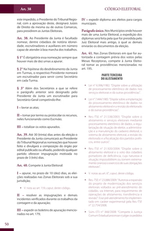 Art. 38
50
CÓDIGO ELEITORAL
este impedido, o Presidente do Tribunal Regio-
nal, com a aprovação deste, designará Juízes
de Direito da mesma ou de outras Comarcas,
para presidirem as Juntas Eleitorais.
Art. 38. Ao Presidente da Junta é facultado
nomear, dentre cidadãos de notória idonei-
dade, escrutinadores e auxiliares em número
capaz de atender à boa marcha dos trabalhos.
§ 1° É obrigatória essa nomeação sempre que
houver mais de dez urnas a apurar.
§ 2° Na hipótese do desdobramento da Junta
em Turmas, o respectivo Presidente nomeará
um escrutinador para servir como Secretário
em cada Turma.
§ 3° Além dos Secretários a que se refere
o parágrafo anterior será designado pelo
Presidente da Junta um escrutinador para
Secretário-Geral competindo-lhe:
I – lavrar as atas;
II –tomar por termo ou protocolar os recursos,
neles funcionando como Escrivão;
III – totalizar os votos apurados.
Art. 39. Até 30 (trinta) dias antes da eleição o
Presidente da Junta comunicará ao Presidente
doTribunalRegionalasnomeaçõesquehouver
feito e divulgará a composição do órgão por
edital publicado ou afixado, podendo qualquer
partido oferecer impugnação motivada no
prazo de 3 (três) dias.
Art. 40. Compete à Junta Eleitoral:
I – apurar, no prazo de 10 (dez) dias, as elei-
ções realizadas nas Zonas Eleitorais sob a sua
jurisdição;
ƒƒ V. nota ao art. 159, caput, deste código.
II – resolver as impugnações e demais
incidentes verificados durante os trabalhos da
contagem e da apuração;
III – expedir os boletins de apuração mencio-
nados no art. 179;
IV – expedir diploma aos eleitos para cargos
municipais.
Parágrafo único.NosMunicípiosondehouver
mais de uma Junta Eleitoral, a expedição dos
diplomas será feita pela que for presidida pelo
Juiz Eleitoral mais antigo, à qual as demais
enviarão os documentos da eleição.
Art. 41. Nas Zonas Eleitorais em que for au-
torizada a contagem prévia dos votos pelas
Mesas Receptoras, compete à Junta Eleito-
ral tomar as providências mencionadas no
art. 195.
Parte Terceira
Do Alistamento
ƒƒ Lei n° 6.996/1982: “Dispõe sobre a utilização
de processamento eletrônico de dados nos
serviços eleitorais e dá outras providências”.
ƒƒ Lein°7.444/1985:“Dispõesobreaimplantação
do processamento eletrônico de dados no
alistamento eleitoral e a revisão do eleitorado
e dá outras providências”.
ƒƒ Res.-TSE n° 21.538/2003: “Dispõe sobre o
alistamento e serviços eleitorais mediante
processamento eletrônico de dados, a regu-
larização de situação de eleitor, a administra-
ção e a manutenção do cadastro eleitoral, o
sistema de alistamento eleitoral, a revisão do
eleitorado e a fiscalização dos partidos políti-
cos, entre outros”.
ƒƒ Res.-TSE n° 21.920/2004: “Dispõe sobre o
alistamento eleitoral e o voto dos cidadãos
portadores de deficiência, cuja natureza e
situação impossibilitem ou tornem extrema-
menteonerosooexercíciodesuasobrigações
eleitorais”.
ƒƒ V. notas ao art. 6°, caput, deste código.
ƒƒ Res.-TSE n° 23.088/2009: “Autoriza a expansão
do projeto de modernização dos serviços
eleitorais voltados ao pré-atendimento do
cidadão, via Internet, para requerimento de
operações de alistamento, transferência e
revisão”. Esse pré-atendimento foi implemen-
tado em caráter experimental pela Res.-TSE
n° 22.754/2008.
ƒƒ Súm.-STJ n° 368/2008: “Compete à Justiça
ComumEstadualprocessarejulgarospedidos
 