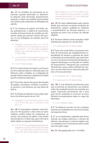 Art. 47
54
CÓDIGO ELEITORAL
Art. 47. As certidões de nascimento ou ca-
samento, quando destinadas ao alistamen-
to eleitoral, serão fornecidas gratuitamente,
segundo a ordem dos pedidos apresentados
em Cartório pelos alistandos ou Delegados de
partido.
§ 1° Os Cartórios de registro civil farão, ain-
da, gratuitamente, o registro de nascimento,
visando ao fornecimento de certidão aos alis-
tandos, desde que provem carência de recur-
sos, ou aos Delegados de partido, para fins
eleitorais.
ƒƒ Parágrafo acrescido pelo art. 2° da Lei
n° 6.018/1974, com a consequente renume-
ração dos §§ 1° a 3°. Os antigos parágrafos
haviam sido acrescidos pelo art. 15 da Lei
n° 4.961/1966.
ƒƒ Lei n° 9.534/1997: gratuidade do registro civil
de nascimento e da certidão respectiva.
ƒƒ V. art. 373 deste código.
§ 2° Em cada Cartório de registro civil haverá
um livro especial, aberto e rubricado pelo Juiz
Eleitoral, onde o cidadão, ou o Delegado de
partido deixará expresso o pedido de certidão
para fins eleitorais, datando-o.
§ 3° O Escrivão, dentro de quinze dias da data
do pedido, concederá a certidão, ou justifica-
rá, perante o Juiz Eleitoral, por que deixa de
fazê-lo.
§ 4° A infração ao disposto neste artigo sujei-
tará o Escrivão às penas do art. 293.
ƒƒ Parágrafos 2° ao 4° acrescidos pelo art. 15 da
Lei n° 4.961/1966, que os numerava como
§§ 1° a 3°.
Art. 48. O empregado mediante comunica-
ção com 48 (quarenta e oito) horas de ante-
cedência, poderá deixar de comparecer ao
serviço, sem prejuízo do salário e por tempo
não excedente a 2 (dois) dias, para o fim de se
alistar eleitor ou requerer transferência.
ƒƒ CLT: “Art. 473. O empregado poderá deixar de
compareceraoserviçosemprejuízodosalário:
[...] V – até 2 (dois) dias consecutivos ou não,
para o fim de se alistar eleitor, nos termos
da lei respectiva”. Lei n° 8.112/1990: “Art. 97.
Sem qualquer prejuízo, poderá o servidor
ausentar-se do serviço: [...] II – por 2 (dois) dias,
para se alistar como eleitor”.
Art. 49. Os cegos alfabetizados pelo sistema
Braille, que reunirem as demais condições de
alistamento, podem qualificar-se mediante
o preenchimento da fórmula impressa e a
aposição do nome com as letras do referido
alfabeto.
§ 1° De forma idêntica serão assinadas a folha
individual de votação e as vias do título.
99 V. nota ao art. 45, § 9°, deste código.
§ 2° Esses atos serão feitos na presença tam-
bém de funcionários de estabelecimento es-
pecializado de amparo e proteção de cegos,
conhecedor do sistema Braille, que subscreve-
rá, com o Escrivão ou funcionário designado, a
seguinte declaração a ser lançada no modelo
de requerimento: “Atestamos que a presente
fórmula bem como a folha individual de vota-
ção e vias do título foram subscritas pelo pró-
prio, em nossa presença”.
99 V. nota ao art. 33, § 1°, deste código.
99 V. nota ao art. 45, § 9°, deste código.
Art. 50. O Juiz Eleitoral providenciará para
que se proceda ao alistamento nas próprias
sedes dos estabelecimentos de proteção aos
cegos, marcando previamente, dia e hora
para tal fim, podendo se inscrever na Zona
Eleitoral correspondente todos os cegos do
Município.
ƒƒ V. art. 136 deste código.
§ 1° Os eleitores inscritos em tais condições
deverão ser localizados em uma mesma Seção
da respectiva Zona.
§ 2° Se no alistamento realizado pela forma
prevista nos artigos anteriores, o número de
eleitores não alcançar o mínimo exigido, este
se completará com a inclusão de outros, ainda
que não sejam cegos.
Art. 51. (Revogado pela Lei n° 7.914/89.)
 