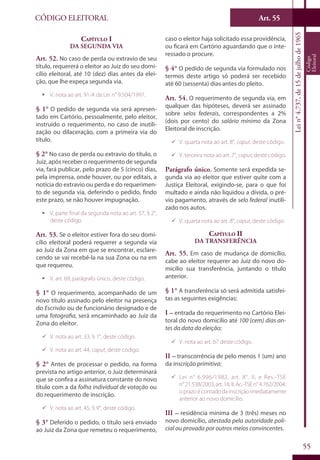 Art. 55
55
CÓDIGO ELEITORAL
Lein°4.737,de15dejulhode1965
Código
Eleitoral
Capítulo I
Da Segunda Via
Art. 52. No caso de perda ou extravio de seu
título, requererá o eleitor ao Juiz do seu domi-
cílio eleitoral, até 10 (dez) dias antes da elei-
ção, que lhe expeça segunda via.
ƒƒ V. nota ao art. 91-A da Lei n° 9.504/1997.
§ 1° O pedido de segunda via será apresen-
tado em Cartório, pessoalmente, pelo eleitor,
instruído o requerimento, no caso de inutili-
zação ou dilaceração, com a primeira via do
título.
§ 2° No caso de perda ou extravio do título, o
Juiz, após receber o requerimento de segunda
via, fará publicar, pelo prazo de 5 (cinco) dias,
pela imprensa, onde houver, ou por editais, a
notícia do extravio ou perda e do requerimen-
to de segunda via, deferindo o pedido, findo
este prazo, se não houver impugnação.
ƒƒ V. parte final da segunda nota ao art. 57, § 2°,
deste código.
Art. 53. Se o eleitor estiver fora do seu domi-
cílio eleitoral poderá requerer a segunda via
ao Juiz da Zona em que se encontrar, esclare-
cendo se vai recebê-la na sua Zona ou na em
que requereu.
ƒƒ V. art. 69, parágrafo único, deste código.
§ 1° O requerimento, acompanhado de um
novo título assinado pelo eleitor na presença
do Escrivão ou de funcionário designado e de
uma fotografia, será encaminhado ao Juiz da
Zona do eleitor.
99 V. nota ao art. 33, § 1°, deste código.
99 V. nota ao art. 44, caput, deste código.
§ 2° Antes de processar o pedido, na forma
prevista no artigo anterior, o Juiz determinará
que se confira a assinatura constante do novo
título com a da folha individual de votação ou
do requerimento de inscrição.
99 V. nota ao art. 45, § 9°, deste código.
§ 3° Deferido o pedido, o título será enviado
ao Juiz da Zona que remeteu o requerimento,
caso o eleitor haja solicitado essa providência,
ou ficará em Cartório aguardando que o inte-
ressado o procure.
§ 4° O pedido de segunda via formulado nos
termos deste artigo só poderá ser recebido
até 60 (sessenta) dias antes do pleito.
Art. 54. O requerimento de segunda via, em
qualquer das hipóteses, deverá ser assinado
sobre selos federais, correspondentes a 2%
(dois por cento) do salário mínimo da Zona
Eleitoral de inscrição.
99 V. quarta nota ao art. 8°, caput, deste código.
99 V. terceira nota ao art. 7°, caput, deste código.
Parágrafo único. Somente será expedida se-
gunda via ao eleitor que estiver quite com a
Justiça Eleitoral, exigindo-se, para o que foi
multado e ainda não liquidou a dívida, o pré-
vio pagamento, através de selo federal inutili-
zado nos autos.
99 V. quarta nota ao art. 8°, caput, deste código.
Capítulo II
Da Transferência
Art. 55. Em caso de mudança de domicílio,
cabe ao eleitor requerer ao Juiz do novo do-
micílio sua transferência, juntando o título
anterior.
§ 1° A transferência só será admitida satisfei-
tas as seguintes exigências:
I – entrada do requerimento no Cartório Elei-
toral do novo domicílio até 100 (cem) dias an-
tes da data da eleição;
99 V. nota ao art. 67 deste código.
II – transcorrência de pelo menos 1 (um) ano
da inscrição primitiva;
99 Lei n° 6.996/1982, art. 8°, II, e Res.-TSE
n°21.538/2003,art.18,II.Ac.-TSEn°4.762/2004:
oprazoécontadodainscriçãoimediatamente
anterior ao novo domicílio.
III – residência mínima de 3 (três) meses no
novo domicílio, atestada pela autoridade poli-
cial ou provada por outros meios convincentes.
 