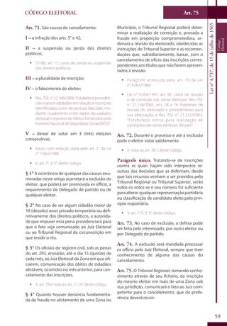 Art. 75
59
CÓDIGO ELEITORAL
Lein°4.737,de15dejulhode1965
Código
Eleitoral
Art. 71. São causas de cancelamento:
I – a infração dos arts. 5° e 42;
II – a suspensão ou perda dos direitos
políticos;
ƒƒ CF/88, art. 15: casos de perda ou suspensão
dos direitos políticos.
III – a pluralidade de inscrição;
IV – o falecimento do eleitor;
ƒƒ Res.-TSEn°22.166/2006:“Estabeleceprovidên-
cias a serem adotadas em relação a inscrições
identificadas como de pessoas falecidas, me-
diante cruzamento entre dados do cadastro
eleitoral e registros de óbitos fornecidos pelo
InstitutoNacionaldeSeguridadeSocial(INSS)”.
V – deixar de votar em 3 (três) eleições
consecutivas.
ƒƒ Inciso com redação dada pelo art. 2° da Lei
n° 7.663/1988.
ƒƒ V. art. 7°, § 3°, deste código.
§ 1° A ocorrência de qualquer das causas enu-
meradas neste artigo acarretará a exclusão do
eleitor, que poderá ser promovida ex officio, a
requerimento de Delegado de partido ou de
qualquer eleitor.
§ 2° No caso de ser algum cidadão maior de
18 (dezoito) anos privado temporária ou defi-
nitivamente dos direitos políticos, a autorida-
de que impuser essa pena providenciará para
que o fato seja comunicado ao Juiz Eleitoral
ou ao Tribunal Regional da circunscrição em
que residir o réu.
§ 3° Os oficiais de registro civil, sob as penas
do art. 293, enviarão, até o dia 15 (quinze) de
cada mês, ao Juiz Eleitoral da Zona em que ofi-
ciarem, comunicação dos óbitos de cidadãos
alistáveis, ocorridos no mês anterior, para can-
celamento das inscrições.
ƒƒ V. art. 79 e nota ao art. 71, IV, deste código.
§ 4° Quando houver denúncia fundamenta-
da de fraude no alistamento de uma Zona ou
Município, o Tribunal Regional poderá deter-
minar a realização de correição e, provada a
fraude em proporção comprometedora, or-
denará a revisão do eleitorado, obedecidas as
instruções do Tribunal Superior e as recomen-
dações que, subsidiariamente, baixar, com o
cancelamento de ofício das inscrições corres-
pondentes aos títulos que não forem apresen-
tados à revisão.
ƒƒ Parágrafo acrescido pelo art. 19 da Lei
n° 4.961/1966.
ƒƒ Lei n° 9.504/1997, art. 92: casos de revisão
e de correição nas zonas eleitorais. Res.-TSE
n° 21.538/2003, arts. 58 a 76: hipóteses de
revisão do eleitorado e procedimento para
sua efetivação; e Res.-TSE n° 21.372/2003:
“Estabelece rotina para realização de
correições nas zonas eleitorais do país”.
Art. 72. Durante o processo e até a exclusão
pode o eleitor votar validamente.
ƒƒ V. nota ao art. 78, I, deste código.
Parágrafo único. Tratando-se de inscrições
contra as quais hajam sido interpostos re-
cursos das decisões que as deferiram, desde
que tais recursos venham a ser providos pelo
Tribunal Regional ou Tribunal Superior, serão
nulos os votos se o seu número for suficiente
para alterar qualquer representação partidária
ou classificação de candidato eleito pelo prin-
cípio majoritário.
ƒƒ V. art. 175, § 3°, deste código.
Art. 73. No caso de exclusão, a defesa pode
ser feita pelo interessado, por outro eleitor ou
por Delegado de partido.
Art. 74. A exclusão será mandada processar
ex officio pelo Juiz Eleitoral, sempre que tiver
conhecimento de alguma das causas do
cancelamento.
Art. 75. O Tribunal Regional, tomando conhe-
cimento através de seu fichário, da inscrição
do mesmo eleitor em mais de uma Zona sob
sua jurisdição, comunicará o fato ao Juiz com-
petente para o cancelamento, que de prefe-
rência deverá recair:
 