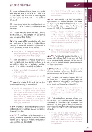Art. 97
63
CÓDIGO ELEITORAL
Lein°4.737,de15dejulhode1965
Código
Eleitoral
I –com a cópia autêntica da ata da Convenção
que houver feito a escolha do candidato,
a qual deverá ser conferida com o original
na Secretaria do Tribunal ou no Cartório
Eleitoral;
II – com autorização do candidato, em do-
cumento com a assinatura reconhecida por
tabelião;
III – com certidão fornecida pelo Cartório
Eleitoral da Zona de inscrição, em que conste
que o registrando é eleitor;
IV –comprovadefiliaçãopartidária,salvopara
os candidatos a Presidente e Vice-Presidente,
Senador e respectivo suplente, Governador e
Vice-Governador, Prefeito e Vice-Prefeito;
99 CF/88, art. 14, § 3°, V: exigência de filiação para
qualquer candidatura. V., também, notas ao
art. 88, parágrafo único, deste código.
V – com folha corrida fornecida pelos Cartó-
rios competentes, para que se verifique se o
candidato está no gozo dos direitos políticos
(arts. 132, III, e 135 da Constituição Federal);
ƒƒ Inciso com redação dada pelo art. 20 da Lei
n° 4.961/1966.
99 Refere-se à CF/46; corresponde aos arts. 14,
§ 3°, II, e 15 da CF/88.
VI – com declaração de bens, de que constem
a origem e as mutações patrimoniais.
99 Ac.-TSE, de 26.9.2006, no REspe n° 27.160:
o art. 11, § 1°, IV, da Lei n° 9.504/1997, revogou
tacitamente a parte final deste inciso, passan-
do a exigir apenas que o requerimento do
candidato se faça acompanhar, entre outros
documentos, da declaração de seus bens,
sem indicar os valores atualizados e/ou as
mutações patrimoniais.
§ 2° A autorização do candidato pode ser diri-
gida diretamente ao órgão ou Juiz competen-
te para o registro.
Art. 95. O candidato poderá ser registrado
sem o prenome, ou com o nome abreviado,
desde que a supressão não estabeleça dúvi-
das quanto à sua identidade.
ƒƒ Lei n° 9.504/1997, art. 12, caput: variações
nominais indicadas para registro nas eleições
proporcionais.
Art. 96. Será negado o registro a candidato
que, pública ou ostensivamente, faça parte,
ou seja adepto de partido político cujo regis-
tro tenha sido cassado com fundamento no
artigo 141, § 13, da Constituição Federal.
99 CF/88, art. 17, e Lei n° 9.096/1995, art. 2°: livre
criação, fusão, incorporação e extinção de
partidos políticos. O art. 96 deste código já se
achava derrogado desde 1985, por força de
emenda constitucional; da mesma forma, a ci-
tação do dispositivo assinalada no art. 97, § 3°.
99 Refere-se à CF/46.
ƒƒ Lei n° 9.096/1995, art. 28: casos de cancela-
mento do registro dos partidos políticos.
Art. 97. Protocolado o requerimento de re-
gistro, o Presidente do Tribunal ou o Juiz Elei-
toral, no caso de eleição municipal ou distrital,
fará publicar imediatamente edital para ciên-
cia dos interessados.
§ 1° O edital será publicado na imprensa ofi-
cial, nas capitais, e afixado em Cartório, no lo-
cal de costume, nas demais Zonas.
§ 2° Do pedido de registro caberá, no prazo
de 2 (dois) dias, a contar da publicação ou afi-
xação do edital, impugnação articulada por
parte de candidato ou de partido político.
99 LC n° 64/1990, art. 3°, caput: prazo de cinco
dias para impugnação e legitimidade de
candidato, partido, coligação e do Ministério
Público.
§ 3° Poderá, também, qualquer eleitor, com
fundamento em inelegibilidade ou incompa-
tibilidade do candidato ou na incidência des-
te no art. 96, impugnar o pedido de registro,
dentro do mesmo prazo, oferecendo prova do
alegado.
99 V. nota ao § 2° deste artigo. Ac.-TSE
nos
12.375/1992, 14.807/1996, 549/2002 e
23.556/2004, dentre outros: ilegitimidade de
eleitor para impugnar registro de candidatura,
podendo, entretanto, apresentar notícia de
inelegibilidade.
 