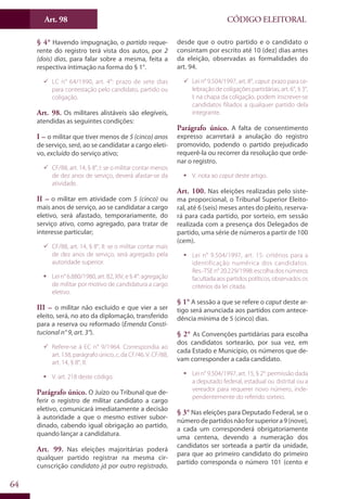 Art. 98
64
CÓDIGO ELEITORAL
§ 4° Havendo impugnação, o partido reque-
rente do registro terá vista dos autos, por 2
(dois) dias, para falar sobre a mesma, feita a
respectiva intimação na forma do § 1°.
99 LC n° 64/1990, art. 4°: prazo de sete dias
para contestação pelo candidato, partido ou
coligação.
Art. 98. Os militares alistáveis são elegíveis,
atendidas as seguintes condições:
I – o militar que tiver menos de 5 (cinco) anos
de serviço, será, ao se candidatar a cargo eleti-
vo, excluído do serviço ativo;
99 CF/88, art. 14, § 8°, I: se o militar contar menos
de dez anos de serviço, deverá afastar-se da
atividade.
II – o militar em atividade com 5 (cinco) ou
mais anos de serviço, ao se candidatar a cargo
eletivo, será afastado, temporariamente, do
serviço ativo, como agregado, para tratar de
interesse particular;
99 CF/88, art. 14, § 8°, II: se o militar contar mais
de dez anos de serviço, será agregado pela
autoridade superior.
ƒƒ Lei n° 6.880/1980, art. 82, XIV, e § 4°: agregação
de militar por motivo de candidatura a cargo
eletivo.
III – o militar não excluído e que vier a ser
eleito, será, no ato da diplomação, transferido
para a reserva ou reformado (Emenda Consti-
tucional n° 9, art. 3°).
99 Refere-se à EC n° 9/1964. Correspondia ao
art. 138, parágrafo único, c, da CF/46. V. CF/88,
art. 14, § 8°, II.
ƒƒ V. art. 218 deste código.
Parágrafo único. O Juízo ou Tribunal que de-
ferir o registro de militar candidato a cargo
eletivo, comunicará imediatamente a decisão
à autoridade a que o mesmo estiver subor-
dinado, cabendo igual obrigação ao partido,
quando lançar a candidatura.
Art. 99. Nas eleições majoritárias poderá
qualquer partido registrar na mesma cir-
cunscrição candidato já por outro registrado,
desde que o outro partido e o candidato o
consintam por escrito até 10 (dez) dias antes
da eleição, observadas as formalidades do
art. 94.
99 Lei n° 9.504/1997, art. 8°, caput: prazo para ce-
lebração de coligações partidárias; art. 6°, § 3°,
I: na chapa da coligação, podem inscrever-se
candidatos filiados a qualquer partido dela
integrante.
Parágrafo único. A falta de consentimento
expresso acarretará a anulação do registro
promovido, podendo o partido prejudicado
requerê-la ou recorrer da resolução que orde-
nar o registro.
ƒƒ V. nota ao caput deste artigo.
Art. 100. Nas eleições realizadas pelo siste-
ma proporcional, o Tribunal Superior Eleito-
ral, até 6 (seis) meses antes do pleito, reserva-
rá para cada partido, por sorteio, em sessão
realizada com a presença dos Delegados de
partido, uma série de números a partir de 100
(cem).
ƒƒ Lei n° 9.504/1997, art. 15: critérios para a
identificação numérica dos candidatos.
Res.-TSE n° 20.229/1998: escolha dos números
facultadaaospartidospolíticos,observadosos
critérios da lei citada.
§ 1° A sessão a que se refere o caput deste ar-
tigo será anunciada aos partidos com antece-
dência mínima de 5 (cinco) dias.
§ 2° As Convenções partidárias para escolha
dos candidatos sortearão, por sua vez, em
cada Estado e Município, os números que de-
vam corresponder a cada candidato.
ƒƒ Lei n° 9.504/1997, art. 15, § 2°: permissão dada
a deputado federal, estadual ou distrital ou a
vereador para requerer novo número, inde-
pendentemente do referido sorteio.
§ 3° Nas eleições para Deputado Federal, se o
númerodepartidosnãoforsuperiora9(nove),
a cada um corresponderá obrigatoriamente
uma centena, devendo a numeração dos
candidatos ser sorteada a partir da unidade,
para que ao primeiro candidato do primeiro
partido corresponda o número 101 (cento e
 