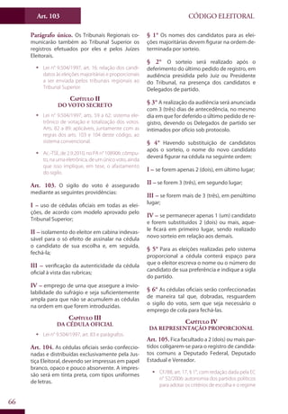 Art. 103
66
CÓDIGO ELEITORAL
Parágrafo único. Os Tribunais Regionais co-
municarão também ao Tribunal Superior os
registros efetuados por eles e pelos Juízes
Eleitorais.
ƒƒ Lei n° 9.504/1997, art. 16: relação dos candi-
datos às eleições majoritárias e proporcionais
a ser enviada pelos tribunais regionais ao
Tribunal Superior.
Capítulo II
Do Voto Secreto
ƒƒ Lei n° 9.504/1997, arts. 59 a 62: sistema ele-
trônico de votação e totalização dos votos.
Arts. 82 a 89: aplicáveis, juntamente com as
regras dos arts. 103 e 104 deste código, ao
sistema convencional.
ƒƒ Ac.-TSE, de 2.9.2010, no PA n° 108906: cômpu-
to, na urna eletrônica, de um único voto, ainda
que isso implique, em tese, o afastamento
do sigilo.
Art. 103. O sigilo do voto é assegurado
mediante as seguintes providências:
I – uso de cédulas oficiais em todas as elei-
ções, de acordo com modelo aprovado pelo
Tribunal Superior;
II – isolamento do eleitor em cabina indevas-
sável para o só efeito de assinalar na cédula
o candidato de sua escolha e, em seguida,
fechá-la;
III – verificação da autenticidade da cédula
oficial à vista das rubricas;
IV – emprego de urna que assegure a invio-
labilidade do sufrágio e seja suficientemente
ampla para que não se acumulem as cédulas
na ordem em que forem introduzidas.
Capítulo III
Da Cédula Oficial
ƒƒ Lei n° 9.504/1997, art. 83 e parágrafos.
Art. 104. As cédulas oficiais serão confeccio-
nadas e distribuídas exclusivamente pela Jus-
tiça Eleitoral, devendo ser impressas em papel
branco, opaco e pouco absorvente. A impres-
são será em tinta preta, com tipos uniformes
de letras.
§ 1° Os nomes dos candidatos para as elei-
ções majoritárias devem figurar na ordem de-
terminada por sorteio.
§ 2° O sorteio será realizado após o
deferimento do último pedido de registro, em
audiência presidida pelo Juiz ou Presidente
do Tribunal, na presença dos candidatos e
Delegados de partido.
§ 3° A realização da audiência será anunciada
com 3 (três) dias de antecedência, no mesmo
dia em que for deferido o último pedido de re-
gistro, devendo os Delegados de partido ser
intimados por ofício sob protocolo.
§ 4° Havendo substituição de candidatos
após o sorteio, o nome do novo candidato
deverá figurar na cédula na seguinte ordem:
I – se forem apenas 2 (dois), em último lugar;
II – se forem 3 (três), em segundo lugar;
III – se forem mais de 3 (três), em penúltimo
lugar;
IV – se permanecer apenas 1 (um) candidato
e forem substituídos 2 (dois) ou mais, aque-
le ficará em primeiro lugar, sendo realizado
novo sorteio em relação aos demais.
§ 5° Para as eleições realizadas pelo sistema
proporcional a cédula conterá espaço para
que o eleitor escreva o nome ou o número do
candidato de sua preferência e indique a sigla
do partido.
§ 6° As cédulas oficiais serão confeccionadas
de maneira tal que, dobradas, resguardem
o sigilo do voto, sem que seja necessário o
emprego de cola para fechá-las.
Capítulo IV
Da Representação Proporcional
Art. 105. Fica facultado a 2 (dois) ou mais par-
tidos coligarem-se para o registro de candida-
tos comuns a Deputado Federal, Deputado
Estadual e Vereador.
ƒƒ CF/88, art. 17, § 1°, com redação dada pela EC
n° 52/2006: autonomia dos partidos políticos
para adotar os critérios de escolha e o regime
 