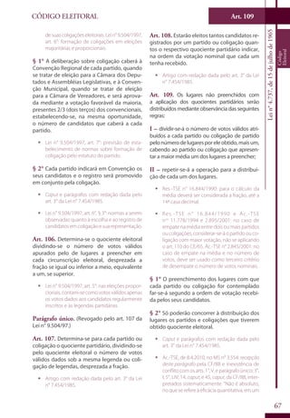 Art. 109
67
CÓDIGO ELEITORAL
Lein°4.737,de15dejulhode1965
Código
Eleitoral
desuascoligaçõeseleitorais.Lein°9.504/1997,
art. 6°: formação de coligações em eleições
majoritárias e proporcionais.
§ 1° A deliberação sobre coligação caberá à
Convenção Regional de cada partido, quando
se tratar de eleição para a Câmara dos Depu-
tados e Assembléias Legislativas, e à Conven-
ção Municipal, quando se tratar de eleição
para a Câmara de Vereadores, e será aprova-
da mediante a votação favorável da maioria,
presentes 2/3 (dois terços) dos convencionais,
estabelecendo-se, na mesma oportunidade,
o número de candidatos que caberá a cada
partido.
ƒƒ Lei n° 9.504/1997, art. 7°: previsão de esta-
belecimento de normas sobre formação de
coligação pelo estatuto do partido.
§ 2° Cada partido indicará em Convenção os
seus candidatos e o registro será promovido
em conjunto pela coligação.
ƒƒ Caput e parágrafos com redação dada pelo
art. 3° da Lei n° 7.454/1985.
ƒƒ Lei n° 9.504/1997, art. 6°, § 3°: normas a serem
observadas quanto à escolha e ao registro de
candidatos em coligação e sua representação.
Art. 106. Determina-se o quociente eleitoral
dividindo-se o número de votos válidos
apurados pelo de lugares a preencher em
cada circunscrição eleitoral, desprezada a
fração se igual ou inferior a meio, equivalente
a um, se superior.
ƒƒ Lei n° 9.504/1997, art. 5°: nas eleições propor-
cionais,contam-secomovotosválidosapenas
os votos dados aos candidatos regularmente
inscritos e às legendas partidárias.
Parágrafo único. (Revogado pelo art. 107 da
Lei n° 9.504/97.)
Art. 107. Determina-se para cada partido ou
coligação o quociente partidário, dividindo-se
pelo quociente eleitoral o número de votos
válidos dados sob a mesma legenda ou coli-
gação de legendas, desprezada a fração.
ƒƒ Artigo com redação dada pelo art. 3° da Lei
n° 7.454/1985.
Art. 108. Estarão eleitos tantos candidatos re-
gistrados por um partido ou coligação quan-
tos o respectivo quociente partidário indicar,
na ordem da votação nominal que cada um
tenha recebido.
ƒƒ Artigo com redação dada pelo art. 3° da Lei
n° 7.454/1985.
Art. 109. Os lugares não preenchidos com
a aplicação dos quocientes partidários serão
distribuídos mediante observância das seguintes
regras:
I – dividir-se-á o número de votos válidos atri-
buídos a cada partido ou coligação de partido
pelonúmerodelugaresporeleobtido,maisum,
cabendo ao partido ou coligação que apresen-
tar a maior média um dos lugares a preencher;
II – repetir-se-á a operação para a distribui-
ção de cada um dos lugares.
ƒƒ Res.-TSE n° 16.844/1990: para o cálculo da
média deverá ser considerada a fração, até a
14ª casa decimal.
ƒƒ Res.-TSE n° 16.844/1990 e Ac.-TSE
nos
11.778/1994 e 2.895/2001: no caso de
empate na média entre dois ou mais partidos
oucoligações,considerar-se-áopartidoouco-
ligação com maior votação, não se aplicando
o art. 110 do CE/65. Ac.-TSE n° 2.845/2001: no
caso de empate na média e no número de
votos, deve ser usado como terceiro critério
de desempate o número de votos nominais.
§ 1° O preenchimento dos lugares com que
cada partido ou coligação for contemplado
far-se-á segundo a ordem de votação recebi-
da pelos seus candidatos.
§ 2° Só poderão concorrer à distribuição dos
lugares os partidos e coligações que tiverem
obtido quociente eleitoral.
ƒƒ Caput e parágrafos com redação dada pelo
art. 3° da Lei n° 7.454/1985.
ƒƒ Ac.-TSE, de 8.4.2010, no MS n° 3.554: recepção
deste parágrafo pela CF/88 e inexistência de
conflitocomosarts.1°,V,eparágrafoúnico;3°,
I; 5°, LIV; 14, caput; e 45, caput, da CF/88, inter-
pretados sistematicamente. “Não é absoluto,
noqueserefereà eficácia quantitativa, emum
 
