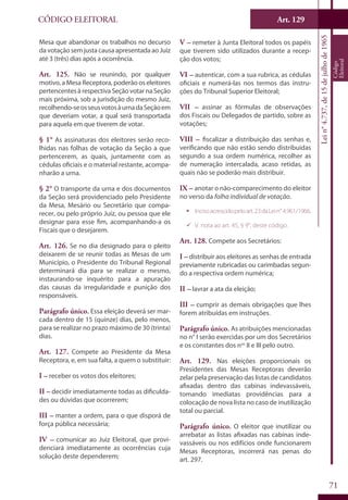 Art. 129
71
CÓDIGO ELEITORAL
Lein°4.737,de15dejulhode1965
Código
Eleitoral
Mesa que abandonar os trabalhos no decurso
da votação sem justa causa apresentada ao Juiz
até 3 (três) dias após a ocorrência.
Art. 125. Não se reunindo, por qualquer
motivo, a Mesa Receptora, poderão os eleitores
pertencentes à respectiva Seção votar na Seção
mais próxima, sob a jurisdição do mesmo Juiz,
recolhendo-seosseusvotosàurnadaSeçãoem
que deveriam votar, a qual será transportada
para aquela em que tiverem de votar.
§ 1° As assinaturas dos eleitores serão reco-
lhidas nas folhas de votação da Seção a que
pertencerem, as quais, juntamente com as
cédulas oficiais e o material restante, acompa-
nharão a urna.
§ 2° O transporte da urna e dos documentos
da Seção será providenciado pelo Presidente
da Mesa, Mesário ou Secretário que compa-
recer, ou pelo próprio Juiz, ou pessoa que ele
designar para esse fim, acompanhando-a os
Fiscais que o desejarem.
Art. 126. Se no dia designado para o pleito
deixarem de se reunir todas as Mesas de um
Município, o Presidente do Tribunal Regional
determinará dia para se realizar o mesmo,
instaurando-se inquérito para a apuração
das causas da irregularidade e punição dos
responsáveis.
Parágrafo único. Essa eleição deverá ser mar-
cada dentro de 15 (quinze) dias, pelo menos,
para se realizar no prazo máximo de 30 (trinta)
dias.
Art. 127. Compete ao Presidente da Mesa
Receptora, e, em sua falta, a quem o substituir:
I – receber os votos dos eleitores;
II – decidir imediatamente todas as dificulda-
des ou dúvidas que ocorrerem;
III – manter a ordem, para o que disporá de
força pública necessária;
IV – comunicar ao Juiz Eleitoral, que provi-
denciará imediatamente as ocorrências cuja
solução deste dependerem;
V – remeter à Junta Eleitoral todos os papéis
que tiverem sido utilizados durante a recep-
ção dos votos;
VI – autenticar, com a sua rubrica, as cédulas
oficiais e numerá-las nos termos das instru-
ções do Tribunal Superior Eleitoral;
VII – assinar as fórmulas de observações
dos Fiscais ou Delegados de partido, sobre as
votações;
VIII – fiscalizar a distribuição das senhas e,
verificando que não estão sendo distribuídas
segundo a sua ordem numérica, recolher as
de numeração intercalada, acaso retidas, as
quais não se poderão mais distribuir.
IX – anotar o não-comparecimento do eleitor
no verso da folha individual de votação.
ƒƒ Incisoacrescidopeloart.23daLein°4.961/1966.
99 V. nota ao art. 45, § 9°, deste código.
Art. 128. Compete aos Secretários:
I – distribuir aos eleitores as senhas de entrada
previamente rubricadas ou carimbadas segun-
do a respectiva ordem numérica;
II – lavrar a ata da eleição;
III – cumprir as demais obrigações que lhes
forem atribuídas em instruções.
Parágrafo único. As atribuições mencionadas
no n° I serão exercidas por um dos Secretários
e os constantes dos nos
II e III pelo outro.
Art. 129. Nas eleições proporcionais os
Presidentes das Mesas Receptoras deverão
zelar pela preservação das listas de candidatos
afixadas dentro das cabinas indevassáveis,
tomando imediatas providências para a
colocação de nova lista no caso de inutilização
total ou parcial.
Parágrafo único. O eleitor que inutilizar ou
arrebatar as listas afixadas nas cabinas inde-
vassáveis ou nos edifícios onde funcionarem
Mesas Receptoras, incorrerá nas penas do
art. 297.
 